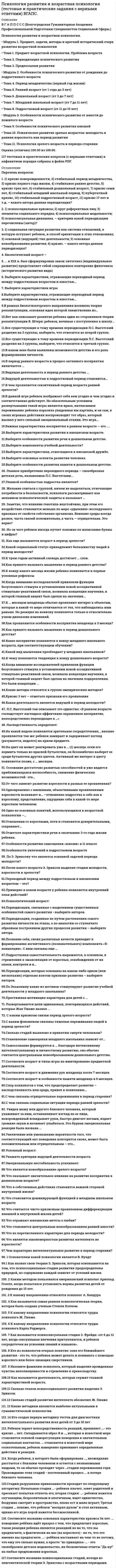    
          Описание
          Сдано на  80 баллов в 2021г. Верно 24 из 30 вопросов. Скриншот с отметкой прилагается к работе. Ответы выделены цветом.﻿После покупки Вы получите файл с ответами на вопросы которые указаны ниже: 
          Оглавление
          Ведущий вид деятельности – это … деятельность, выполнение которой определяет формирование основных психологических новообразований человека на данной ступени развития его личности потребность самого ребенка,внешние стимулы деятельности и общениядеятельность, определяющая наибольшие успехи в развитии познавательных процессов ребенкасложный процесс, протекающий в определенных условиях среды и имеющий ступени и свои закономерностиСенситивным периодом развития речи является возраст … 1 года5 лет3 лет6–7 летВзрослые люди, по каким-то причинам не преуспевающие в своей профессии или неадекватно чувствующие себя в профессиональных ролях, которые всеми способами стараются избежать производительного профессионального труда, но при этом не хотят признать себя в нем несостоятельными, часто демонстрируют … познавательную активность трудовую активность уход в болезнь феномен «зеленого винограда»Кризисные и стабильные периоды, по Л.С. Выготскому, … чередуютсяне чередуютсянекоторые чередуются, а некоторые нетРеально имеющиеся у ребенка возможности, которые могут быть раскрыты и использованы для его развития при минимальной помощи или подсказке со стороны окружающих людей, называются зоной … развития актуальногоближайшегоперспективногоК разрушительным явлениям в пожилом и старческом возрасте следует отнести … профессиональную и интеллектуальную активностьфизическую нагрузкууход от активной трудовой деятельности, уход человека в себяотсутствие четкого жизненного ритма, сужение сферы общенияНаибольшие изменения в интеллектуальных функциях взрослого человека происходят в … 18–25 лет26–29 лет30–33 года40–45 летВажным (основным) стимулом к учению в подростковом возрасте является … похвала родителейжелание получить хорошую оценкупритязание на признание среди подростков… – это простейшая первичная форма самосознания Узнавание себя в зеркалеСамооценкаАвтономная речьУчебная деятельность – это … вид продуктивной деятельности ребенка, предполагающий построение предметов, а также умение обследовать объект, разделить его на части, заменить одну деталь другой и представить будущий предмет в целомсложная умственная деятельность, преследующая цель усвоения знаний, формирования умений и навыков, мыслительных способностейдеятельность, направленная на создание общественно полезных продуктовИзвестно, что паспортный возраст и возраст «актуального развития» … всегда не совпадаютобязательно совпадаютне обязательно совпадаютК биологическим факторам развития ребенка следует отнести … деятельность ребенка с предметомчеловеческие особенности строения нервной системы, головного мозга, органов чувств; физические признаки, общие для всех людей (прямолинейная походка, рука как орган познания и воздействия на окружающий мир, речедвигательный аппарат, биологические потребности в пище, тепле и т.д.)общение ребенка со взрослымисоциальную ситуацию развития в виде аффективного отношения ребенка к средепотребности, мотивации, т.е. активность самого ребенкаанатомические и физиологические особенности нервной системы, органов чувств головного мозга, на основе которых формируются и том числе интеллектуальные, интеллектуальная активность и развиваются человеческие свойства и способности, в саморегуляция (задатки)условия жизни и деятельностиВозникновение внутренней жизни ребенка, утрачивание детской непосредственности – это характерно для кризиса … пубертатного (подросткового) возраста7 лет3 летЛ.С. Выготский установил, что цикличность, неравномерность, «метаморфозы», «сочетание процессов эволюции и инволюции» – это … психического развития характеристикизакономерностифункции... - это метод который предполагает изучение психических особенностей человека в специально созданных условиях для выяснения зависимости протекания психического процесса или проявления свойств ЛИЧНОСТИ ОТ внешних и внутренних условийНаблюдениеОпросТестированиеЭкспериментВ младшем школьном возрасте происходит переход от … вида мышления к абстрактно-логическому теоретическогонаглядно-образногонаглядно-действенногоСо взрослостью принято связывать такие новые личностные характеристики, как … умение брать на себя ответственность, принимать решенияформирование системы социальных ролейстремление к власти и организаторские способностисформированный индивидуальный жизненный стильВ результате кризиса … возникает такое новообразование, как появление автономной речи 3 лет2 лет7 лет1 годаПриспособиться к новым условиям жизни новорожденному помогают … безусловные рефлексыслуховые анализаторыусловные рефлексыВедущая деятельность дошкольника, имеющая моделирующий характер, в которой дети берут на себя роли взрослых людей и в обобщенной форме воспроизводят их, называется … сюжетно-ролевой игройучебной деятельностьюконструированием трудомК социальным факторам развития ребенка относят … деятельность ребенка с предметом потребности и мотивации, т.е. активность самого ребенка условия жизни и деятельности внешние стимулы деятельности и общенияКризис возраста зрелости связан с … отсутствием четкого жизненного ритма, сужением сферы общения, уходом от активной трудовой деятельностиочень серьезными половозрастные изменениями, во многом предопределяющими стрессовые состояниякризисом идентичности, уходом из родительской семьи детейнарастанием противоречивости в развитии различных подструктур в психике человека… позволяет описывать факты психической жизни ребенка в контексте пределов возраста и интерпретировать закономерности достижений и негативных образований в конкретные периоды развития Возрастная психологияВозрастная периодизацияДетская психологияПервым в процессе развития человека появляется… мышление наглядно-образноетеоретическоенаглядно-действенноесловесно-логическое… – это ведущая деятельность в дошкольном возрасте Игровая деятельностьУчебная деятельностьОбщениеНовообразованием в младшем школьном возрасте является … возникновение цельного детского мировоззрения, первичных этических инстанций, соподчинения мотивов, личного сознанияразвитие произвольности психических процессов и поведения, а также компетентностьсравнение своего действия с действиями взрослого, развитие восприятия, интеллекта, речиПсихологические исследования, проводимые на основе изучения жизненного пути человека, его родителей и родственников, изучения значимых для них личностных ценностей с целью прогнозирования возможностей будущего развития, – это … генетический методметод проб и ошибокбиографический методинтроспекция… – это основная характеристика личности в период взрослости (25 – 30 – 40 – 45 лет) НегативизмГенеративностьПотребность в интимно-личностном общенииРезультативный момент деятельностиИзучение проблемы психологической готовности детей к школе с позиции рассмотрения возрастного психологического новообразования кризиса семи лет показало, что на рубеже дошкольного и младшего школьного возраста у детей появляются новые формы общения с окружающими, к основным чертам которых можно отнести … детерминированность на контексте ситуации общениядетерминированность на самой ситуации общенияпотребность в общении со сверстникамипроизвольностьСленг в подростковом возрасте придает эффект усиления чувства … тем, что сокращает дистанцию между общающимися через идентификацию всех членов группыдовериядружбысплоченности 
            
            
            Психология развития и возрастная психология.Тест Синергия 2021гПсихология развития и возрастная психология (тест с ответами Синергия)Психология развития и возрастная психология (тест с ответами Синергия) 63/100Психология развития (тест с ответами Синергия)Психология семейных отношений МИППсихология семьи и семейного воспитания (ответы Синергия). РЕЗУЛЬТАТ 90 БАЛЛОВ, БАЗА 68 ВОПРОСОВПсихология семьи и семейного воспитания.Тест Синергия 2020гПсихология (пятый семестр) ДОПсихология (пятый семестр) ДО. 2Психология (пятый семестр) ДО. 3Психология (пятый семестр) ДО. 4ПСИХОЛОГИЯ РАЗВИТИЯПсихология развития и возрастная психология МИППсихология развития и возрастная психология Ответы (Тест Синергия) 67/100