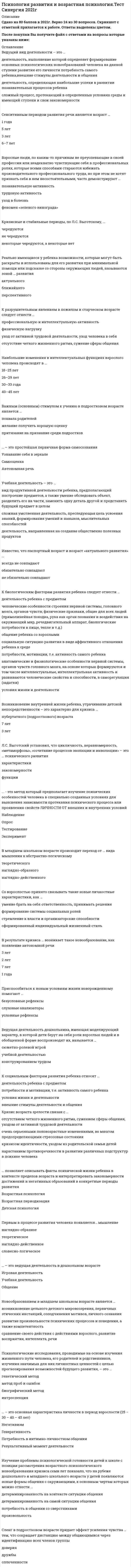    
          Описание
          44 вопроса с ответамиСдано на 83 балла из 100 ХорошоГод сдачи -2018-2020.После покупки Вы получите файл с ответами на вопросы которые указаны ниже:***(Если нужна помощь с другими предметами или сдачей тестов онлайн, пишите в личные сообщения) 
          Оглавление
          1. В младшем школьном возрасте происходит переход от … вида мышления к абстрактно-логическому *теоретического*наглядно-образного*наглядно-действенного2. Во взрослости, как бы благополучно она ни протекала, вызревает система внутренних противоречий, динамика которых неминуемо переводит личность на следующий этап развития, при этом смена периодов будет не совсем обычной, потому что … *в новом для личности периоде темпы развития и объемы поступательного движения понизятся*в новом для личности периоде темпы развития и объемы поступательного движения будет*находиться в длительном и стабильном состоянии в новом для личности периоде темпы развития и объемы поступательного движения повысятся*плато участков торможения и регрессии будет все больше3. Сенситивный период – это … *период деятельности, определяющей наибольшие успехи в развитии познавательных процессов ребенка*период наибольшей чувствительности к определенного рода воздействиям*период, когда главную роль играют потребности самого ребенка, внешние стимулы деятельности и общения*сложный процесс, протекающий в определенных условиях среды и имеющий ступени и свои закономерности4. Ведущей деятельностью в период молодости является … *профессиональная учеба*интимно-личностное общение*трудовая деятельность5. Ведущий вид деятельности – это … *деятельность, выполнение которой определяет формирование основных психологических новообразований человека на данной ступени развития его личности потребность самого ребенка, *внешние стимулы деятельности и общения*деятельность, определяющая наибольшие успехи в развитии познавательных процессов ребенка*сложный процесс, протекающий в определенных условиях среды и имеющий ступени и свои закономерности6. … – это ведущая деятельность в дошкольном возрасте *Игровая деятельность*Учебная деятельность*Общение7. Полоролевое поведение дети осваивают преимущественно … *в воспитательных организациях*через средства массовой информации*в семье*в группах сверстников8. Важным (основным) стимулом к учению в подростковом возрасте является … *похвала родителей*желание получить хорошую оценку*притязание на признание среди подростков9. Возникновение внутренней жизни ребенка, утрачивание детской непосредственности – это характерно для кризиса … *пубертатного (подросткового) возраста*7 лет*3 лет10. Психическое развитие в онтогенезе есть процесс … *непрерывного количественного роста и количественных изменений*доминирования стабильности психических структур по сравнению с их изменениями*качественных преобразований*приобретения нового опыта путем наученияДеятельность, направленная на создание общественно полезных продуктов, называется … *учебной деятельностью*конструированием*трудом*сюжетно-ролевой игрой11. Кризис возраста зрелости связан с … *отсутствием четкого жизненного ритма, сужением сферы общения, уходом от активной трудовой деятельности*очень серьезными половозрастные изменениями, во многом предопределяющими стрессовые состояния*кризисом идентичности, уходом из родительской семьи детейнарастанием противоречивости в развитии различных подструктур в психике человека12. Изучение проблемы психологической готовности детей к школе с позиции рассмотрения возрастного психологического новообразования кризиса семи лет показало, что на рубеже дошкольного и младшего школьного возраста у детей появляются новые формы общения с окружающими, к основным чертам которых можно отнести … *детерминированность на контексте ситуации общения*детерминированность на самой ситуации общения*потребность в общении со сверстниками*произвольность13. Со взрослостью принято связывать такие новые личностные характеристики, как … *умение брать на себя ответственность, принимать решения*формирование системы социальных ролей*стремление к власти и организаторские способности*сформированный индивидуальный жизненный стиль14. Ведущая деятельность дошкольника, имеющая моделирующий характер, в которой дети берут на себя роли взрослых людей и в обобщенной форме воспроизводят их, называется … *сюжетно-ролевой игрой*учебной деятельностью*конструированием трудом15. … позволяет описывать факты психической жизни ребенка в контексте пределов возраста и интерпретировать закономерности достижений и негативных образований в конкретные периоды развития *Возрастная психология*Возрастная периодизация*Детская психология16. … следует отнести к основным причинам кризиса 30 лет *Понимание того, что много времени и сил потрачено впустую, мало сделано по сравнению с тем, что мог бы сделать,*Ситуацию, когда представления о жизни, сложившиеся между 20 и 30 годами, не удовлетворяют человека, когда он обнаруживает, что при уже сложившейся и внешне благополучной жизни личность его не совершенна,*Поиск ответа на вопросы «Как и для чего жить дальше?», «Зачем вообще жить дальше?»Невозможность быть самостоятельным в решениях и действиях, подчинение ситуации17. В результате кризиса … возникает такое новообразование, как появление автономной речи *3 лет*2 лет*7 лет*1 года18. Вид продуктивной деятельности ребенка, предполагающий построение предметов, а также умение обследовать объект, разделить его на части, заменить одну деталь другой и представить будущий предмет в целом, называется … *учебной деятельностью*трудом*конструированием*сюжетно-ролевой игрой19. Известно, что паспортный возраст и возраст «актуального развития» … *всегда не совпадают*обязательно совпадают*не обязательно совпадают20. … – это внешний фактор, который играет определяющую роль в интеллектуальном развитии младенца *Воспитание родной матерью*Правильный физический уход*Питание*Психическая стимуляция21. Приспособиться к новым условиям жизни новорожденному помогают … *безусловные рефлексы*слуховые анализаторы*условные рефлексы22. К разрушительным явлениям в пожилом и старческом возрасте следует отнести … *профессиональную и интеллектуальную активность*физическую нагрузку*уход от активной трудовой деятельности, уход человека в себя*отсутствие четкого жизненного ритма, сужение сферы общения23. Новообразованием в дошкольном возрасте является … *возникновение цельного детского мировоззрения, первичных этических инстанций, соподчинения мотивов, личного сознания*развитие произвольности психических процессов и поведения, а также компетентность*Сравнение своего действия с действиями взрослого, развитие восприятия, интеллекта, речи24. Л.С. Выготский установил, что цикличность, неравномерность, «метаморфозы», «сочетание процессов эволюции и инволюции» – это … психического развития *характеристики*закономерности*функции25. Установлено, что у мужчин в большей степени, чем у женщин, выражены … *настойчивость и желание дойти до пределов возможного*устойчивость интеллектуальных интересов и высокий уровень притязаний*агрессивность, мотив достижения, эмоциональная стабильность26. Сенситивным периодом развития речи является возраст … *1 года*5 лет*3 лет*6–7 лет27. … – это основная характеристика личности в период взрослости (25 – 30 – 40 – 45 лет) *Негативизм*Генеративность*Потребность в интимно-личностном общении*Результативный момент деятельности28. …, развивая теорию Л.С. Выготского, рассматривает ребенка как целостную личность, активно познающую окружающий мир – мир предметов и человеческих отношений *Д.Б. Эльконин*А.В. Запорожец*В.С. Мухина29. … – это простейшая первичная форма самосознания *Узнавание себя в зеркале*Самооценка*Автономная речь30. К положительным типам старости, по И.С. Кону, относят тип «…» *инициативные общественники*люди, смысл жизни которых – забота о собственном здоровье*активная творческая старость*конструктивные критики31. Учебная деятельность – это … *вид продуктивной деятельности ребенка, предполагающий построение предметов, а также умение обследовать объект, разделить его на части, заменить одну деталь другой и представить будущий предмет в целом*сложная умственная деятельность, преследующая цель усвоения знаний, формирования умений и навыков, мыслительных способностей*деятельность, направленная на создание общественно полезных продуктов32. Факты и закономерности развития психики человека изучает … *общая психология*детская психология*психофизиология*возрастная психология33. Сленг в подростковом возрасте придает эффект усиления чувства … тем, что сокращает дистанцию между общающимися через идентификацию всех членов группы*доверия*дружбы*сплоченности34. Кризисные и стабильные периоды, по Л.С. Выготскому, … *чередуются*не чередуются*некоторые чередуются, а некоторые нет35. … следует отнести к особенностям психического развития подростков *Повышенную раздражительность, вспыльчивость, резкость, негативизм, несдержанность, обидчивость, эмоциональную возбудимость, появление противоречий и конфликтов пессимизм, уход в себя, замкнутость с одновременной агрессией на окружающий мир*Потребность в общении с взрослыми и со значимыми профессионалами*Достаточно устойчивую самооценку и позитивное восприятие своего физического «Я»36. Реально имеющиеся у ребенка возможности, которые могут быть раскрыты и использованы для его развития при минимальной помощи или подсказке со стороны окружающих людей, называются зоной … развития *актуального*ближайшего*перспективного37. Психологические исследования, проводимые на основе изучения жизненного пути человека, его родителей и родственников, изучения значимых для них личностных ценностей с целью прогнозирования возможностей будущего развития, – это … *генетический метод*метод проб и ошибок*биографический метод*интроспекция38. Первым в процессе развития человека появляется… мышление *наглядно-образное*теоретическое*наглядно-действенное*словесно-логическое39. Наибольшие изменения в интеллектуальных функциях взрослого человека происходят в … *18–25 лет*26–29 лет*30–33 года*40–45 лет40. К биологическим факторам развития ребенка следует отнести … *деятельность ребенка с предметом*человеческие особенности строения нервной системы, головного мозга, органов чувств; физические признаки, общие для всех людей (прямолинейная походка, рука как орган познания и воздействия на окружающий мир, речедвигательный аппарат, биологические потребности в пище, тепле и т.д.)*общение ребенка со взрослыми*социальную ситуацию развития в виде аффективного отношения ребенка к среде*потребности, мотивации, т.е. активность самого ребенка*анатомические и физиологические особенности нервной системы, органов чувств головного мозга, на основе которых формируются и том числе интеллектуальные, интеллектуальная активность и развиваются человеческие свойства и способности, в саморегуляция (задатки)*условия жизни и деятельности41. Новообразованием в младшем школьном возрасте является … *возникновение цельного детского мировоззрения, первичных этических инстанций, соподчинения мотивов, личного сознания*развитие произвольности психических процессов и поведения, а также компетентность*сравнение своего действия с действиями взрослого, развитие восприятия, интеллекта, речи42. К социальным факторам развития ребенка относят … *деятельность ребенка с предметом *потребности и мотивации, т.е. активность самого ребенка *условия жизни и деятельности *внешние стимулы деятельности и общения43. Взрослые люди, по каким-то причинам не преуспевающие в своей профессии или неадекватно чувствующие себя в профессиональных ролях, которые всеми способами стараются избежать производительного профессионального труда, но при этом не хотят признать себя в нем несостоятельными, часто демонстрируют … *познавательную активность *трудовую активность *уход в болезнь *феномен «зеленого винограда»44. Деятельность, направленная на создание общественно полезных продуктов, называется … *учебной деятельностью *конструированием *трудом *сюжетно-ролевой игрой 
            
            
            Психология развития и возрастная психология (тест с ответами Синергия)Психология развития и возрастная психология (тест с ответами Синергия) 63/100Психология развития (тест с ответами Синергия)Психология семейных отношений МИППсихология семьи и семейного воспитания (ответы Синергия). РЕЗУЛЬТАТ 90 БАЛЛОВ, БАЗА 68 ВОПРОСОВПсихология семьи и семейного воспитания.Тест Синергия 2020гПсихология семьи и семейного воспитания (тест с ответами Синергия)Психология (пятый семестр) ДО. 2Психология (пятый семестр) ДО. 3Психология (пятый семестр) ДО. 4ПСИХОЛОГИЯ РАЗВИТИЯПсихология развития и возрастная психология МИППсихология развития и возрастная психология Ответы (Тест Синергия) 67/100Психология развития и возрастная психология (тестовые и практические задания с верными ответами) ВГАПС.
