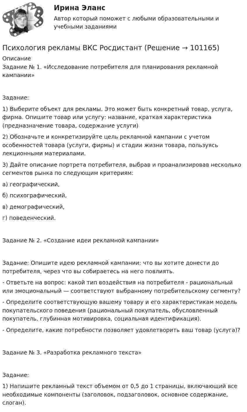     
            Описание
            Задание № 1. «Исследование потребителя для планирования рекламной кампании»Задание:1) Выберите объект для рекламы. Это может быть конкретный товар, услуга, фирма. Опишите товар или услугу: название, краткая характеристика (предназначение товара, содержание услуги)2) Обозначьте и конкретизируйте цель рекламной кампании с учетом особенностей товара (услуги, фирмы) и стадии жизни товара, пользуясь лекционными материалами.3) Дайте описание портрета потребителя, выбрав и проанализировав несколько сегментов рынка по следующим критериям: а) географический, б) психографический,в) демографический, г) поведенческий.Задание № 2. «Создание идеи рекламной кампании»Задание: Опишите идею рекламной кампании: что вы хотите донести до потребителя, через что вы собираетесь на него повлиять. - Ответьте на вопрос: какой тип воздействия на потребителя - рациональный или эмоциональный — соответствуют выбранному потребительскому сегменту?- Определите соответствующую вашему товару и его характеристикам модель покупательского поведения (рациональный покупатель, обусловленный покупатель, глубинная мотивировка, социальная идентификация). - Определите, какие потребности позволяет удовлетворить ваш товар (услуга)? Задание № 3. «Разработка рекламного текста»Задание: 1) Напишите рекламный текст объемом от 0,5 до 1 страницы, включающий все необходимые компоненты (заголовок, подзаголовок, основное содержание, слоган).    
            
            
            Психология рекламы Психология рекламы ВКС РосдистантПсихология рекламы (итоговый тест с ответами) 40 вопросов 93%Психология рекламы промежуточный тест 2 из 20 вопросов 78%Психология рекламы промежуточный тест 3 из 20 вопросов 74%Психология рекламы промежуточный тест 4 из 18 вопросов 89%Психология рекламы промежуточный тест 5 из 17 вопросов 82%Психология развития и возрастная психология - тест с ответами Синергия - 2022Психология развития и возрастная психология (тест с ответами Синергия/МОИ/МТИ/МосАП)Психология развития и возрастная психология (тест с ответами Синергия/МОИ/ МТИ /МОСАП)Психология развития и возрастная психология (тест с ответами Синергия  МФПУ / МТИ / МОИ / МосАП)Психология развития и саморазвития все задания Психология развития и саморазвития (ПсР)Итоговый тест Психология развития, контрольная работа 