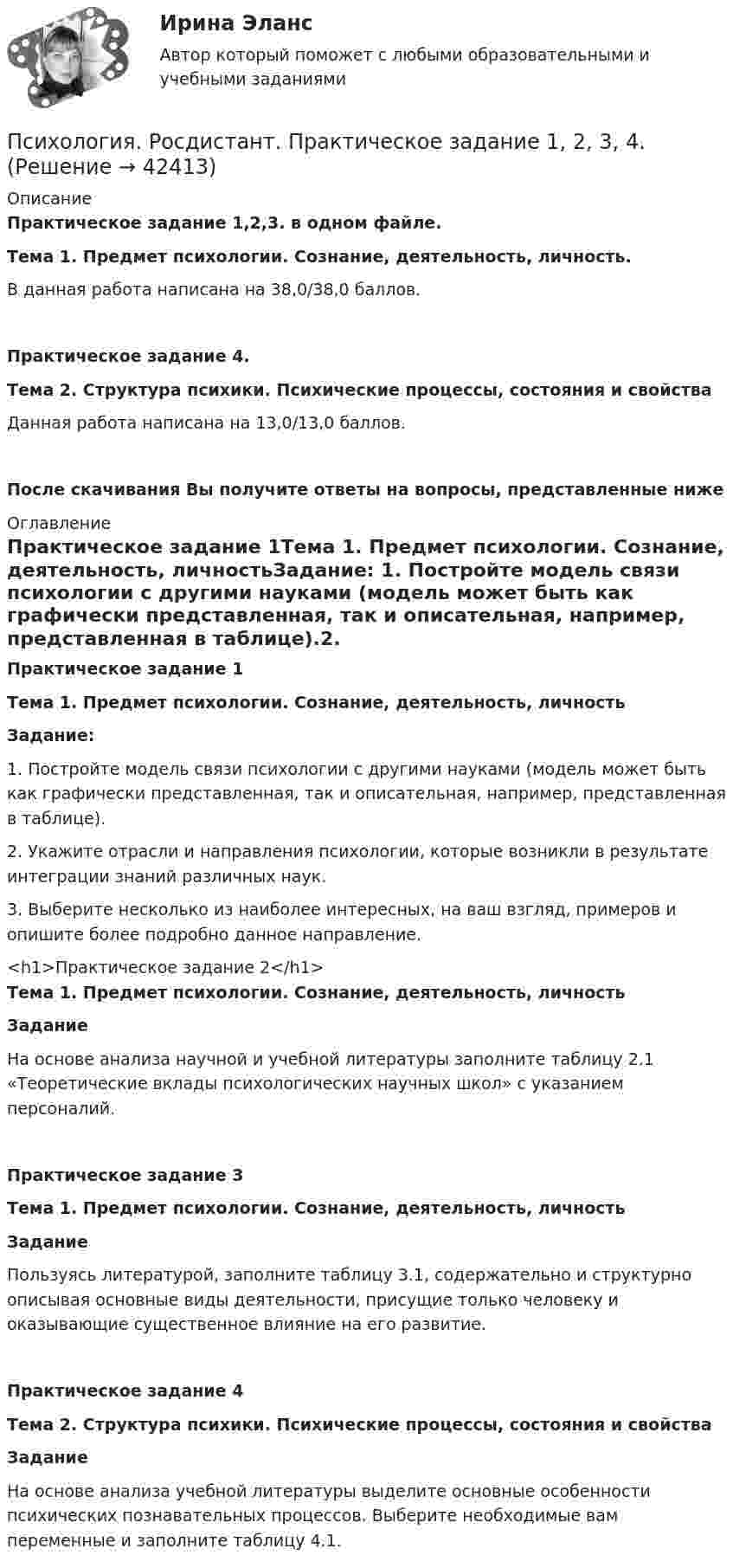     
          Описание
          Практическое задание 1,2,3. в одном файле.Тема 1. Предмет психологии. Сознание, деятельность, личность.В данная работа написана на 38,0/38,0 баллов.Практическое задание 4. Тема 2. Структура психики. Психические процессы, состояния и свойстваДанная работа написана на 13,0/13,0 баллов.После скачивания Вы получите ответы на вопросы, представленные ниже 
          Оглавление
          Практическое задание 1Тема 1. Предмет психологии. Сознание, деятельность, личностьЗадание: 1.   Постройте модель связи психологии с другими науками (модель может быть как графически представленная, так и описательная, например, представленная в таблице).2.   Укажите отрасли и направления психологии, которые возникли в результате интеграции знаний различных наук.3.   Выберите несколько из наиболее интересных, на ваш взгляд, примеров и опишите более подробно данное направление.<h1>Практическое задание 2</h1>Тема 1. Предмет психологии. Сознание, деятельность, личностьЗадание На основе анализа научной и учебной литературы заполните таблицу 2.1 «Теоретические вклады психологических научных школ» с указанием персоналий.Практическое задание 3Тема 1. Предмет психологии. Сознание, деятельность, личностьЗаданиеПользуясь литературой, заполните таблицу 3.1, содержательно и структурно описывая основные виды деятельности, присущие только человеку и оказывающие существенное влияние на его развитие. Практическое задание 4 Тема 2. Структура психики. Психические процессы, состояния и свойства Задание	На основе анализа учебной литературы выделите основные особенности психических познавательных процессов. Выберите необходимые вам переменные и заполните таблицу 4.1.  
            
            
            Психология. Росдистант. Введение в профессию. Пр.р. 2 и 3Психология. Росдистант. Практическое задание 1, 2, 3, 4.Психология. Росдистант. Пр. р 2 и 3 Психология развития и возрастная психологияПсихология Росдистант ТГУПсихология Росдистант ТГУПсихология самооценки⭐ Психология самооценки > Итоговый тест (ответы на тест Синергия / МТИ / МосАП, январь 2023)Психология рекламы Психология рекламы ВКС РосдистантПсихология рекламы (итоговый тест с ответами) 40 вопросов 93%Психология рекламы промежуточный тест 2 из 20 вопросов 78%Психология рекламы промежуточный тест 3 из 20 вопросов 74%Психология рекламы промежуточный тест 4 из 18 вопросов 89%Психология рекламы промежуточный тест 5 из 17 вопросов 82%
