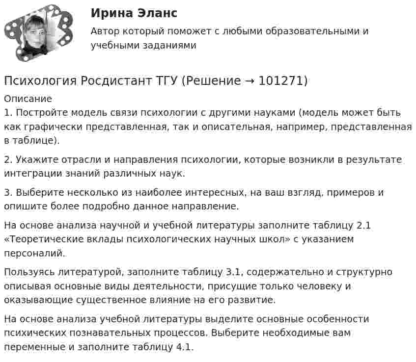     
            Описание
            1.    Постройте модель связи психологии с другими науками (модель может быть как графически представленная, так и описательная, например, представленная в таблице).2.    Укажите отрасли и направления психологии, которые возникли в результате интеграции знаний различных наук. 3.    Выберите несколько из наиболее интересных, на ваш взгляд, примеров и опишите более подробно данное направление.На основе анализа научной и учебной литературы заполните таблицу 2.1 «Теоретические вклады психологических научных школ» с указанием персоналий.	Пользуясь литературой, заполните таблицу 3.1, содержательно и структурно описывая основные виды деятельности, присущие только человеку и оказывающие существенное влияние на его развитие.	На основе анализа учебной литературы выделите основные особенности психических познавательных процессов. Выберите необходимые вам переменные и заполните таблицу 4.1.    
            
            
            Психология Росдистант ТГУПсихология Росдистант ТГУПсихология самооценки⭐ Психология самооценки > Итоговый тест (ответы на тест Синергия / МТИ / МосАП, январь 2023)Психология самооценки.  Синергия. 🔥 Ответы на итоговый + компетентностный тесты 🔥 На отлично!💯 Психология самооценки [Тема 1-4] (ответы на тесты Синергия / МОИ / МТИ / МосАП, декабрь 2023)Психология самооценки (тест с ответами Синергия/МОИ/ МТИ /МОСАП)Психология рекламы промежуточный тест 2 из 20 вопросов 78%Психология рекламы промежуточный тест 3 из 20 вопросов 74%Психология рекламы промежуточный тест 4 из 18 вопросов 89%Психология рекламы промежуточный тест 5 из 17 вопросов 82%💯 Психология рекламы.ти (правильные ответы на тест Синергия / МОИ / МТИ / МосАП)Психология. Росдистант. Введение в профессию. Пр.р. 2 и 3Психология. Росдистант. Практическое задание 1, 2, 3, 4.