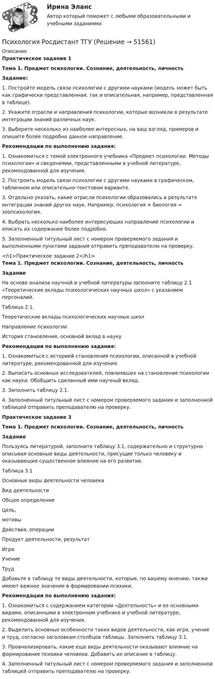     
            Описание
            Практическое задание 1 Тема 1. Предмет психологии. Сознание, деятельность, личность Задание: 1.    Постройте модель связи психологии с другими науками (модель может быть как графически представленная, так и описательная, например, представленная в таблице).2.    Укажите отрасли и направления психологии, которые возникли в результате интеграции знаний различных наук. 3.    Выберите несколько из наиболее интересных, на ваш взгляд, примеров и опишите более подробно данное направление. Рекомендации по выполнению задания:1.    Ознакомиться с темой электронного учебника «Предмет психологии. Методы психологии» и сведениями, представленными в учебной литературе, рекомендованной для изучения.2.    Построить модель связи психологии с другими науками в графическом, табличном или описательно-текстовом варианте.3.    Отдельно указать, какие отрасли психологии образовались в результате интеграции знаний других наук. Например, психология + биология = зоопсихология.4.    Выбрать несколько наиболее интересующих направлений психологии и описать их содержание более подробно.5.    Заполненный титульный лист с номером проверяемого задания и выполненными пунктами задания отправить преподавателю на проверку. <h1>Практическое задание 2</h1> Тема 1. Предмет психологии. Сознание, деятельность, личность Задание 	На основе анализа научной и учебной литературы заполните таблицу 2.1 «Теоретические вклады психологических научных школ» с указанием персоналий.	Таблица 2.1.	Теоретические вклады психологических научных школ  Направление психологии История становления, основной вклад в науку Рекомендации по выполнению задания:1.                Ознакомиться с историей становления психологии, описанной в учебной литературе, рекомендованной для изучения.2.                Выписать основных исследователей, повлиявших на становление психологии как науки. Обобщить сделанный ими научный вклад.3.                Заполнить таблицу 2.1.4.                Заполненный титульный лист с номером проверяемого задания и заполненной таблицей отправить преподавателю на проверку.Практическое задание 3 Тема 1. Предмет психологии. Сознание, деятельность, личность Задание	Пользуясь литературой, заполните таблицу 3.1, содержательно и структурно описывая основные виды деятельности, присущие только человеку и оказывающие существенное влияние на его развитие.	Таблица 3.1	Основные виды деятельности человека  Вид деятельности Общее определение Цель,мотивы Действия, операции Продукт деятельности, результат   Игра   Учение   Труд	Добавьте в таблицу те виды деятельности, которые, по вашему мнению, также имеют важное значение в формировании психики. Рекомендации по выполнению задания:1.    Ознакомиться с содержанием категории «Деятельность» и ее основными видами, описанными в электронном учебнике и учебной литературе, рекомендованной для изучения.2.    Выделить основные особенности таких видов деятельности, как игра, учение и труд, согласно заголовкам столбцов таблицы. Заполнить таблицу 3.1.3.    Проанализировать, какие еще виды деятельности оказывают влияние на формирование психики человека. Добавить их описание в таблицу.4.    Заполненный титульный лист с номером проверяемого задания и заполненной таблицей отправить преподавателю на проверку.  
            
            
            Психология. Росдистант. Пр. р 2 и 3 Психология развития и возрастная психологияПсихология Росдистант ТГУПсихология Росдистант ТГУПсихология самооценки⭐ Психология самооценки > Итоговый тест (ответы на тест Синергия / МТИ / МосАП, январь 2023)Психология самооценки.  Синергия. 🔥 Ответы на итоговый + компетентностный тесты 🔥 На отлично!💯 Психология самооценки [Тема 1-4] (ответы на тесты Синергия / МОИ / МТИ / МосАП, декабрь 2023)Психология рекламы (итоговый тест с ответами) 40 вопросов 93%Психология рекламы промежуточный тест 2 из 20 вопросов 78%Психология рекламы промежуточный тест 3 из 20 вопросов 74%Психология рекламы промежуточный тест 4 из 18 вопросов 89%Психология рекламы промежуточный тест 5 из 17 вопросов 82%💯 Психология рекламы.ти (правильные ответы на тест Синергия / МОИ / МТИ / МосАП)Психология. Росдистант. Введение в профессию. Пр.р. 2 и 3