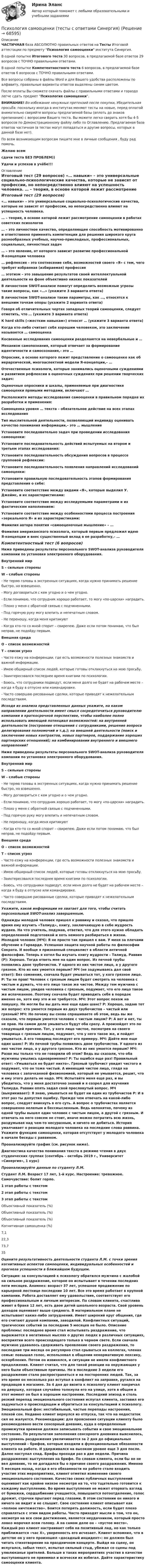     
            Описание
            ЧАСТИЧНАЯ база АБСОЛЮТНО правильных ответов на Тесты Итоговой аттестации по предмету Психология самооценки института Синергия.В одной попытке Итогового теста 30 вопросов, в предлагаемой базе ответов 29 вопросов с ТОЧНО правильными ответами.В одной попытке Компетентностного теста 6 вопросов, в предлагаемой базе ответов 6 вопросов с ТОЧНО правильными ответами.Все вопросы собраны в файлы Word и для Вашего удобства расположены по алфавиту, правильные варианты ответов выделены синим цветом.После оплаты Вы сможете скачать файлы с правильными ответами и гораздо легче сдать предмет Психология самооценки.ВНИМАНИЕ! Во избежание ненужных претензий после покупки, Убедительная просьба: поскольку иногда в институтах меняют тесты на новые, перед оплатой внимательно сверяйте вопросы предлагаемой базы (вплоть до знаков препинания) с вопросами Вашего теста. Вы можете легко сверить хотя бы 4-5 вопросов по Демонстрационному файлу либо по Оглавлению. Предлагаемая база ответов частичная (в тестах могут попадаться и другие вопросы, которых в данной базе нет).По всем возникающим вопросам пишите мне в личные сообщения , буду рад помочь.Желаю всемсдачи теста БЕЗ ПРОБЛЕМ))Удачи и успехов в учёбе!!! 
            Оглавление
            Итоговый тест (29 вопросов) «… навыки» – это универсальные социально-психологические качества, которые не зависят от профессии, но непосредственно влияют на успешность человека. … – теория, в основе которой лежит рассмотрение самооценки в работах советских психологов … – это личностное качество, определяющее способность мотивированно и ответственно применять компетенции для решения широкого круга разнообразных учебных, научно-прикладных, профессиональных, социальных, личностных задач … – это явление, от которого зависит развитие профессиональной Я-концепции человека … рефлексия – это соотнесение себя, возможностей своего «Я» с тем, чего требует избранная (избираемая) профессия … эготизм – это завышение результатов своей интеллектуальной деятельности на фоне объективно низких показателей В личностном SWOT-анализе помогут определить возможные угрозы такие вопросы, как «…» (укажите 3 варианта ответа) В личностном SWOT-анализе такие параметры, как …, относятся к внешним точкам опоры (укажите 2 варианта ответа) Говоря об отличительных чертах западных теорий самооценки, следует отметить, что … (укажите 3 варианта ответа) К hard skills («жестким навыкам») относят … (укажите 3 варианта ответа) Когда кто-либо считает себя хорошим человеком, это заключение называется … самооценка Косвенные исследования самооценки разделаются на невербальные и … Механизм самопознания, который отвечает за формирование идентичности и самосознания,– это … Опросник, в основе которого лежит представление о самооценке как об иерархической, многоаспектной модели Я-концепции,– … Отечественные психологи, которые занимались оценочными суждениями и развитием рефлексии в оценочных суждениях при решении творческих задач: Оценочные опросники и шкалы, применяемые при диагностике самооценки прямыми методами, включают … Расположите методы исследования самооценки в правильном порядке их разработки и применения: Самооценка уровня … текста – обязательное действие на всех этапах исследования Тип мыслительной деятельности, позволяющий индивиду оценивать качество понимания информации,– это … мышление Установите последовательно задач при проведении исследования самооценки: Установите последовательность действий испытуемых на втором и третьем этапах исследования: Установите последовательность обсуждения вопросов в процессе групповой рефлексии: Установите последовательность появления направлений исследований самооценки: Установите правильную последовательность этапов формирования представления о себе: Установите соответствие между видами «Я», которые выделил У. Джеймс, и их характеристиками: Установите соответствие между исследуемыми параметрами и их фактическим наполнением: Установите соответствие между особенностями процесса построения «зеркального Я» и их характеристиками: Фамилия автора понятия «самооценочные мышление» – … Фамилия американского психолога, который первым предложил идею Я-концепции и внес существенный вклад в ее разработку,– … Компетентностный тест (6 вопросов) Ниже приведены результаты персонального SWOT-анализа руководителя компании по установке электронного оборудования. Внутренний мир S – сильные стороны W – слабые стороны   - Не теряю головы в экстренных ситуациях, когда нужно принимать решение быстро, но взвешенно.- Могу договориться с кем угодно и о чем угодно.- Если понимаю, что сотрудник хорошо работает, то могу «по-царски» наградить. - Плохо у меня с обратной связью с подчиненными.- Под горячую руку могу влепить и непечатным словом.- Не переношу, когда меня критикуют- Когда кто-то со мной спорит – свирепею. Даже если потом понимаю, что был неправ, не подойду первым. Внешняя среда О – список возможностей Т – список угроз   - Часто езжу на конференции, где есть возможности полезных знакомств и важной информации.- Имею обширный список людей, которые готовы откликнуться на мою просьбу.- Заинтересовался последнее время книгами по психологии. - Боюсь, что сотрудники подведут, если меня долго не будет на рабочем месте – когда я буду в отпуске или командировке.- Часто совершаю рисованные сделки, которые приводят к нежелательным последствиям. Исходя из анализа представленных данных укажите, на каком направлении деятельности имеет смысл сосредоточиться руководителю компании в краткосрочной перспективе, чтобы наиболее полно использовать имеющей потенциал возможностей: на внутренней деятельности (построение отношений с сотрудниками, решение вопроса делегирования полномочий и т.д.); на внешней деятельности (поиск и заключение новых контрактов, новых партнеров, поддержание хороших партнерских отношений); на комбинировании внутреннего и внешнего направлений? Ниже приведены результаты персонального SWOT-анализа руководителя компании по установке электронного оборудования. Внутренний мир S – сильные стороны W – слабые стороны   - Не теряю головы в экстренных ситуациях, когда нужно принимать решение быстро, но взвешенно.- Могу договориться с кем угодно и о чем угодно.- Если понимаю, что сотрудник хорошо работает, то могу «по-царски» наградить. - Плохо у меня с обратной связью с подчиненными.- Под горячую руку могу влепить и непечатным словом.- Не переношу, когда меня критикуют- Когда кто-то со мной спорит – свирепею. Даже если потом понимаю, что был неправ, не подойду первым. Внешняя среда О – список возможностей Т – список угроз   - Часто езжу на конференции, где есть возможности полезных знакомств и важной информации.- Имею обширный список людей, которые готовы откликнуться на мою просьбу.- Заинтересовался последнее время книгами по психологии. - Боюсь, что сотрудники подведут, если меня долго не будет на рабочем месте – когда я буду в отпуске или командировке.- Часто совершаю рисованные сделки, которые приводят к нежелательным последствиям. Укажите, какой информации не хватает для того, чтобы считать персональный SWOT-анализ завершенным. Однажды молодой человек пришел к раввину и сказал, что пришло время ему изучить «Талмуд», книгу, заключающую в себе мудрость иудеев. На что учитель, подумав, ответил, что для этого нужно обладать определенной подготовкой и хоть немного разбираться в жизни. Молодой человек (МЧ): Я не просто так пришел к вам. У меня за плечами обучение в Гарварде. Успешная защита научной работы по философии Сократа. И вообще я признанный специалист в области античной философии. Теперь я хотел бы изучать книгу мудрости – Талмуд. Раввин (Р): Хорошо. Тогда ответь мне на один вопрос. Из печной трубы появились двое трубочистов. У одного из них чистое лицо, а у другого грязное. Кто из них умоется первым? МЧ (не задумываясь дал свой ответ): Без сомнения, сначала будет умываться тот, у кого грязное лицо. Р: Ты не прав! Человек с грязным лицом будет смотреть на человека с чистым и думать, что его лицо такое же чистое. Между тем мужчина с чистым лицом, увидев человека с грязным, подумает, что его лицо такое же испачканное. Поэтому сначала будет приводить себя в порядок именно он, хотя ему это и не требуется. МЧ: Этот вопрос похож на ловушку. Не могли бы вы дать мне еще один шанс? Р: Хорошо, задаю тот же вопрос: кто умоется первым из двух трубочистов – чистый или грязный? МЧ: Но почему вы снова спрашиваете об этом, ведь вы же сказали, что первым умоется человек с чистым лицом? Р: А вот и нет, ты не прав. На самом деле умываться будут оба сразу. А произойдет это по следующей причине. Тот, у кого лицо чистое, посмотрев на своего товарища с грязным лицом, подумает, что у него такое же, и пойдет умываться. А его товарищ последует его примеру. МЧ: Дайте мне еще один шанс! Р: Из печной трубы появились двое трубочистов. У одного из них чистое лицо, а у другого грязное. Кто из них умоется первым? МЧ: Разве мы только что не говорили об этом? Ведь вы сказали, что оба мужчины умылись одновременно? Р: Ты ошибся еще раз! Правильный ответ: «Умываться не будет никто». Грязный трубочист увидит чистого и подумает, что он тоже чистый. А имеющий чистое лицо, глядя на человека с запачканной физиономией, который не умывается, решит, что и ему этого делать не надо. МЧ: Испытайте меня еще раз, и вы убедитесь, что у меня достаточно знаний и я созрел для изучения Талмуда. Раввин опять задал свой пресловутый вопрос. МЧ (выкрикивает): Я знаю, умываться не будет ни один из трубочистов Р: И в этот раз ты допустил ошибку. Прежде чем отвечать на какой-либо вопрос, следует вникнуть в его суть. А вопрос о трубочистах является совершенно нелепым и бессмысленным. Ведь непонятно, почему из одной трубы вышел один человек с чистым лицом, а другой с грязным. И отвечать на него совсем не стоит, иначе можно потратить всю жизнь, раздумывая над чем-то несуразным, и ничего не добиться. История умалчивает о реакции молодого человека на последние слова раввина. Укажите функцию самооценки, которая отсутствует у молодого человека в начале беседы с раввином. Проанализируйте график (см. рисунок ниже).Диагностика качества понимания текста в режиме чтения в двух студенческих группах (сентябрь – октябрь 2019 г., Университет «Синергия», 1 курс) Проанализируйте данные по студенту Л.М.Студент Л.М. Возраст 17 лет, 1-й курс. Настроение: тревожное. Самочувствие: болит горло. 1 этап работы с текстом 2 этап работы с текстом 3 этап работы с текстом   Объективный показатель (%) Объективный показатель (%) Объективный показатель (%) Когнитивная самооценка (%)   7,1 22,3 73,7 35 Оцените результативность деятельности студента Л.М. с точки зрения когнитивных аспектов самооценки, индивидуальных особенностей и прогноза успешности в ближайшем будущем. Ситуация: за консультацией к психологу обратился мужчина с жалобой на сильное раздражение, которое он испытывает в течении последних пяти месяцев. Анамнез: возраст 37 лет, успешное продвижение по карьерной лестнице последние 10 лет. Все это время работает в крупной кампании. Работа доставляет ему удовольствие, соответствует его профессиональным и личным интересам. По словам клиента, счастливо живет в браке 12 лет, есть двое детей школьного возраста. Свой уровень доходов оценивает выше среднего. В материальном плане не испытывает каких-либо затруднений. Имеет широкий круг общения, где его считают душой компании, заводилой. Конфликтных ситуаций, трагических событий за последние 5 месяцев не было. Описание проблемы: последнее время стал испытывать раздражение, что выражается в негативных мыслях о других людях в различных ситуациях, восприятии всего происходящего только в черном свете. Если сначала мужчине удавалось сдерживать проявление своего раздражения, то последние три месяца он регулярно стал срываться на коллегах, членах семьи: повышал голос, использовал в общении ненормативную лексику, оскорбления. Потом он извинялся, и ситуации не имели конфликтного продолжения. Клиент считал, что для такой реакции на окружающих у него были объективные причины. Но в последние 3 недели его раздражение стало распространяться и на посторонних людей. Так, за это время он несколько раз вступал в конфликт на заправке, ругался на продавцов в магазине. За 4 дня до визита к психологу клиент накричал на девушку, которая случайно толкнула его на улице, хотя в общем в этот момент он был в хорошем настроении. Последний эпизод и столь резкий перепад эмоционального состояния испугал клиента, заставил его задуматься о происходящем и обратиться за консультацией к психологу. Эмоциональный фон: нестабильный, частые перепады настроения, плохой сон. Недавно клиент вернулся из отпуска, так что на недостаток сил не жалуется. Рекомендации: для прояснения ситуации клиенту было рекомендовано вести сенсорный дневник, куда в определенные промежутки времени должен записывать события и свое эмоциональное состояние. По результатам заполнения сенсорного дневника выяснилось, что уровень раздражения увеличивается за 2 дня до официальных выступлений – брифов, которые входили в функциональные обязанности клиента на работе. И удерживался на высоком уровне еще 3 дня после. Далее наступал спад. Брифы проходи раз в две недели. Причина раздражения: выступления на брифе. По словам клиента, если бы он не вел дневник, то не догадался бы о причине своего раздражения. Именно 5 месяцев назад, когда в его обязанности на работе стало входить участие этих мероприятиях, клиент отметил изменение своего эмоционального состояния. Качество своих публичных выступлений оценивает как крайне низкое несмотря на то, что тщательно готовится к каждому выступлению. Во время выступления не может оторвать взгляд от бумажки, сердцебиение учащается, повышается потоотделение, голос дрожит, строчки прыгают перед глазами. В этом состоянии он никого и ничего не видит и не слышит. Свое состояние клиент описывает как «полное ничтожество». Боится потерять должность, если будет плохо справляться с этим видом работы. Часто приходят мысли о том, что он, несмотря на все свои достижения, является неудачником, который просто ловко морочил всем голову. А на самом деле он – «пустое место». Каждый раз клиент настраивает себя на позитивный лад, но как только приближается «час Х», уверенность его исчезает. Клиент вспомнил, что в детстве он у него произошел «досадный инцидент»: он должен был читать стихотворение на праздничном концерте. Выйдя на сцену, он испугался, забыл текст, испытал сильный стыд, убежал со сцены под улюлюканье зрителей. Больше в таких мероприятиях участия в качестве выступающего не принимал и всячески их избегал. Дайте характеристику самооценки клиента.  
            
            
            Психология самооценки (тест с ответами Синергия/МОИ/ МТИ /МОСАП)Психология самооценки (тесты с ответами Синергия) ПСИХОЛОГИЯ СБОРНИК ОТВЕТОВ 2022Психология семейных отношений. Тест РУДНПсихология семьи и семейного воспитания Пр 1Психология семьи и семейного воспитания Пр2Психология семьи и семейного воспитания Пр 3Психология. Росдистант. Пр. р 2 и 3 Психология развития и возрастная психологияПсихология Росдистант ТГУПсихология Росдистант ТГУПсихология самооценки⭐ Психология самооценки > Итоговый тест (ответы на тест Синергия / МТИ / МосАП, январь 2023)Психология самооценки.  Синергия. 🔥 Ответы на итоговый + компетентностный тесты 🔥 На отлично!💯 Психология самооценки [Тема 1-4] (ответы на тесты Синергия / МОИ / МТИ / МосАП, декабрь 2023)
