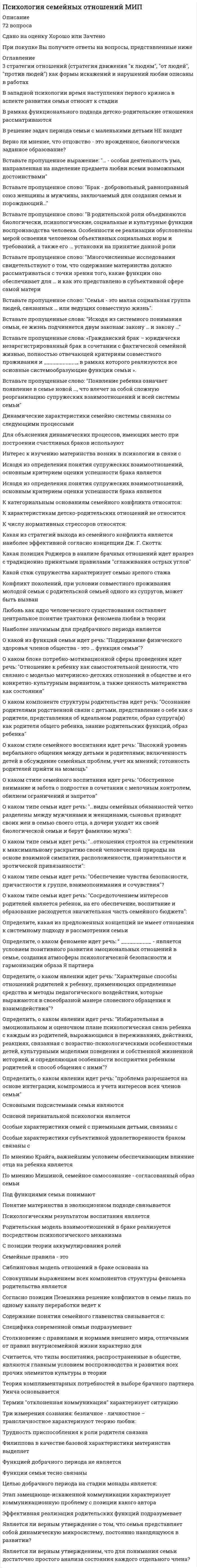     
          Описание
          Синергия. Психология семьи и семейного воспитания. Год прохождения - конец 2021 года.База вопросов собрана при неоднократном прохождении, представлены ответы практически на все вопросы (67 вопросов в файле).Вопросы, ответы на которые представлены, можно увидеть в оглавлении либо в демоверсии.В основном файле правильный ответ выделен путем подчеркивания, возможен поиск по документу.Результат за попытку прохождения на основе данной базы - 90 из 100 баллов (скрин результата приложен).После покупки обеспечу полную поддержку при прохождении теста в случае отсутствия нужного вопроса в базе. 
          Оглавление
          1.     Возраст от 45 до 60 лет считается переходным между зрелостью и …2.    Частота разводов выше у супругов … Тип ответа: Одиночный выбор из неполных родительских семей из полных родительских семей из родительских семей, в которых одна была полной, а другая неполной из семей, в которых родители не оформляли официальный брак3.     Супружеская пара репродуктивного возраста, у которой нет детей в течение 8–10 лет, называется …4.    Среди факторов, благоприятно влияющих на брак, выделяется … Тип ответа: Одиночный выбор заключение брака до 20 или после 30 лет заключение брака после свадьбы близкого человека близкий социальный статус супругов беременность жены в течение первого года замужества5.    Авторами работы «Психология и психотерапия семьи», которая посвящена особенностям семейных отношений, являются … Тип ответа: Одиночный выбор Э. Г. Эйдемиллер и В. В. Юстицкис А. Я. Варга и Л. Б. Шнейдер З. Фрейд и А. Фрейд С. Минухин и Дж. Хейли6.     Важным критерием продуктивности формирования материнской позиции является наличие у женщины … мотивации рождения ребенка7.     Развод относится к … семейным кризисам8.    В ситуации воспитания по типу «Кумир семьи» у ребенка формируются такие качества, как … Тип ответа: Одиночный выбор агрессивность и активность рационализм и целеустремленность эгоцентризм и инфантилизм пассивность и интроверсия9.    Монозиготные близнецы начинают узнавать себя в зеркале в возрасте … Тип ответа: Одиночный выбор от 3 до 4 лет от 1 до 2 лет от 2 до 3 лет до 1 года10. Дж. Ф. Макленнон в 1865 г. опубликовал труд «… брак»11. Согласно данным исследований, ведущей мотивацией рождения ребенка у женщин является … Тип ответа: Одиночный выбор рождение ребенка ради любимого человека самоутверждение сохранение отношений в семье12. Установите соответствие между типом семьи и его характеристиками: Тип ответа: СопоставлениеA. нуклеарная семья B. расширенная семья C. неполная семья D. материнская семья иE. простая семья, ядро которой составляет супружеская пара F. несколько объединенных супружеских семей G. семья, не имеющая одного из супругов вследствие развода либо смерти H. семья, в которой ребенок рожден вне брака, основу ее составляют отношения мать-ребенок13. Расположите стадии супружеских отношений в хронологическом порядке: Тип ответа: Сортировка индивидуализация стиля отношений романтизация отношений стабильность - изменяемость выбор партнера14. В. М. Минияров определил четыре стиля семейного воспитания: авторитарный, демократичный, попустительский и …15. Эмоциональное отвержение родителями ребенка характеризуется … Тип ответа: Одиночный выбор его непринятием, полным игнорированием его потребностей требованием проявления с его стороны высоких моральных качеств культивированием его эгоизма контролем на ним, запретами и наказаниями16. Л. Б. Шнейдер отмечает, что чаще всего предбрачное знакомство у молодых людей происходит … Тип ответа: Одиночный выбор на работе и учебе в местах отдыха и проведения досуга на улице и в транспорте17. Установите хронологический порядок стадий переживания горя при потере пожилого члена семьи: Тип ответа: Сортировка шок, оцепенениеотрицание, отстраненностьпризнание, больпринятие, возрождение18. З. Фрейдом и его последователями разработана … модель семейного консультирования19. «Двойная связь» – это нарушение коммуникации, когда родитель передает ребенку два сообщения и при этом одно сообщение … другое20. Семья, имеющая от трех детей и более, называется ...21. Отрицание идеи близнецовости у детей начинается в … возрасте Тип ответа: Одиночный выбор младшем школьном подростковом дошкольном юношеском22. Согласно исследованиям Л. С. Выготского, кризис новорожденности длится … Тип ответа: Одиночный выбор от 0 до 1 года от 0 до 2 месяцев от 0 до 3 месяцев от 1 месяца до 3 месяцев23. Понятие «жизненный цикл семьи» в конце 40-х годов XX в. ввел в науку американский демограф …24. К основным методам семейной психологии относят … Тип ответа: Одиночный выбор наблюдение, опрос, эксперимент методы линейной и нелинейной корреляции, беседу контент-анализ, анализ продуктов деятельности, психологическое моделирование25. Согласно данным А. Будыниной, наиболее прочные брачные отношения формируются, если длительность добрачного знакомства составляла … Тип ответа: Одиночный выбор до 1 года от 1 до 3 лет более 3 лет от 2 до 3 лет26. Согласно позиции С. В. Ковалева, мотивация брака включает … Тип ответа: Одиночный выбор нравственное развитие любовь расчет психологический27. Согласно циркулярному принципу, в системном подходе все происходящее в семье подчиняется … причинности, а не линейной28. … выявили, что директива – это скрытое приказание, не явно сформулированное словами или обозначенное действиями родителя, за неисполнение которого ребенок не будет наказан напрямую, только косвенно Тип ответа: Одиночный выбор М. Гоулдинг, Р. Гоулдинг Э. Берн, Э. Фромм А. Я. Варга, О. А. Карабанова И. А. Гончарова, Л. А. Петровская29. Установите хронологический порядок стадий семейного консультирования: Тип ответа: Сортировкаустановление контакта и сбор информации выработка альтернативных решений подведение итогов работы определение целей консультирования и заключение контракта30. В. Бенгстон выделяет роли, которые выполняют бабушки и дедушки: «присутствие», «семейная национальная гвардия», «сохранение семейной истории», «…»31. В большинстве случаев наблюдается факт … одного близнеца над другим32. Поведенческую модель консультирования разрабатывали …А. Бандура, Д. РоттерМ. Боуэн, С. МинухинД. Ульрих, М. НиколсЛ. фон Берталанфи, М. Снайдер.33. Зрелый брак длится с периода, когда первый ребенок становится относительно самостоятельным и поступает в школу, до того момента, когда дети начинают …вступать в подростковый возрастпокидать семьювступать в бракпересматривать отношения с родителями34. Способность семьи к изменениям характеризует ее …проницаемостьконструктивностьгибкостьдисфункциональность35. Директива родителей «не будь ребенком» связана с …их неготовностью взять на себя ответственность за воспитание ребенкажеланием адаптировать ребенка к жизнипотребностью мотивировать ребенка к самостоятельностивысоким уровнем ответственности родителей36. Семья – это …система межличностных отношений, построенная на взаимном доверии и согласииособая социальная группа, объединенная узами супружества, родительства, родствасоциальный институт, предполагающий подготовку детей к будущей жизниособая социальная категория, функционирующая на основе взаимовыгодных и взаимодополняющих отношений37. На стадии романтических отношений …важнейшую роль играют психологические факторы (любовь, подобие с родителем противоположного пола) и личностные характеристикивозлюбленные находятся в отношениях симбиоза, воспринимают в фигуре партнера только достоинствамужчина и женщина проходят через различные испытания и устанавливают правила взаимодействия друг с другомпара подводит итоги совместной жизни и выясняет степень удовлетворенности союзом38. Неверно, что к трехкомпонентной теории любви Р. Стернберга относится …Интимностьстрастьвзаимностьобязательство39. Установите хронологическую последовательность стадий развития семьи (по Г. Бейтсону) …стадия монады, диадыстадия триады, квадратастадия выхода детей во внешний мирстадия взрослеющих детей подросткового возраста40. С … лет ребенок способен адекватно понимать причины и последствия ситуации развода, особенности отношений между родителями131061841. Мотивация выбора брачного партнера «спасти другого» связана с …альтруистической позициейсклонностью к созависимымотношениям стремлением к самоотдаче42. Законами функционирования семейной системы являются: гомеостаз и …43. Одним из неконструктивных мотивов вступления в брак считается …стремление сепарироваться от родителейлюбовьпотребность в самореализациирождение детей44. Возраст молодой бабушки определяется периодом от …40 до 45 лет47 до 51 года58 до 62 лет60 до 70 лет45. Отцом патриархальной теории семейных отношений считают …АристотеляПлатонаФалесаСократа46. Наука … занимается проблемами людей пожилого возраста, механизмами старения47. Основоположником системного подхода является …Л. фон БерталанфиБ. ХеллингерЭ. Г. ЭйдемиллерМ. Шутценбергер48. Стадия пожилой монады (по Г. Бейтсону) наступает после …смерти одного из супруговразводавыхода одного из супругов на пенсиюотделения взрослых детей от родительской семьи49. Чаще всего заботу о престарелых родителях проявляют …дочерисыновьявнуки50. Автор книги «Материнское право» (1861 г.) …51. Стадия развития семьи (по Г. Бейтсону), характеризующаяся тем, что ребенок поступает в школу и в семье появляются новые обязанности, называется стадией …триадыдиадывыхода детей во внешний мирвзрослеющих детей подросткового возраста52. … функция семьи – это функция обеспечения условий восстановления нервно-психического здоровья и психической стабильности семьи53. Отечественным исследователем проблем геронтологии является …О. В. КрасноваЕ. О. СмирноваЕ. Е. КравцоваЛ. И. Божович54. Представителем системного подхода является ...Б. ХеллингерЭ. ФроммД. ВидраВ. Бройтигам55. Нуклеарная семья - это ...семья, включающая только одного из родителей с детьми после ситуации разводаотдельно живущая супружеская пара без детей или с детьмиструктурированная система с жестко определенными вертикальными отношениямидоминирования-подчинения всех членов семьи56. К нормативным семейным кризисам относятся ...возрастные кризисысупружеские изменыссоры на почве жилищных проблем57. С. Минухин выделяет в структурном подходе такие субсистемы семьи, как:...горизонтальная, вертикальнаяпрародительская, родительская, детскаялинейная, круговая, осеваясупружеская, родительская, детская58. Кризис первой беременности часто характеризуется ...стремлением женщины к одиночеству, осознанием своих возрастных измененийухудшением супружеских отношений, раздражительностью, ощущением одиночества, повышенной чувствительностью у женщиныухудшением отношения женщины с собственными родителями, выраженной тенденцией к сепарации59. Важнейшей функцией семьи (по А. Г. Харчеву) является60. Проблемой психологических особенностей близнецов занимались отечественные специалисты ...Е. О. Смирнова и Г. Г. КравцовВ. С. Мухина и Е. А. СергиенкоВ. В. Знаков и А. Н. ЛеонтьевК. Н. Поливанова и О. А. Краснова61. У детей в возрасте от 3 до 6 лет после развода родителей возникает чувство ...виныстыдагневараздражения62. Кризис отношений супругов, происходящий в период от 3 до 7 лет, характеризуется ...кратковременностью, эмоциональной насыщенностьюраспадом супружеских отношенийдлительностью, слабым проявлениемневозможностью супругов возродить отношения63. Согласно данным Е. А. Сергиенко, Г. А. Виленской, А. В. Дозорцевой, Т. Б. Рязановой, большинство близнецов в детстве имеют,...ускоренное развитиеаномальное развитиеотставание в развитииразвитие, соответствующее норме64. С.Минухин выделил в структурном подходе понятие «...»границ семьидвойной связипересекающихся трансакцийсемейной системы65. А. И. Татищева отмечает, что на усугубление переживания ситуации развода ребенком влияют ...вмешательство других родственников в конфликтынизкий материальный уровень семьи и социальный статуспредшествующие ссоры родителей и ухудшение обращения с ребенком в этих ситуациях66. Исследование динамики развития семьи основывается на идее ... о специфичности задач, решаемых человеком на каждом этапе развития в эпигенетической теории67. Среди основных факторов, влияющих на увеличение числа разводов, выделяют ...снижение продолжительности жизнивлияние родителей на супружескую семьюэкономическую зависимость женщин от супруговлиберализацию общественных взглядов68. Плутарх рассматривал проблему семейных отношений в таком своем сочинении, как ...«Наставление супругам»Опыты«Семейный вопрос»«О ЛЮБВИ и других чувствах» 
          Список литературы
          Введение в курсТема 1. Введение в психологию семейного воспитанияТема 2. Жизненный цикл семьиТема 3. Мотивация выбора брачного партнера и успешность бракаТема 4. Психология супружеских отношенийТема 5. Семьи ожидающие ребенка и семьи с новорожденными детьмиТема 6. Характеристика детско-родительских отношений в семьеТема 7. Ненормативные семейные кризисы и их влияние на детейТема 8. Воспитание близнецов в семьеТема 9. Прародители в системе семейных отношений и воспитании детейТема 10. Основы семейного консультирования родителей по проблемам воспитания детей
            
            
            Психология семьи и семейного воспитания (ответы Синергия). РЕЗУЛЬТАТ 90 БАЛЛОВ, БАЗА 68 ВОПРОСОВПсихология семьи и семейного воспитания.Тест Синергия 2020гПсихология семьи и семейного воспитания (тест с ответами Синергия)Психология семьи. Технологии работы с семьей (НИИ ДПО)Психология (Синергия) Психология - Синергия 2 семестрПсихология социальной работы (тест с ответами Синергия) Психология развития и возрастная психология МИППсихология развития и возрастная психология Ответы (Тест Синергия) 67/100Психология развития и возрастная психология (тестовые и практические задания с верными ответами) ВГАПС.Психология развития и возрастная психология.Тест Синергия 2021гПсихология развития и возрастная психология (тест с ответами Синергия)Психология развития и возрастная психология (тест с ответами Синергия) 63/100Психология развития (тест с ответами Синергия)
