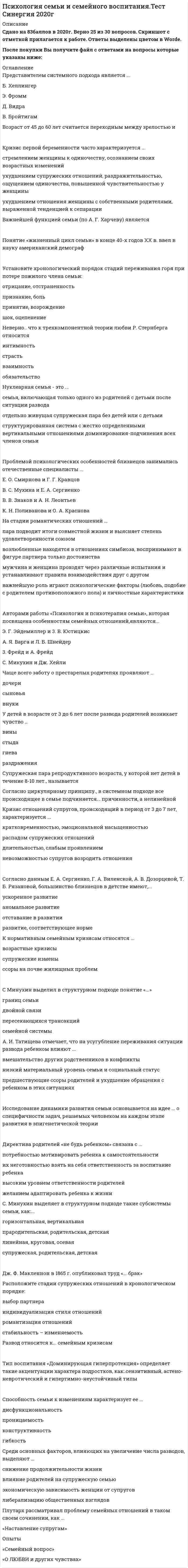    
          Описание
          60 вопросов с ответамиПоследний раз тест был сдан на 77 баллов из 100 ХорошоГод сдачи -2017-2020.После покупки Вы получите файл с ответами на вопросы которые указаны ниже:***(Если нужна помощь с другими предметами или сдачей тестов онлайн, пишите в личные сообщения) 
          Оглавление
          1. В большинстве случаев наблюдается факт … одного близнеца над другим2. Среди основных факторов, влияющих на увеличение числа разводов, выделяют …*снижение продолжительности жизни *либерализацию общественных взглядов *влияние родителей на супружескую семью *экономическую зависимость женщин от супругов3. В. М. Минияров определил четыре стиля семейного воспитания: авторитарный, демократичный, попустительский и …4. Согласно исследованиям Л. С. Выготского, кризис новорожденности длится … от 0 до 1 года от 0 до 2 месяцев от 0 до 3 месяцев от 1 месяца до 3 месяцев5. Поведенческую модель консультирования разрабатывали … А. Бандура, Д. Роттер М. Боуэн, С. Минухин Д. Ульрих, М. Николс Л. фон Берталанфи, М. Снайдер.6. Супружеская пара репродуктивного возраста, у которой нет детей в течение 8–10 лет, называется …7. З. Фрейдом и его последователями разработана … модель семейного консультирования8. Зрелый брак длится с периода, когда первый ребенок становится относительно самостоятельным и поступает в школу, до того момента, когда дети начинают … вступать в подростковый возраст покидать семью вступать в брак пересматривать отношения с родителями9. Тип воспитания «Доминирующая гиперпротекция» определяет такие акцентуации характера подростков, как:.сензитивный, астено-невротический и гипертимно-неустойчивый типы10. Семья, имеющая от трех детей и более, называется ...11. Способность семьи к изменениям характеризует ее … *проницаемость *конструктивность*гибкость *дисфункциональность12. Директива родителей «не будь ребенком» связана с … *их неготовностью взять на себя ответственность за воспитание ребенка*желанием адаптировать ребенка к жизни *потребностью мотивировать ребенка к самостоятельности *высоким уровнем ответственности родителей13. Семья – это … *система межличностных отношений, построенная на взаимном доверии и согласии *особая социальная группа, объединенная узами супружества, родительства, родства социальный институт, предполагающий подготовку детей к будущей жизни *особая социальная категория, функционирующая на основе взаимовыгодных и взаимодополняющих отношений14. Согласно циркулярному принципу, в системном подходе все происходящее в семье подчиняется … причинности, а не линейной15. На стадии романтических отношений … *важнейшую роль играют психологические факторы (любовь, подобие с родителем противоположного пола) и личностные характеристики *возлюбленные находятся в отношениях симбиоза, воспринимают в фигуре партнера только достоинства *мужчина и женщина проходят через различные испытания и устанавливают правила взаимодействия друг с другом *пара подводит итоги совместной жизни и выясняет степень удовлетворенности союзом16. Исследование динамики развития семьи основывается на идее … о специфичности задач, решаемых человеком на каждом этапе развития в эпигенетической теории17. Согласно позиции С. В. Ковалева, мотивация брака включает … нравственное развитие любовь расчет психологический18. Неверно, что к трехкомпонентной теории любви Р. Стернберга относится … Интимность страсть взаимность обязательство19. Кризис первой беременности часто характеризуется … *ухудшением супружеских отношений, раздражительностью, ощущением одиночества, повышенной чувствительностью у женщины *ухудшением отношения женщины с собственными родителями, выраженной тенденцией к сепарации *стремлением женщины к одиночеству, осознанием своих возрастных изменений20. Установите хронологическую последовательность стадий развития семьи (по Г. Бейтсону) … 1стадия монады, диады 2стадия триады, квадрата 3стадия выхода детей во внешний мир 4стадия взрослеющих детей подросткового возраста21. Расположите стадии супружеских отношений в хронологическом порядке: 1индивидуализация стиля отношений 2романтизация отношений 3стабильность – изменяемость 4выбор партнера22. Плутарх рассматривал проблему семейных отношений в таком своем сочинении, как …  «Наставление супругам» Опыты «Семейный вопрос» «О любви и других чувствах»23. С … лет ребенок способен адекватно понимать причины и последствия ситуации развода, особенности отношений между родителями 13 10 6 1824. Мотивация выбора брачного партнера «спасти другого» связана с …альтруистической позициейсклонностью к созависимым отношениям стремлением к самоотдаче25. Установите хронологический порядок стадий семейного консультирования: 1установление контакта и сбор информации 2выработка альтернативных решений 3подведение итогов работы 4определение целей консультирования и заключение контракта26. Установите хронологический порядок стадий переживания горя при потере пожилого члена семьи: 1шок, оцепенение2отрицание, отстраненность 3признание, боль 4принятие, возрождение27. Законами функционирования семейной системы являются: гомеостаз и …28. А. И. Татищева отмечает, что на усугубление переживания ситуации развода ребенком влияют … предшествующие ссоры родителей и ухудшение обращения с ребенком в этих ситуациях вмешательство других родственников в конфликты низкий материальный уровень семьи и социальный статус29. Одним из неконструктивных мотивов вступления в брак считается … стремление сепарироваться от родителей любовь потребность в самореализации рождение детей30. Понятие «жизненный цикл семьи» в конце 40-х годов XX в. ввел в науку американский демограф …31. Возраст молодой бабушки определяется периодом от … 40 до 45 лет 47 до 51 года 58 до 62 лет 60 до 70 лет32. Кризис отношений супругов, происходящий в период от 3 до 7 лет, характеризуется … *длительностью, слабым проявлением *кратковременностью, эмоциональной насыщенностью *распадом супружеских отношений *невозможностью супругов возродить отношения33. … выявили, что директива – это скрытое приказание, не явно сформулированное словами или обозначенное действиями родителя, за неисполнение которого ребенок не будет наказан напрямую, только косвенно М. Гоулдинг, Р. Гоулдинг Э. Берн, Э. Фромм А. Я. Варга, О. А. Карабанова И. А. Гончарова, Л. А. Петровская34. Дж. Ф. Макленнон в 1865 г. опубликовал труд «… брак»35. Установите соответствие между типом семьи и его характеристиками: A. нуклеарная семья B. расширенная семья C. неполная семья D. материнская семья E. простая семья, ядро которой составляет супружеская пара F. несколько объединенных супружеских семей G. семья, не имеющая одного из супругов вследствие развода либо смерти H. семья, в которой ребенок рожден вне брака, основу ее составляют отношения мать-ребенок36. Отрицание идеи близнецовости у детей начинается в … возрасте младшем школьном подростковом дошкольном юношеском37. Отцом патриархальной теории семейных отношений считают …АристотеляПлатона Фалеса Сократа38. Наука … занимается проблемами людей пожилого возраста, механизмами старения39. Основоположником системного подхода является … Л. фон Берталанфи Б. Хеллингер Э. Г. Эйдемиллер М. Шутценбергер40. Л. Б. Шнейдер отмечает, что чаще всего предбрачное знакомство у молодых людей происходит … на работе и учебе в местах отдыха и проведения досугана улице и в транспорте41. Стадия пожилой монады (по Г. Бейтсону) наступает после … смерти одного из супругов разводавыхода одного из супругов на пенсию отделения взрослых детей от родительской семьи42. В. Бенгстон выделяет роли, которые выполняют бабушки и дедушки: «присутствие», «семейная национальная гвардия», «сохранение семейной истории», «…»43. Чаще всего заботу о престарелых родителях проявляют … дочери сыновья внуки44. С. Минухин выделил в структурном подходе понятие «…» семейной системы границ семьи двойной связи пересекающихся трансакций45. Автор книги «Материнское право» (1861 г.) …46. К основным методам семейной психологии относят … *наблюдение, опрос, эксперимент *методы линейной и нелинейной корреляции, беседу *контент-анализ, анализ продуктов деятельности, психологическое моделирование47. Стадия развития семьи (по Г. Бейтсону), характеризующаяся тем, что ребенок поступает в школу и в семье появляются новые обязанности, называется стадией … *триады *диады *выхода детей во внешний мир *взрослеющих детей подросткового возраста48. Согласно данным Е. А. Сергиенко, Г. А. Виленской, А. В. Дозорцевой, Т. Б. Рязановой, большинство близнецов в детстве имеют, … *ускоренное развитие*отставание в развитии *развитие, соответствующее норме*аномальное развитие49. … функция семьи – это функция обеспечения условий восстановления нервно-психического здоровья и психической стабильности семьи50. Отечественным исследователем проблем геронтологии является … О. В. Краснова Е. О. Смирнова Е. Е. КравцоваЛ. И. Божович51. Представителем системного подхода является ...Б. ХеллингерЭ. ФроммД. ВидраВ. Бройтигам52. Возраст от 45 до 60 лет считается переходным между зрелостью и53. Важнейшей функцией семьи (по А. Г. Харчеву) является54. Нуклеарная семья - это ...семья, включающая только одного из родителей с детьми после ситуации разводаотдельно живущая супружеская пара без детей или с детьмиструктурированная система с жестко определенными вертикальными отношениямидоминирования-подчинения всех членов семьи55. Проблемой психологических особенностей близнецов занимались отечественные специалисты ...Е. О. Смирнова и Г. Г. Кравцов В. С. Мухина и Е. А. СергиенкоВ. В. Знаков и А. Н. ЛеонтьевК. Н. Поливанова и О. А. Краснова56. Авторами работы «Психология и психотерапия семьи», которая посвящена особенностям семейных отношений,являются...Э. Г. Эйдемиллер и 3. В. ЮстицкисА. Я. Варга и Л. Б. Шнейдер3. Фрейд и А. ФрейдС. Микухин и Дж. Хейли57. У детей в возрасте от 3 до 6 лет после развода родителей возникает чувство ...ВиныСтыдаГневаРаздражения58. К нормативным семейным кризисам относятся ...возрастные кризисысупружеские изменыссоры на почве жилищных проблем 59. С. Минухин выделяет в структурном подходе такие субсистемы семьи, как:...горизонтальная, вертикальнаяпрародительская, родительская, детскаялинейная, круговая, осеваясупружеская, родительская, детская60. Развод относится к... семейным кризисам 
            
            
            Психология семьи и семейного воспитания (тест с ответами Синергия)Психология семьи. Технологии работы с семьей (НИИ ДПО)Психология (Синергия) Психология - Синергия 2 семестрПсихология социальной работы (тест с ответами Синергия) Психология социально-правовой деятельности тест СинергияПсихология социально-правовой деятельности (тест с ответами Синергия) Психология развития и возрастная психология (тестовые и практические задания с верными ответами) ВГАПС.Психология развития и возрастная психология.Тест Синергия 2021гПсихология развития и возрастная психология (тест с ответами Синергия)Психология развития и возрастная психология (тест с ответами Синергия) 63/100Психология развития (тест с ответами Синергия)Психология семейных отношений МИППсихология семьи и семейного воспитания (ответы Синергия). РЕЗУЛЬТАТ 90 БАЛЛОВ, БАЗА 68 ВОПРОСОВ