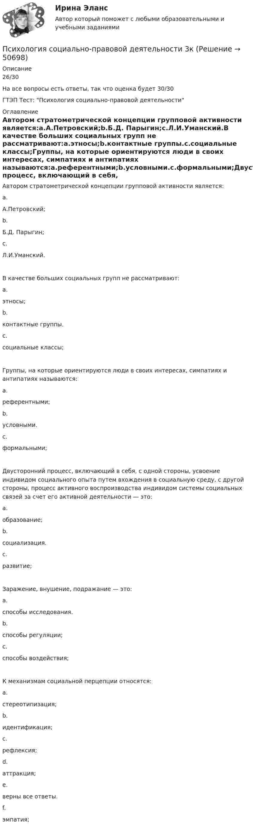     
            Описание
            26/30На все вопросы есть ответы, так что оценка будет 30/30ГТЭП Тест: Психология социально-правовой деятельности 
            Оглавление
            Автором стратометрической концепции групповой активности является:a.А.Петровский;b.Б.Д. Парыгин;c.Л.И.Уманский.В качестве больших социальных групп не рассматривают:a.этносы;b.контактные группы.c.социальные классы;Группы, на которые ориентируются люди в своих интересах, симпатиях и антипатиях называются:a.референтными;b.условными.c.формальными;Двусторонний процесс, включающий в себя, с одной стороны, усвоение индивидом социального опыта путем вхождения в социальную среду, с другой стороны, процесс активного воспроизводства индивидом системы социальных связей за счет его активной деятельности — это:a.образование;b.социализация.c.развитие;Заражение, внушение, подражание — это:a.способы исследования.b.способы регуляции;c.способы воздействия;К механизмам социальной перцепции относятся:a.стереотипизация;b.идентификация;c.рефлексия;d.аттракция;e.верны все ответы.f.эмпатия; 
            
            
            Психология социальной работы (тест с ответами Синергия/МОИ/ МТИ /МОСАП)Психология социально-правовой деятельности 3к💯 Психология социально-правовой деятельности (ответы на тест Синергия / МОИ / МТИ / МосАП, декабрь 2023)💯 Психология социально-правовой деятельности (ответы на тест Синергия / МТИ / МосАП, декабрь 2022)💯 Психология социально-правовой деятельности (ответы на тест Синергия / МТИ / МосАП, январь 2023)💯 Психология социально-правовой деятельности (правильные ответы на тест Синергия / МОИ / МТИ / МосАП)Психология спорта. МЭИ. СДО ПрометейПсихология социальной работы (Ответы на тест Синергия/МОИ/ МТИ /МОСАП)💯 Психология социальной работы (ответы на тест Синергия / МОИ / МТИ / МосАП, декабрь 2023)💯 Психология социальной работы (ответы на тест Синергия / МОИ / МТИ / МосАП, ноябрь 2023)💯 Психология социальной работы (ответы на тест Синергия / МОИ / МТИ / МосАП, октябрь 2023)💯 Психология социальной работы (ответы на тест Синергия / МОИ / МТИ / МосАП, сентябрь 2023)Психология социальной работы. Синергия. (5 сем) ПсихологияПсихология социальной работы (Тест с ответами СИНЕРГИЯ / МОИ / МТИ)