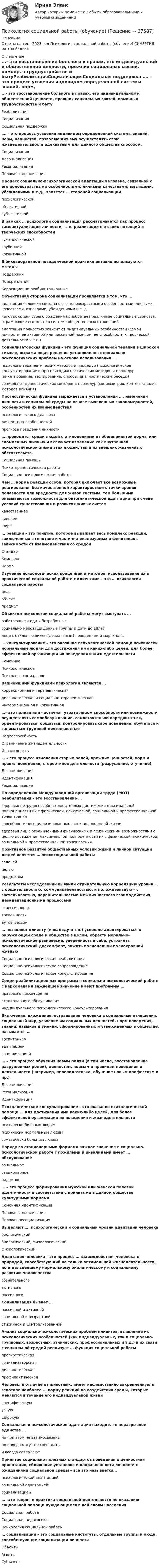     
            Описание
            Ответы на тест 2023 год Психология социальной работы (обучение) СИНЕРГИЯ на 100 баллов 
            Оглавление
            ...- это восстановление больного в правах, его индивидуальной и общественной ценности, прежних социальных связей, помощь в трудоустройстве и бытуРеабилитацияСоциализацияСоциальная поддержка …. – это процесс усвоения индивидом определенной системы знаний, норм, ценностей, позволяющих ему осуществлять свою жизнедеятельность адекватным для данного общества способом. СоциализацияДесоциализацияРесоциализация Половая социализация  Процесс социально-психологической адаптации человека, связанной с его половозрастными особенностями, личными качествами, взглядами, убеждениями и т.д., является … стороной социализациипсихологическойобъективнойсубъективной В рамках … психологии социализация рассматривается как процесс самоактуализации личности, т. е. реализации ею своих потенций и творческих способностейгуманистическойглубиннойкогнитивной В бихевиоральной поведенческой практике активно используются методыПоддержкиПодкрепленияКоррекционно-реабилитационные Объективная сторона социализации проявляется в том, что …адаптация человека связана с его половозрастными особенностями, личными качествами, взглядами, убеждениями и т. д.человек со дня своего рождения приобретает различные социальные свойства, отражающие его место в системе общественных отношенийадаптация полностью зависит от индивидуальных особенностей (самой личности, ее активной или пассивной позиции, ее способности к творческой деятельности и т.п.). Социализаторская функция – это функция социальной терапии в широком смысле, выражающая решение установленных социально-психологических проблем на основе использования …психолого-терапевтических методов и процедур (психологическое консультирование и пр.) психодиагностических методов и процедур (анкетирование, тестирование, опросы, диагностические беседы)социально-терапевтических методов и процедур (социометрия, контент-анализ, методов влияния) Прогностическая функция выражается в установлении …, изменений личности и социальной среды на основе выявленных закономерностей, особенностей их взаимодействияпсихологического диагнозаличностных особенностейпрогноза поведения личности … проводится среди людей с отклонениями от общепринятой нормы или сломленных жизнью и включает изменение как внутренней психологической жизни этих людей, так и их внешних жизненных обстоятельств.Социальная помощьПсихотерапевтическая работаСоциально-психологическая работа Чем … норма реакции особи, которая включает все возможные реагирования без качественной характеристики с точки зрения полезности или вредности для живой системы, тем большими оказываются возможности для онтогенетической адаптации при смене условий существования и развития живых системкачественнеесильнеешире … реакции – это понятие, которое выражает весь комплекс реакций, заключенных в генотипе и частично реализуемых в фенотипах в зависимости от взаимодействия со средойСтандартКомплексНорма Изучение психологических концепций и методов, использование их в практической социальной работе с клиентами – это … психологии социальной работыцельобъектпредмет Объектом психологии социальной работы могут выступать …работающие люди и безработныесоциально малозащищенные группы и дети до 18лет лица с отклоняющимся (девиантным) поведением и маргиналы … консультирование – это оказание психологической помощи психически нормальным людям для достижения ими каких-либо целей, для более эффективной организации их поведения и жизнедеятельностиСемейноеПсихологическоеПсихолого-социальное Важнейшими функциями психологии являются …коррекционная и терапевтическаядиагностическая и социально-терапевтическаяинформационная и когнитивная …– это полная или частичная утрата лицом способности или возможности осуществлять самообслуживание, самостоятельно передвигаться, ориентироваться, общаться, контролировать свое поведение, обучаться и заниматься трудовой деятельностьюНедееспособностьОграничение жизнедеятельностиИнвалидность … – это процесс изменения старых ролей, прежних ценностей, норм и правил поведения, стереотипов деятельности (разрушение, отучение)ДесоциализацияИдентификацияРесоциализация По определению Международной организации труда (МОТ) реабилитация – это восстановление …здоровья нетрудоспособных лиц с целью достижения максимальной полноценности их с физической, психической, социальной и профессиональной точек зренияспособности несоциализированных лиц к полноценной жизниздоровья лиц с ограниченными физическими и психическими возможностями с целью достижения максимальной полноценности их с физической, психической, социальной и профессиональной точек зрения Позитивное развитие общественных условий жизни и личной ситуации людей является … психосоциальной работызадачейцельюпредметом Результаты исследований выявили отрицательную корреляцию уровня … с общительностью, коммуникабельностью, и положительную – с застенчивостью, нерешительностью межличностного взаимодействия, дезадаптационными процессамиагрессивноститревожностиаутоагрессии … позволяет клиенту (инвалиду и т.п.) успешно адаптироваться в окружающей среде и обществе в целом, обрести морально-психологическое равновесие, уверенность в себе, устранить психологический дискомфорт, зажить полноценной полнокровной жизньюСоциально-психологическая реабилитацияСоциально-психологическое сопровождениеСоциально-психологическое консультирование Среди реабилитационных программ в социально-психологической работе с наркоманами важнейшее значение имеют программы …правового просвещениястационарного обслуживанияиндивидуального психологического консультирования Включение, вхождение, встраивание человека в социальные отношения, социальный мир, усвоение им социальных ценностей, норм поведения, знаний, навыков и умений, сформированных и утвержденных в обществе, называется …воспитаниемадаптациейсоциализацией … – это процесс обучения новым ролям (в том числе, восстановление разрушенных ролей), ценностям, нормам и правилам поведения и деятельности (например, переподготовка, обучение новым профессиям и пр.)ДесоциализацияРесоциализацияИдентификация Психологическое консультирование – это оказание психологической помощи … для достижения ими каких-либо целей, для более эффективной организации их поведения и жизнедеятельностипсихически больным людямпсихически нормальным людямсоматически больным людям Наряду со стационарными формами важное значение в социально-психологической работе с пожилыми и инвалидами имеет … обслуживаниесоциальноестационарноенадомное … – это процесс формирования мужской или женской половой идентичности в соответствии с принятыми в данном обществе культурными нормамиСемейная идентификацияПоловая социализацияПоловая ресоциализация Выделяют …, психологический и социальный уровни адаптации человекабиологическийбиологический, физиологическийфизиологический Адаптация человека – это процесс … взаимодействия человека с природой, способствующий не только оптимальной жизнедеятельности, но и дальнейшему нормальному биологическому и социальному развитию человечествасознательногоактивногопассивного Социализация бывает …пассивной и активнойсоциальной и возрастнойстихийной и централизованной Анализ социально-психологических проблем клиентов, выявление их психологических особенностей (как индивидуальных, так и социально-групповых, возрастных, этнических, профессиональных и т.д.) в их связи с социальной средой реализует … функция социальной работыпрогностическаясоциализаторскаядиагностическаяпрофилактическая Человек, в отличие от животных, имеет наследственно закрепленную в генотипе наиболее … норму реакций на воздействия среды, которые меняются в течение его индивидуальной жизниспецифическуюузкуюширокую Социальная и психологическая адаптация находятся в неразрывном единстве …но при этом не взаимосвязаныно иногда могут не совпадатьи всегда совпадают Принятие социально полезных стандартов поведения и ценностной ориентации, сближение установок и направленности личности с ожиданиями социальной среды – все это называется…психологической адаптациейсоциальной адаптациейсоциализацией …– это теория и практика социальной деятельности по оказанию социальной помощи нуждающимся в ней слоям населенияСоциальная работаСоциальная педагогикаПсихология социальной работы … социализации – это социальные институты, отдельные группы и люди, способствующие социализации личностиОбъектыАгентыСубъекты    
            
            
            💯 Психология социальной работы (все ответы на тест Синергия / МТИ / МосАП, март 2023)Психология социальной работы (обучение)Психология социальной работы (Ответы на тест Синергия/МОИ/ МТИ /МОСАП)💯 Психология социальной работы (ответы на тест Синергия / МОИ / МТИ / МосАП, декабрь 2023)💯 Психология социальной работы (ответы на тест Синергия / МОИ / МТИ / МосАП, ноябрь 2023)💯 Психология социальной работы (ответы на тест Синергия / МОИ / МТИ / МосАП, октябрь 2023)💯 Психология социальной работы (ответы на тест Синергия / МОИ / МТИ / МосАП, сентябрь 2023)Психология семьи и семейное консультирование / Психология семьи и семейного воспитания. Синергия. На отлично!Психология семьи и семейное консультирование. Синергия 5 семестр 2022/2023ггПсихология семьи и семейное консультирование. Синергия. Ответы на ИТОГОВЫЙ ТЕСТ. На отлично!Психология семьи и семейное консультирование (тест с ответами Синергия/МОИ/ МТИ /МОСАП)Психология СибупкПСИХОЛОГИЯ//СИНЕРГИЯ//МТИ//МОИ//МОСАППсихология созидательного взаимодействия.dor_МАГ. Синергия. Ответы на КОМПЕТЕНТНОСТНЫЙ ТЕСТ