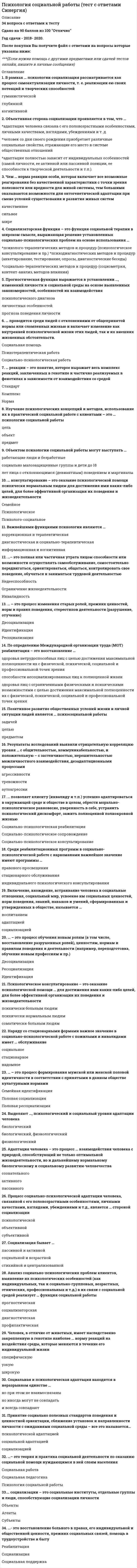     
          Описание
          Психология социально-правовой деятельности тест Синергия (вопросы сверяйте в демо файле) 
          Оглавление
          Психология социально-правовой деятельности1.    Стаж, приобретенный после регистрации в качестве застрахованного лица, устанавливается на основании ...2.   Аддиктивные парасуицидальные попытки совершаются, чтобы ...вывести себя из состояния безэмоциональности и скуки привлечь внимание к собственной персоне уйти из жизни ради блага человечества уйти из жизни при тайных обстоятельствах безболезненно уйти из жизни3.   Неверно, что существует классификация общения по ...содержанию средствам уровню интеллекта4.    Особые, относительно непродолжительные по времени периоды онтогенеза, характеризующиеся резкими психологическими изменениями и относящиеся к нормативным процессам, необходимым для поступательного развития личности, - это ...этапывозрастные кризисы возрастные периоды индивидуальные кризисы литические периоды5.   Принцип психологии развития, проявляющий себя в том, что хронологические рамки и особенности каждого возраста не являются статичными, но определяются действием общественно-исторических факторов, социальным заказом общества, - это ...исторический принцип психологии развитияпринцип совместной деятельности и общения как движущей силы развития принцип ведущей роли социокультурного контекста в развитии принцип амплификации развития принцип творческого характера развития6.   Наиболее типичным психическим состоянием в старости является ...тревожностьэйфорияипохондрическая фиксация возрастно-ситуативная депрессия фрустрация7.   Инверсия половой (сексуальной) идентификации происходит при ...гомосексуализмефетишизметранссексуализмевуайеризмеэксгибиционизме8.   Человек, у которого преобладают в мышлении зрительные образы, который «специализируется» на зрительном внутреннем опыте, называется ...аудиалистомвизуалистомкинестетиком9.    Одна из форм девиантного (отклоняющегося) поведения с формированием стремления к уходу от реальности путем искусственного изменения своего психического состояния называется ...аддиктивнойпсихопатологическойделинквентнойкриминальнойпатохарактерологической10.    Феномен «жажды острых ощущений» является типичным для ... поведенияаддиктивногокриминальногопсихопатологическогопатохарактерологическогоделинквентного11.    При полном отсутствии у инвалида страхового стажа ...ему назначается трудовая пенсия по инвалидности емУ назначается социальная пенсия у него отсутствует право на пенсию12.    Чувство завершенности на кульминационном отрезке жизненного цикла, проявляющееся в осознании человеком того, что реализовано главное дело его жизни, включая работу, достижения и семью, - это ...самореализацияэго-идентичностьсамоактуализацияиндивидуацияэго-интеграция13.    Задача информационной речи - ...* добиться, чтобы слушатели последовали призыву оратора совершить какое-либо конкретное действие*убедить приглашенных одобрить предлагаемый проект, поддержать новую идею, предложение *дать слушателям новое представление о предмете, сообщить новые сведения о тех или иных событиях и явлениях*создать широкую известность чему-либо или кому-либо, привлечь внимание и вызвать интерес аудитории к предмету речи14.     Условное обозначение вершины развития, момента наибольшего расцвета человеческой личности - .предел развития акмекульминация пик развития равновесие15.    Наука, изучающая язык тела, называется ...такесикойпроксемикойкинесикой16.    Ощущение внутреннего единства, основывающегося на удовлетворенности от подведения человеком итогов своей жизни и осознание ее как единого целого, - это .катарсис старости целостность эго эгоцентризм «образ Я»Индивидуация17.    Военнослужащим, проходящим военную службу ...по призыву, может быть назначена пенсия за выслугу лети по призыву, и по контракту, может быть назначена пенсия за выслугу летможет быть назначена только пенсия по старости, по инвалидности или социальная пенсияпо контракту, может быть назначена пенсия за выслугу летпенсия за выслугу лет не может быть назначена18.    Процедурные правоотношения - это правоотношения по ...рассмотрению споров между сторонами установлению фактов, имеющих юридическое значение поводу отдельных видов социального обеспечения19.    К эстетической категории суицидального поведения относится ... суицидаместозначимостьспособвремядлительность20.    Многие граждане ... уверены в том, что их образ жизни единственно правильный, и в связи с этим мало интересуются другими культурами и народамиГерманииАнглииСШАИталии21.    По данным американских исследователей, наиболее дефицитарным видом памяти в старости является .кратковременная память долговременная память оперативная память память на отдельные события иконическая память22.    Понятие, отвечающее на вопрос, как осуществляется процесс развития, и включающее в себя определение его противоречий и механизмов, - . развитиядвижущие силы зона ближайшего механизмы условия источник23.    Отечественный психолог, создатель школы исследования зрелой личности, давшей новую оценку зрелости как этапа онтогенетического развития, - .А.А. Бодалев Б.Г. Ананьев Л.С. Выготский Д.Б. Эльконин Л.И. Божович24.    Специфическая для каждого возрастного периода система отношений субъекта в социальной действительности, отраженная в его переживаниях и реализуемая им в совместной деятельности с другими людьми, - это .социальное пространствоведущая деятельность социальная ситуация развития уровень развития общения центральное новообразование возраста25.    Экспертная система знаний человека, ориентированная на практическую сторону жизни и позволяющая выносить взвешенное суждение и давать полезные советы по жизненно важным вопросам, - это ...эвристичность мудрость креативность системность знаний эрудированность26.    По мнению Б.Г. Ананьева, зрелость - это период ...*начала неуклонной инволюции*сложных процессов, нарушающих стационарное состояниеСтабилизации функциональных уровней основных деятельностей и образования неопределенно долгого стационарного состояния* «психологического окаменения», выход на плато возможностейПротивостояния инволюционным процессам в виде реституционных и конструктивных процессов27.    Основная форма общественной жизни взрослого человека - это ...межличностное общениепостоянное обновление знаний и уменийтрудовая деятельностьсоздание семьивоспитание детей28.    Согласно Э. Эриксону основной задачей старости является ...продление собственной жизни возможными средствами, забота о здоровье формирование окончательного целостного представления о себе воспитание внуковучастие в производительной жизни общества поддержание самостоятельности29.    Лица с истерическими расстройствами личности чаще выбирают ... поведениянедемонстративные способы суицидального поведения групповые способы суицидальногонедемонстративные способы парасуицидального поведения демонстративные способы парасуицидального поведения демонстративные способы суицидального поведения30.    Женщине для приобретения права на трудовую пенсию по старости на общих основаниях необходимо достичь возраста ...55 лет 60 лет 45 лет31.    Основа девиантного поведения при патохарактерологическом типе - ...Психопатологические симптомы Психопатологические синдромы *девиации характера (акцентуации и психопатии)Патология характера, связанная с психическим заболеванием Патология личности, связанная с психическим заболеванием32.      Для активного вовлечения в обсуждение ... применяют тактику признания и высокой оценки его знаний и опыта застенчивого участника*негативиста * спорщика*словоохотливого участника33.      Федеральные государственные служащие имеют право на пенсию за выслугу лет при наличии стажа государственной службы не менее . лет*25*20*1534.      Кризис зрелого возраста ...*проходит незаметно и не проявляется в каких-либо качественных изменениях личности *несет в себе разрушительное начало как результат осознания невозможности приблизиться к целям, поставленным в юности*отмечается не у всех индивидов и часто приводит к регрессу, к инфантильному уровню развития личности*несет в себе положительное начало, так как способствует самопознанию и саморазвитию *не выявлен35.      Неверно, что, по мнению Э. Берна, у человека присутствует ...*     голод по сенсорной стимуляции*     голод по признанию*     сексуальный голод*     структурный голод *нравственный голод36.      Признаками психической патологии и психопатологическими расстройствами обусловлен следующий вид нарушения взаимодействия с реальностью ...*приспособление *противостояние *болезненное противостояние*     уход*игнорирование37.      Процесс и результат усвоения и активного воспроизводства индивидом социального опыта, осуществляемый в общении и деятельности, - это ...*     развитие*     социализация*     воспитание*     обучение*     адаптация к социальной среде38.      Тип восприятия другой культуры, характеризующийся знанием иной культуры, благожелательным к ней отношением, но не предполагающий активного к ней приобщения, получил название «...»*адаптация к новой культуре*принятие существования межкультурных различий*     минимизация культурных различий*защита собственного культурного превосходства39.      «Паранойя здоровья» - это сверхценное увлечение ...*сыроедением*     голоданием*     оздоровительными процедурами*     спортом *сыроедением, голоданием, оздоровительными процедурами или спортом40.     Сохранность личности в старости связана ...*с хорошим уходом и питанием *со спокойным образом жизни *с сохранностью здоровья *с жизнью в кругу семьи*с сопротивлением условиям, благоприятствующим социальной изоляции, с вовлеченностью в социально значимую деятельность41.     Наука, возникшая на стыке естественных, общественных, технических и гуманитарных дисциплин и изучающая закономерности и механизмы развития человека на ступени зрелости, при достижении им наиболее высокого уровня в этом развитии, - это ...*    генетическая эпистемология *акмеология*психология зрелых возрастов*    социальная антропология*    эргономика42.     Отрасль психологической науки, изучающая закономерности этапов психического развития и формирования личности на протяжении онтогенеза человека от рождения до старости, - это .психология развития генетическая психология возрастная психология генетическая эпистемология сравнительная психология43.     Перцептивная сторона общения включает в себя ...*процесс познания и понимания людьми друг друга*    организацию взаимодействия людей*    обмен информацией44.     Основой для диагностики делинквентного поведения являются .*аггравация*перверсии*    девиации *проступки *преступления45.     Ошибка в восприятии, связанная с положительной оценкой внешне располагающего к себе человека, называется фактором .*превосходства*привлекательности*    отношения к наблюдателю46.     Назначение пенсии по государственному пенсионному обеспечению производится на основании .*    заявления гражданина *решения Пенсионного фонда РФПостановления Министерства труда и социального развития РФ47.     Проведение переговоров продуктивно, если ...*    мнения участников частично совпадают, а частично расходятся *позиции сторон диаметрально противоположны*    взгляды оппонентов полностью совпадают48.     Активность, направленная на увеличение вероятности самореализации, - это ...НаправленностьСамоопределение*целеустремленностьСамосовершенствованиеНастойчивость49.     Теория психического развития, основу которой составляет представление о культурной обусловленности развития психики человека, о превращении натуральных форм в культурные (высшие) психические функции, - это ...*теория рекапитуляции *теория социального научения*    культурно-историческая концепция *теория конвергенции двух факторов *эпигенетическая теория развития50.     Минимальный страховой стаж, который требуется для назначения трудовой пенсии по старости на общих основаниях, - .*    1 день *5 лет *1 год *20 лет51.     Для подтверждения страхового и общего трудового стажа свидетельскими показаниями необходимо не менее .*    5 свидетелей *2 свидетелей*    1 свидетеля *3 свидетелей52.     В работе психолога с пожилыми людьми важным ...*    является возрастно-психологическое консультирование*    является семейное психологическое консультирование*    является индивидуальное психологическое консультирование *является профориентационное психологическое консультирование *являются все основные направления психологического консультирования53.     «Прием соучастия» как один из способов достижения взаимопонимания с аудиторией состоит в том, что оратор .*    обращается к известным или неизвестным событиям, значимым для слушателей, помогающим осмыслить суть рассматриваемой проблемыСсылается на совместное участие со слушателями в каких -то мероприятиях *подчеркивает актуальность, значимость данной проблемы, обращает внимание аудитории на практическую направленность принимаемых решений54.     Социализация взрослого ...*субъектна по своей сути, это саморазвитие через осуществление выборов *объектна по своей сути, это присвоение общественного опыта*    это развитие социально значимых качеств*это условное понятие, подлинная социализация - это задача предшествующих возрастных периодов*это малоизученный процесс в психологии55.     Деловое общение .Служит способом организации и оптимизации того или иного вида предметной деятельности *не выходит за рамки удовлетворения актуальных биологических потребностей Содействует исключительно реализации духовных потребностей личности56.     В старости познавательная сфера характеризуется тем, что ...*вербальный интеллект в целом сохраняется на прежнем уровне, а невербальный интеллект проявляет тенденцию к угасанию*невербальный интеллект в целом сохраняется на прежнем уровне, а вербальный интеллект проявляет тенденцию к угасанию*все структуры интеллекта обнаруживают признаки инволюции *интеллект в целом снижается за счет ухудшения восприятия и памяти *интеллект снижается ввиду отсутствия компенсаторных процессов57.     Степень инвалидности ... трудовой пенсии по инвалидности*влияет на размер базовой части *не влияет на размер*     влияет на размер базовой и страховой частей58.     ... - это категория отечественной возрастной психологии, обозначающая главный путь онтогенетического развития человека: овладение индивидом достижениями материальной и духовной культуры человечестваПриспособлениеПрисвоениеПриобщение*     Адаптация*     Ассимиляция59.     Категория возрастной психологии, обозначающая отдельные временные интервалы жизни человека и выводимая из конкретной теории развития и принципа ее периодизации, - это .*период*этап*     кризис*     хронологический возраст *психологический возраст 
            
            
            Психология социально-правовой деятельности тест СинергияПсихология социально-правовой деятельности (тест с ответами Синергия) Психология стресса.Тест Синергия 2021гПсихология стресса (тест с ответами Синергия) Психология тест 2Психология тест 4Психология тест синергия Психология семейных отношений МИППсихология семьи и семейного воспитания (ответы Синергия). РЕЗУЛЬТАТ 90 БАЛЛОВ, БАЗА 68 ВОПРОСОВПсихология семьи и семейного воспитания.Тест Синергия 2020гПсихология семьи и семейного воспитания (тест с ответами Синергия)Психология семьи. Технологии работы с семьей (НИИ ДПО)Психология (Синергия) Психология - Синергия 2 семестр