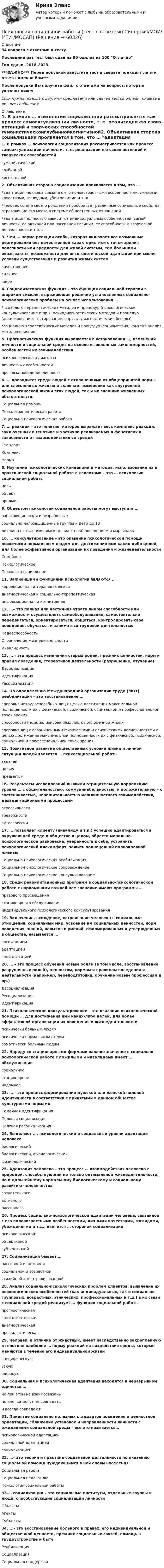   
            Описание
            34 вопроса с ответами к тестуПоследний раз тест был сдан на 90 баллов из 100 ОтличноГод сдачи -2018-2023.***ВАЖНО*** Перед покупкой запустите тест и сверьте подходят ли эти ответы именно Вам***После покупки Вы получите файл с ответами на вопросы которые указаны ниже:Если нужна помощь с другими предметами или сдачей тестов онлайн, пишите в личные сообщения  
            Оглавление
            1. В рамках … психологии социализация рассматривается как процесс самоактуализации личности, т. е. реализации ею своих потенций и творческих способностей гуманистическойглубиннойкогнитивной2. Объективная сторона социализации проявляется в том, что … *адаптация человека связана с его половозрастными особенностями, личными качествами, взглядами, убеждениями и т. д.*человек со дня своего рождения приобретает различные социальные свойства, отражающие его место в системе общественных отношений*адаптация полностью зависит от индивидуальных особенностей (самой личности, ее активной или пассивной позиции, ее способности к творческой деятельности и т.п.).3. Чем … норма реакции особи, которая включает все возможные реагирования без качественной характеристики с точки зрения полезности или вредности для живой системы, тем большими оказываются возможности для онтогенетической адаптации при смене условий существования и развития живых систем качественнеесильнеешире4. Социализаторская функция – это функция социальной терапии в широком смысле, выражающая решение установленных социально-психологических проблем на основе использования … *психолого-терапевтических методов и процедур (психологическое консультирование и пр.) *психодиагностических методов и процедур (анкетирование, тестирование, опросы, диагностические беседы)*социально-терапевтических методов и процедур (социометрия, контент-анализ, методов влияния)5. Прогностическая функция выражается в установлении …, изменений личности и социальной среды на основе выявленных закономерностей, особенностей их взаимодействия психологического диагнозаличностных особенностейпрогноза поведения личности6. … проводится среди людей с отклонениями от общепринятой нормы или сломленных жизнью и включает изменение как внутренней психологической жизни этих людей, так и их внешних жизненных обстоятельств. Социальная помощьПсихотерапевтическая работаСоциально-психологическая работа7. … реакции – это понятие, которое выражает весь комплекс реакций, заключенных в генотипе и частично реализуемых в фенотипах в зависимости от взаимодействия со средой СтандартКомплексНорма8. Изучение психологических концепций и методов, использование их в практической социальной работе с клиентами – это … психологии социальной работы цельобъектпредмет9. Объектом психологии социальной работы могут выступать … работающие люди и безработныесоциально малозащищенные группы и дети до 18лет лица с отклоняющимся (девиантным) поведением и маргиналы10. … консультирование – это оказание психологической помощи психически нормальным людям для достижения ими каких-либо целей, для более эффективной организации их поведения и жизнедеятельности СемейноеПсихологическоеПсихолого-социальное11. Важнейшими функциями психологии являются … коррекционная и терапевтическаядиагностическая и социально-терапевтическаяинформационная и когнитивная12. …– это полная или частичная утрата лицом способности или возможности осуществлять самообслуживание, самостоятельно передвигаться, ориентироваться, общаться, контролировать свое поведение, обучаться и заниматься трудовой деятельностью НедееспособностьОграничение жизнедеятельностиИнвалидность13. … – это процесс изменения старых ролей, прежних ценностей, норм и правил поведения, стереотипов деятельности (разрушение, отучение) ДесоциализацияИдентификацияРесоциализация14. По определению Международной организации труда (МОТ) реабилитация – это восстановление … здоровья нетрудоспособных лиц с целью достижения максимальной полноценности их с физической, психической, социальной и профессиональной точек зренияспособности несоциализированных лиц к полноценной жизниздоровья лиц с ограниченными физическими и психическими возможностями с целью достижения максимальной полноценности их с физической, психической, социальной и профессиональной точек зрения15. Позитивное развитие общественных условий жизни и личной ситуации людей является … психосоциальной работы задачейцельюпредметом16. Результаты исследований выявили отрицательную корреляцию уровня … с общительностью, коммуникабельностью, и положительную – с застенчивостью, нерешительностью межличностного взаимодействия, дезадаптационными процессами агрессивноститревожностиаутоагрессии17. … позволяет клиенту (инвалиду и т.п.) успешно адаптироваться в окружающей среде и обществе в целом, обрести морально-психологическое равновесие, уверенность в себе, устранить психологический дискомфорт, зажить полноценной полнокровной жизнью Социально-психологическая реабилитацияСоциально-психологическое сопровождениеСоциально-психологическое консультирование18. Среди реабилитационных программ в социально-психологической работе с наркоманами важнейшее значение имеют программы … правового просвещениястационарного обслуживанияиндивидуального психологического консультирования19. Включение, вхождение, встраивание человека в социальные отношения, социальный мир, усвоение им социальных ценностей, норм поведения, знаний, навыков и умений, сформированных и утвержденных в обществе, называется … воспитаниемадаптациейсоциализацией20. … – это процесс обучения новым ролям (в том числе, восстановление разрушенных ролей), ценностям, нормам и правилам поведения и деятельности (например, переподготовка, обучение новым профессиям и пр.) ДесоциализацияРесоциализацияИдентификация21. Психологическое консультирование – это оказание психологической помощи … для достижения ими каких-либо целей, для более эффективной организации их поведения и жизнедеятельности психически больным людямпсихически нормальным людямсоматически больным людям22. Наряду со стационарными формами важное значение в социально-психологической работе с пожилыми и инвалидами имеет … обслуживание социальноестационарноенадомное23. … – это процесс формирования мужской или женской половой идентичности в соответствии с принятыми в данном обществе культурными нормами Семейная идентификацияПоловая социализацияПоловая ресоциализация24. Выделяют …, психологический и социальный уровни адаптации человека биологическийбиологический, физиологическийфизиологический25. Адаптация человека – это процесс … взаимодействия человека с природой, способствующий не только оптимальной жизнедеятельности, но и дальнейшему нормальному биологическому и социальному развитию человечества сознательногоактивногопассивного26. Процесс социально-психологической адаптации человека, связанной с его половозрастными особенностями, личными качествами, взглядами, убеждениями и т.д., является … стороной социализации психологическойобъективнойсубъективной27. Социализация бывает … пассивной и активнойсоциальной и возрастнойстихийной и централизованной28. Анализ социально-психологических проблем клиентов, выявление их психологических особенностей (как индивидуальных, так и социально-групповых, возрастных, этнических, профессиональных и т.д.) в их связи с социальной средой реализует … функция социальной работы прогностическаясоциализаторскаядиагностическаяпрофилактическая29. Человек, в отличие от животных, имеет наследственно закрепленную в генотипе наиболее … норму реакций на воздействия среды, которые меняются в течение его индивидуальной жизни специфическуюузкуюширокую30. Социальная и психологическая адаптация находятся в неразрывном единстве … но при этом не взаимосвязаныно иногда могут не совпадатьи всегда совпадают31. Принятие социально полезных стандартов поведения и ценностной ориентации, сближение установок и направленности личности с ожиданиями социальной среды – все это называется… психологической адаптациейсоциальной адаптациейсоциализацией32. …– это теория и практика социальной деятельности по оказанию социальной помощи нуждающимся в ней слоям населения Социальная работаСоциальная педагогикаПсихология социальной работы33.… социализации – это социальные институты, отдельные группы и люди, способствующие социализации личности ОбъектыАгентыСубъекты34. ...- это восстановление больного в правах, его индивидуальной и общественной ценности, прежних социальных связей, помощь в трудоустройстве и быту Реабилитация Социализация Социальная поддержка  
            
            
            Психология социальной работы (тест с ответами Синергия/МОИ/МТИ/МосАП)Психология социальной работы (тест с ответами Синергия/МОИ/ МТИ /МОСАП)Психология социально-правовой деятельности 3к💯 Психология социально-правовой деятельности (ответы на тест Синергия / МОИ / МТИ / МосАП, декабрь 2023)💯 Психология социально-правовой деятельности (ответы на тест Синергия / МТИ / МосАП, декабрь 2022)💯 Психология социально-правовой деятельности (ответы на тест Синергия / МТИ / МосАП, январь 2023)💯 Психология социально-правовой деятельности (правильные ответы на тест Синергия / МОИ / МТИ / МосАП)Психология социальной работы (обучение)Психология социальной работы (Ответы на тест Синергия/МОИ/ МТИ /МОСАП)💯 Психология социальной работы (ответы на тест Синергия / МОИ / МТИ / МосАП, декабрь 2023)💯 Психология социальной работы (ответы на тест Синергия / МОИ / МТИ / МосАП, ноябрь 2023)💯 Психология социальной работы (ответы на тест Синергия / МОИ / МТИ / МосАП, октябрь 2023)💯 Психология социальной работы (ответы на тест Синергия / МОИ / МТИ / МосАП, сентябрь 2023)Психология социальной работы. Синергия. (5 сем) Психология