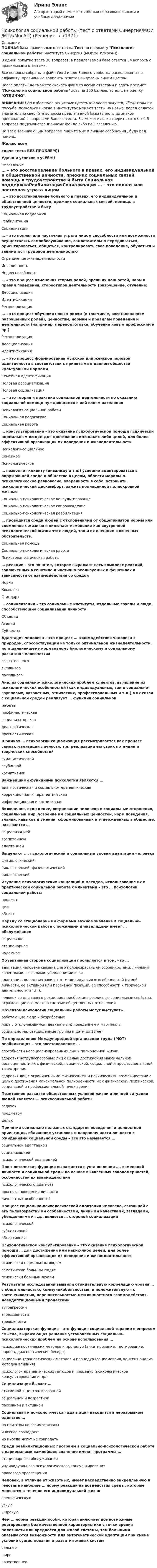     
            Описание
            ПОЛНАЯ база правильных ответов на Тест по предмету Психология социальной работы института Синергия (МОИ/МТИ/МосАП).В одной попытке теста 30 вопросов, в предлагаемой базе ответов 34 вопроса с правильными ответами.Все вопросы собраны в файл Word и для Вашего удобства расположены по алфавиту, правильные варианты ответов выделены синим цветом.После оплаты Вы сможете скачать файл со всеми ответами и сдать предмет Психология социальной работы хоть на 100 баллов, то есть на оценку ОТЛИЧНО.ВНИМАНИЕ! Во избежание ненужных претензий после покупки, Убедительная просьба: поскольку иногда в институтах меняют тесты на новые, перед оплатой внимательно сверяйте вопросы предлагаемой базы (вплоть до знаков препинания) с вопросами Вашего теста. Вы можете легко сверить хотя бы 4-5 вопросов по Демонстрационному файлу либо по Оглавлению.По всем возникающим вопросам пишите мне в личные сообщения , буду рад помочь.Желаю всемсдачи теста БЕЗ ПРОБЛЕМ))Удачи и успехов в учёбе!!! 
            Оглавление
             … – это восстановление больного в правах, его индивидуальной и общественной ценности, прежних социальных связей, помощь в трудоустройстве и быту Социальная поддержкаРеабилитацияСоциализация … – это полная или частичная утрата лицом способности или возможности осуществлять самообслуживание, самостоятельно передвигаться, ориентироваться, общаться, контролировать свое поведение, обучаться и заниматься трудовой деятельностью Ограничение жизнедеятельностиИнвалидностьНедееспособность … – это процесс изменения старых ролей, прежних ценностей, норм и правил поведения, стереотипов деятельности (разрушение, отучение) ДесоциализацияИдентификацияРесоциализация … – это процесс обучения новым ролям (в том числе, восстановление разрушенных ролей), ценностям, нормам и правилам поведения и деятельности (например, переподготовка, обучение новым профессиям и пр.) РесоциализацияДесоциализацияИдентификация … – это процесс формирования мужской или женской половой идентичности в соответствии с принятыми в данном обществе культурными нормами Семейная идентификацияПоловая ресоциализацияПоловая социализация … – это теория и практика социальной деятельности по оказанию социальной помощи нуждающимся в ней слоям населения Психология социальной работыСоциальная педагогикаСоциальная работа … консультирование – это оказание психологической помощи психически нормальным людям для достижения ими каких-либо целей, для более эффективной организации их поведения и жизнедеятельности Психолого-социальноеСемейноеПсихологическое … позволяет клиенту (инвалиду и т.п.) успешно адаптироваться в окружающей среде и обществе в целом, обрести морально-психологическое равновесие, уверенность в себе, устранить психологический дискомфорт, зажить полноценной полнокровной жизнью Социально-психологическое консультированиеСоциально-психологическое сопровождениеСоциально-психологическая реабилитация … проводится среди людей с отклонениями от общепринятой нормы или сломленных жизнью и включает изменение как внутренней психологической жизни этих людей, так и их внешних жизненных обстоятельств. Социальная помощьСоциально-психологическая работаПсихотерапевтическая работа … реакции – это понятие, которое выражает весь комплекс реакций, заключенных в генотипе и частично реализуемых в фенотипах в зависимости от взаимодействия со средой НормаКомплексСтандарт … социализации – это социальные институты, отдельные группы и люди, способствующие социализации личности ОбъектыАгентыСубъекты Адаптация человека – это процесс … взаимодействия человека с природой, способствующий не только оптимальной жизнедеятельности, но и дальнейшему нормальному биологическому и социальному развитию человечества сознательногоактивногопассивного Анализ социально-психологических проблем клиентов, выявление их психологических особенностей (как индивидуальных, так и социально-групповых, возрастных, этнических, профессиональных и т.д.) в их связи с социальной средой реализует … функция социальной работы профилактическаясоциализаторскаядиагностическаяпрогностическая В рамках … психологии социализация рассматривается как процесс самоактуализации личности, т.е. реализации ею своих потенций и творческих способностей гуманистическойглубиннойкогнитивной Важнейшими функциями психологии являются … диагностическая и социально-терапевтическаякоррекционная и терапевтическаяинформационная и когнитивная Включение, вхождение, встраивание человека в социальные отношения, социальный мир, усвоение им социальных ценностей, норм поведения, знаний, навыков и умений, сформированных и утвержденных в обществе, называется … социализациейвоспитаниемадаптацией Выделяют …, психологический и социальный уровни адаптации человека физиологическийбиологический, физиологическийбиологический Изучение психологических концепций и методов, использование их в практической социальной работе с клиентами – это … психологии социальной работы предметцельобъект Наряду со стационарными формами важное значение в социально-психологической работе с пожилыми и инвалидами имеет … обслуживание социальноестационарноенадомное Объективная сторона социализации проявляется в том, что … адаптация человека связана с его половозрастными особенностями, личными качествами, взглядами, убеждениями и т.д.адаптация полностью зависит от индивидуальных особенностей (самой личности, ее активной или пассивной позиции, ее способности к творческой деятельности и т.п.).человек со дня своего рождения приобретает различные социальные свойства, отражающие его место в системе общественных отношений Объектом психологии социальной работы могут выступать … работающие люди и безработныелица с отклоняющимся (девиантным) поведением и маргиналысоциально малозащищенные группы и дети до 18 лет По определению Международной организации труда (МОТ) реабилитация – это восстановление … способности несоциализированных лиц к полноценной жизниздоровья нетрудоспособных лиц с целью достижения максимальной полноценности их с физической, психической, социальной и профессиональной точек зренияздоровья лиц с ограниченными физическими и психическими возможностями с целью достижения максимальной полноценности их с физической, психической, социальной и профессиональной точек зрения Позитивное развитие общественных условий жизни и личной ситуации людей является … психосоциальной работы задачейпредметомцелью Принятие социально полезных стандартов поведения и ценностной ориентации, сближение установок и направленности личности с ожиданиями социальной среды – все это называется … социальной адаптациейсоциализациейпсихологической адаптацией Прогностическая функция выражается в установлении …, изменений личности и социальной среды на основе выявленных закономерностей, особенностей их взаимодействия психологического диагнозапрогноза поведения личностиличностных особенностей Процесс социально-психологической адаптации человека, связанной с его половозрастными особенностями, личными качествами, взглядами, убеждениями и т.д., является … стороной социализации психологическойсубъективнойобъективной Психологическое консультирование – это оказание психологической помощи … для достижения ими каких-либо целей, для более эффективной организации их поведения и жизнедеятельности психически нормальным людямсоматически больным людямпсихически больным людям Результаты исследований выявили отрицательную корреляцию уровня … с общительностью, коммуникабельностью, и положительную – с застенчивостью, нерешительностью межличностного взаимодействия, дезадаптационными процессами аутоагрессииагрессивноститревожности Социализаторская функция – это функция социальной терапии в широком смысле, выражающая решение установленных социально-психологических проблем на основе использования … психодиагностических методов и процедур (анкетирование, тестирование, опросы, диагностические беседы)социально-терапевтических методов и процедур (социометрия, контент-анализ, методов влияния)психолого-терапевтических методов и процедур (психологическое консультирование и пр.) Социализация бывает … стихийной и централизованнойсоциальной и возрастнойпассивной и активной Социальная и психологическая адаптация находятся в неразрывном единстве … но при этом не взаимосвязаныи всегда совпадаютно иногда могут не совпадать Среди реабилитационных программ в социально-психологической работе с наркоманами важнейшее значение имеют программы … стационарного обслуживанияиндивидуального психологического консультированияправового просвещения Человек, в отличие от животных, имеет наследственно закрепленную в генотипе наиболее … норму реакций на воздействия среды, которые меняются в течение его индивидуальной жизни специфическуюузкуюширокую Чем … норма реакции особи, которая включает все возможные реагирования без качественной характеристики с точки зрения полезности или вредности для живой системы, тем большими оказываются возможности для онтогенетической адаптации при смене условий существования и развития живых систем сильнееширекачественнее  
            
            
            Психология социальной работы (Тест с ответами СИНЕРГИЯ / МОИ / МТИ)Психология социальной работы (тест с ответами Синергия/МОИ/МТИ/МосАП)Психология социальной работы (тест с ответами Синергия/МОИ/ МТИ /МОСАП)Психология социально-правовой деятельности 3к💯 Психология социально-правовой деятельности (ответы на тест Синергия / МОИ / МТИ / МосАП, декабрь 2023)💯 Психология социально-правовой деятельности (ответы на тест Синергия / МТИ / МосАП, декабрь 2022)💯 Психология социально-правовой деятельности (ответы на тест Синергия / МТИ / МосАП, январь 2023)💯 Психология социальной работы (все ответы на тест Синергия / МТИ / МосАП, март 2023)Психология социальной работы (обучение)Психология социальной работы (Ответы на тест Синергия/МОИ/ МТИ /МОСАП)💯 Психология социальной работы (ответы на тест Синергия / МОИ / МТИ / МосАП, декабрь 2023)💯 Психология социальной работы (ответы на тест Синергия / МОИ / МТИ / МосАП, ноябрь 2023)💯 Психология социальной работы (ответы на тест Синергия / МОИ / МТИ / МосАП, октябрь 2023)💯 Психология социальной работы (ответы на тест Синергия / МОИ / МТИ / МосАП, сентябрь 2023)