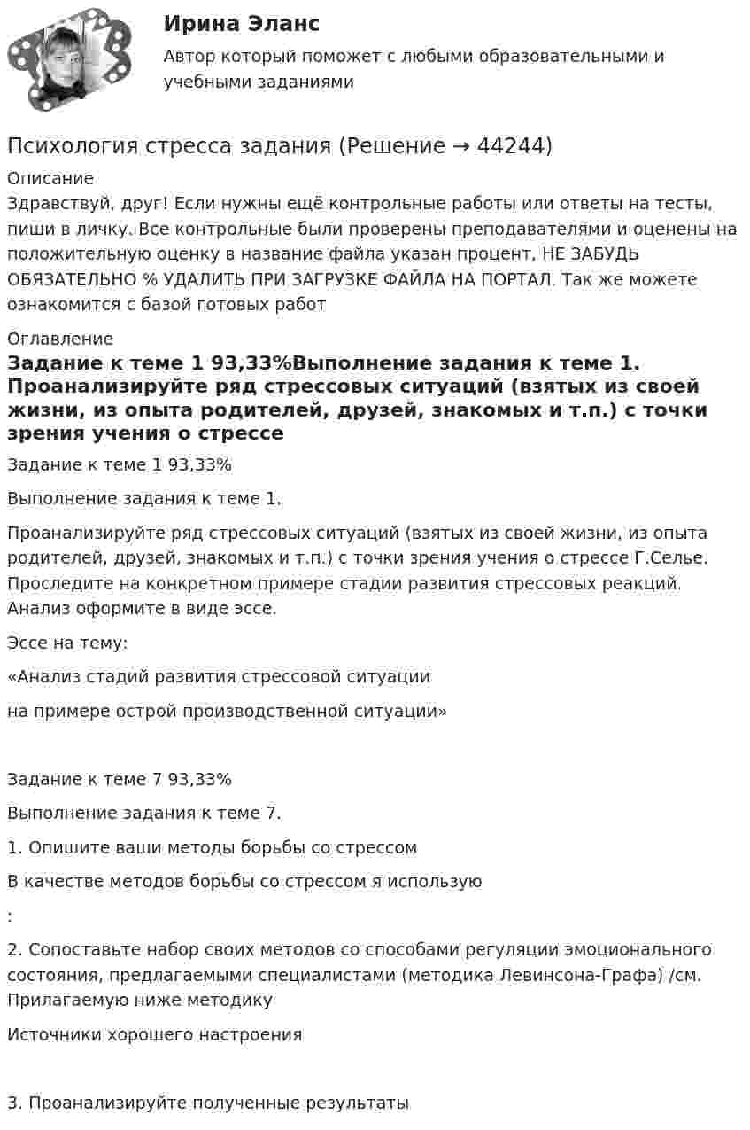      
            Описание
            Здравствуй, друг! Если нужны ещё контрольные работы или ответы на тесты, пиши в личку. Все контрольные были проверены преподавателями и оценены на положительную оценку в название файла указан процент, НЕ ЗАБУДЬ ОБЯЗАТЕЛЬНО % УДАЛИТЬ ПРИ ЗАГРУЗКЕ ФАЙЛА НА ПОРТАЛ. Так же можете ознакомится с базой готовых работ  
            Оглавление
            Задание к теме  1 93,33%Выполнение задания к теме 1.

Проанализируйте ряд стрессовых ситуаций (взятых из своей жизни, из опыта родителей, друзей, знакомых и т.п.) с точки зрения учения о стрессе Г.Селье. Проследите на конкретном примере стадии развития стрессовых реакций. Анализ оформите в виде эссе.

Эссе на тему:
 «Анализ стадий развития стрессовой ситуации 
на примере острой производственной ситуации»
Задание к теме  7 93,33%Выполнение задания к теме 7.

1.	Опишите ваши методы борьбы со стрессом
В качестве методов борьбы со стрессом я использую:

2.	Сопоставьте набор своих методов со способами регуляции эмоционального состояния, предлагаемыми специалистами (методика Левинсона-Графа) /см. Прилагаемую ниже методику
Источники хорошего настроения	
3.	Проанализируйте полученные результаты 
            
            
            Психология спорта. МЭИ. СДО ПрометейПсихология стресса заданияПсихология стресса (итоговый тест с ответами) 71%Психология стресса тест. СинергияПсихология стресса (тест с ответами Синергия/МОИ/ МТИ /МОСАП)Психология стресса /  Управление стрессами. Синергия. Ответы на ИТОГОВЫЙ ТЕСТ. На отлично!Психология  ТЕСТ-1   НСПКПсихология социальной работы (Тест с ответами СИНЕРГИЯ / МОИ / МТИ)Психология социальной работы (тест с ответами Синергия/МОИ/МТИ/МосАП)Психология социальной работы (тест с ответами Синергия/МОИ/ МТИ /МОСАП)Психология социально-правовой деятельности 3к💯 Психология социально-правовой деятельности (ответы на тест Синергия / МОИ / МТИ / МосАП, декабрь 2023)💯 Психология социально-правовой деятельности (ответы на тест Синергия / МТИ / МосАП, декабрь 2022)💯 Психология социально-правовой деятельности (ответы на тест Синергия / МТИ / МосАП, январь 2023)