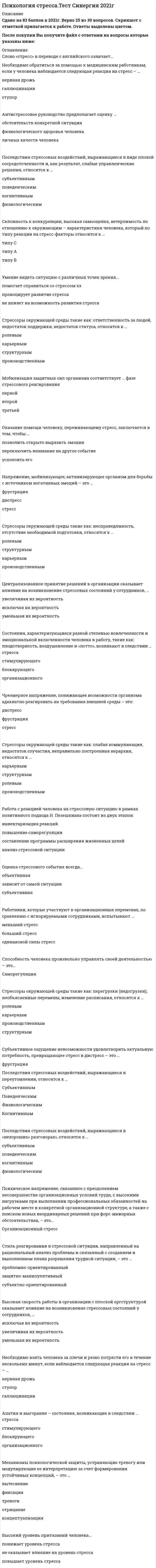   
          Описание
          47 вопросов с ответамиСдано на 87 баллов из 100 ХорошоГод сдачи - 2018-2020.После покупки Вы получите файл с ответами на вопросы которые указаны ниже:***(Если нужна помощь с другими предметами или сдачей тестов онлайн, пишите в личные сообщения) 
          Оглавление
          1. Чрезмерное напряжение, понижающее возможности организма адекватно реагировать на требования внешней среды – это: дистресс фрустрация стресс2. Поведенческая реакция человека в стрессовой ситуации, характеризующаяся отсутствием каких-либо эмоциональных проявлений и полным равнодушием к окружающей обстановке и самому себе, называется … апатия фрустрация страх ступор3. Модель психологического стресса включает пять этапов в следующей последовательности:1последствия 5эмоциональное возбуждение 2физиологическое возбуждение 3восприятие ситуации как стрессовой 4возникновение жизненной ситуации4. Централизованное принятие решений в организации оказывает влияние на возникновение стрессовых состояний у сотрудников, … увеличивая их вероятность исключая их вероятность уменьшая их вероятность5. Субъективное ощущение невозможности удовлетворить актуальную потребность, превращающее стресс в дистресс – это …6. Основой стрессоустойчивой жизненной стратегии является ….активность. поведенческая познавательная эмоциональная поисковая7. Стрессоры окружающей среды такие как: слабая коммуникация, недостаток соучастия, неправильно построенная иерархия, относятся к … карьерным структурным ролевым производственным8. Механизмы психологической защиты, устраняющие тревогу или модулирующие ее интерпретацию за счет формирования устойчивых концепций, – это … вытеснение фиксация тревоги отрицание концептуализация9. Высокий уровень притязаний человека… понижает уровень стресса не оказывает влияние на уровень стресса повышает уровень стресса10. Склонность к конкуренции, высокая самооценка, нетерпимость по отношению к окружающим – характеристики человека, который по типу реакции на стресс-факторы относится к … типу С типу А типу В11. Последствия стрессовых воздействий, выражающиеся в переутомлении, относятся к … Субъективным Поведенческим Физиологическим Когнитивным12. Механизмы психологической защиты, препятствующие осознанию факторов, вызывающих тревогу, – это … концептуализация фиксация тревоги отрицание вытеснение13. Необходимо обратиться за помощью к медицинским работникам, если у человека наблюдается следующая реакция на стресс – … нервная дрожь галлюцинации ступор14. Форма поведения, отражающая готовность индивида решать жизненные проблемы, – это … копинг-поведениеадаптация социализация15. Оценка стрессового события всегда… объективная зависит от самой ситуации субъективная16. Антистрессовое руководство предполагает оценку … обстоятельств конкретной ситуации физиологического здоровья человека личных качеств человека17. Психическое напряжение, связанное с преодолением несовершенства организационных условий труда, с высокими нагрузками при выполнении профессиональных обязанностей на рабочем месте в конкретной организационной структуре, а также с поиском новых неординарных решений при форс-мажорных обстоятельствах, – это…18. Состояние покоя, возникающее у субъекта вследствие снятия напряжения, - это…19. Состояние, возникающее в результате длительной напряженной, но безрезультатной работы и выражающееся в потере смысла выполняемой деятельности, - это…20. Такие личностные качества человека, как авторитаризм и потребность в достижениях способствуют … возникновению стресса выходу из стресса стрессоустойчивости21 Механизмы психологической защиты, позволяющие фиксировать тревогу на определенных стимулах, – это … вытеснение отрицаниеконцептуализация фиксация тревоги22. Напряжение, мобилизующее, активизирующее организм для борьбы с источником негативных эмоций – это … фрустрация дистресс стресс23. Оказание помощи человеку, переживающему стресс, заключается в том, чтобы … позволить открыто выразить эмоции переключить внимание на другое событиеуспокоить его24. Стиль реагирования в стрессовой ситуации, направленный на рациональный анализ проблемы и связанный с созданием и выполнением плана разрешения трудной ситуации, – это … проблемно-ориентированныйзащитно-манипулятивный субъектно-ориентированный25. Стрессоры окружающей среды такие как: перегрузки (недогрузки), необъясненные перемены, изменение расписания, относятся к … ролевым карьерным производственным структурным26. Необходимо взять человека за плечи и резко потрясти его в течение нескольких минут, если наблюдается следующая реакция на стресс – … нервная дрожь ступор галлюцинации27. Стрессоры окружающей среды такие как: ответственность за людей, недостаток поддержки, недостаток статуса, относятся к … ролевым карьерным структурным производственным28. Высокая скорость работы в организации с плоской оргструктурой оказывает влияние на возникновение стрессовых состояний у сотрудников, … исключая их вероятностьувеличивая их вероятность уменьшая их вероятность29. Работа с реакцией человека на стрессовую ситуацию в рамках позитивного подхода Н. Пезешкиана состоит из двух этапов: инвентаризация реакций повышение саморегуляции составление программы расширения жизненных целейанализ стрессовой ситуации30. Склонность к компромиссу, склонность адаптироваться к ситуации, терпимость по отношению к окружающим - характеристики человека, который по типу реакции на стресс-факторы относится к … типу В типу А типу С31. Последствия стрессовых воздействий, выражающиеся в виде плохой сосредоточенности и, как результат, слабые управленческие решения, относятся к … субъективным поведенческим когнитивным физиологическим32. Стресс–менеджмент как самостоятельное научно–практическое направление выделилось … в середине ХХ века в начале 1990–х гг. ХХ века в начале ХХI века33. В основе стресса лежат … субъективные причины, связанные с особенностями данной личности объективные причины, связанные с особенностями внешней среды различные патологические процессы34. Стрессоры окружающей среды такие как: несправедливость, отсутствие необходимой подготовки, относятся к … ролевым структурным карьерным производственным35. Состояния, характеризующиеся разной степенью вовлеченности и эмоциональной включенности человека в работу, такие как: плодотворность, воодушевление и «потто», возникают в следствии … стресса стимулирующего блокирующего организационного36. Последствия стрессовых воздействий, выражающиеся в виде чувства тревоги и вины, относятся к … субъективным поведенческим когнитивным физиологическим37. Слово «стресс» в переводе с английского означает…38. Последствия стрессовых воздействий, выражающиеся в «нехороших» разговорах», относятся к … субъективным поведенческим когнитивным физиологическим39. Способность человека произвольно управлять своей деятельностью – это…40. Полное поглощение своей работой (трудоголизм)… помогает справиться со стрессом провоцирует развитие стресса не влияет на возможность развития стресса41. Работники, которые участвуют в организационных переменах, по сравнению с игнорируемыми сотрудниками, испытывают … меньший стресс больший стресс одинаковой силы стресс42. Мобилизация защитных сил организма соответствует … фазе стрессового реагирования первой второй третьей43. Состояние дистресса соответствует фазе … реакции тревоги сопротивления истощения44. Негативная эмоция, вызванная стрессором и повышающая вероятность импульсивной, автоматической реакции деструктивного характера – это…45. Изменения в организации труда персонала, обеспечивающие работникам больший контроль над условиями труда… увеличивают стрессовое состояние сотрудников уменьшают стрессовое состояние сотрудников не оказывают никакого влияния на состояние сотрудников46. Существуют 4 группы симптомов стресса: физиологические, интеллектуальные, эмоциональные и поведенческие природные, социальные, организационные, личностные физиологические, социальные, поведенческие, личностные47. Апатия и выгорание – состояния, возникающие в следствии … стресса стимулирующего блокирующего организационного 
            
            
            Психология стресса (тест с ответами Синергия) Психология тест 2Психология тест 4Психология тест синергия Психология.Тест Синергия 2020 Психология (тест с ответами Синергия)Психология труда и инженерная психология ответы Синергия - тесты (70/100)Психология семьи и семейного воспитания (тест с ответами Синергия)Психология семьи. Технологии работы с семьей (НИИ ДПО)Психология (Синергия) Психология - Синергия 2 семестрПсихология социальной работы (тест с ответами Синергия) Психология социально-правовой деятельности тест СинергияПсихология социально-правовой деятельности (тест с ответами Синергия) 