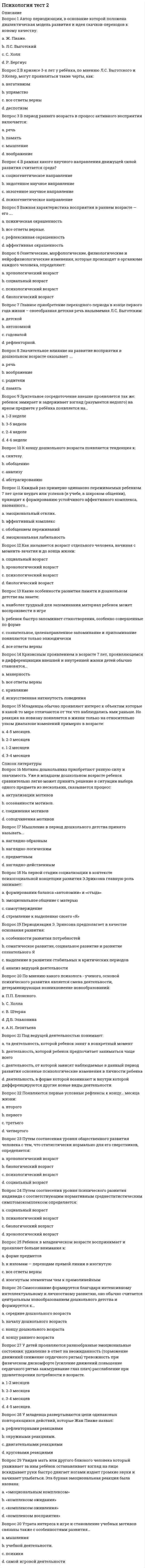      
          Описание
          Вопрос 1 Среди особенностей, составляющих ядро индивидуального стиля, всегда оказываются две их категории (два ответа): (Отметьте несколько вариантов ответов)a. особенности, благоприятствующие успеху b. особенности, противодействующие успеху c. особенности, противодействующие деятельностиd. особенности, обусловленные внешним воздействием Вопрос 2 Биологические детерминанты половых различий обнаружены достоверно только по факту…a. большая тревожность девочекb. превосходство девочек по вербальным способностямc. большая агрессивность мальчиков d. превосходство мальчиков по пространственным способностям Вопрос 3 Биологические и психосоциальные новообразования появляются в филогенезеa. сначала у женщин, затем у мужчинb. попеременноc. одновременно у мужчин и женщинd. сначала у мужчин, затем у женщин Вопрос 4 Вставьте пропущенное слово «Генотип-средовое … всегда увеличивает популяционную дисперсию»a. ковариацияb. сочетаниеc. корреляцияd. взаимодействие Вопрос 5 Достоверные различия в психологических характеристиках у мальчиков и девочек, у мужчин и женщин получены по небольшому количеству групп свойств. Среди перечисленных ниже в этот перечень не входит…a. превосходство девочек по вербальным способностямb. превосходство мальчиков по пространственным способностямc. большая тревожность девочек d. большая агрессивность мальчиков Вопрос 6 Единичный представитель человеческого рода, конкретный носитель всех психофизических и социальных черт человечества?a. индивид b. субъектc. организмd. личность Вопрос 7 Идеографический подход к изучению личности был введен?a. Кеттеломb. Юнгомc. Олпортом d. Айзенком Вопрос 8 Индивидный уровень свойств – это…a. идеальные предпосылки развития субъектаb. безличные предпосылки развития субъекта c. объективные предпосылки развития субъектаd. социальные предпосылки развития субъектаВопрос 9 Как соотносятся особенности ВНД индивида с его личностью?a. иногда становятся особенностями его личности и определяют еёb. не становятся особенностями его личности и не определяют её c. всегда становятся особенностями его личности и определяют еёd. становятся особенностями личности при определенных условиях Вопрос 10 Какая динамика изменений обнаружена в последние десятилетия в психологических характеристиках половых различий?a. дифференциацияb. рассогласованиеc. стабильностьd. сближение  Вопрос 11 Какие качества относят к третьему (высшему) уровню индивидуальности? (Отметьте несколько вариантов ответов)a. ценности b. направленность личности c. убеждения d. стилевые характеристики поведения Вопрос 12 Какие типы изменений, происходящих в процессе развития, сопровождаются стабильностью и преемственностью? (Отметьте несколько вариантов ответов)a. новое образованиеb. исчезновение характеристикиc. рост d. производность Вопрос 13 Какое из приведенных ниже утверждений ошибочно толкует результаты современных исследований вклада генотипа в вариативность когнитивных стилей?a. роль генотипа в детерминации показателей когнитивного стиля с возрастом увеличиваетсяb. индивидуальные различия когнитивных стилей обусловлены на 50% генотипомc. индивидуальные различия когнитивных стилей не связаны с генотипом вообще d. единственным когнитивным стилем, связанным на невысоком уровне значимости с генотипом, является зависимость – независимость от поля Вопрос 14 Какой когнитивный стиль представляет собой способ восприятия различающихся особенностей предмета и связан с различиями в детальности схем, представленных в памяти?a. диапазон эквивалентностиb. полезависимость-поленезависимость c. рефлексивность –импульсивностьd. уравнивание – заострение Вопрос 15 Когнитивный стиль - этоa. предпочтение решать интеллектуальные задачи в области гуманитарных или точных наукb. совокупность особенностей самосознания человекаc. стиль осуществления операций в деятельностиd. индивидуальный способ переработки информации    
          Список литературы
          Вопрос 16 Обусловленная типологическими особенностями устойчивая система способов, которая складывается у человека, стремящегося к наилучшему осуществлению данной деятельности – этоa. направленностьb. стратегия деятельностиc. индивидуальностьd. индивидуальный стиль деятельности  Вопрос 17 Определите стиль, который НЕ относится к стилям взаимодействия.a. либеральныйb. гуманистическийc. авторитарныйd. когнитивный  Вопрос 18 По каким из приведенных шкал опросника В.М. Русалова показатели у женщин выше? (Отметьте несколько вариантов ответов)a. эмоциональность b. энергичностьc. пластичность d. социальная пластичность Вопрос 19 По мнению отечественных психологов, исходным состоянием для развития личности является?a. индивид b. организмc. субъективностьd. индивидуальностьВопрос 20 При изучении индивидуальных различий по какому когнитивному стилю применяют тест стержня и рамки?a. диапазон эквивалентностиb. рефлексивность –импульсивностьc. уравнивание – заострениеd. полезависимость-поленезависимость  Вопрос 21 Продолжите фразу: «Возраст достижения оптимума и возраст, при котором начинается снижение функционального уровня той или иной психологической характеристики…a. зависят от средовых воздействийb. определены генотипическиc. стабильны и определеныd. имеют большие индивидуальные вариации  Вопрос 22 Реакция на воздействие внешней среды у мальчиков и де¬вочек…a. уменьшает различия с возрастомb. существенно различается c. проявляет различия с возрастомd. не имеет различий Вопрос 23 Результат развития индивида, наиболее полное воплощение человеческих качеств – это…a. социальный индивидb. человекc. представитель HomoSapiensd. личность Вопрос 24 Сколько было выделено устойчивых поведенческих программ, связанных с мужским полом (находящихся под андрогенетическим контролем)?a. 9b. 18c. 6d. 12  Вопрос 25 Укажите в чем чаще проявляются невротические отклонения девочек (Отметьте несколько вариантов ответов)a. в появлении страхов b. повышенной тревожности c. вредных привычках аутоагрессивной этиологии d. невротических отклонениях Вопрос 26 Укажите критерии личности (Отметьте несколько вариантов ответов)a. соподчинение мотивов b. иерархия мотивов c. способность к руководству своим поведением d. эгоизм Вопрос 27 Уникальность личности выражается в понятииa. «креативность»b. «идентичность»c. «индивидуальность» d. «субъективность»Вопрос 28 Что есть относительно поздний продукт общественно-исторического онтогенеза?a. личность b. индивидc. человекd. индивидуальность Вопрос 29 Что из перечисленного не является характеристикой стиля реагирования мужчины на стресс?a. выплескивает эмоцииb. испытывает подавленностьc. вовлекается в физическую активностьd. попытка отгородиться от эмоций  Вопрос 30 Эволюционное предназначение дифференциации полов состоитa. в увеличении многообразияb. в увеличении комбинаторных возможностей генотипа c. в повышении количества особейd. в распределении функций устойчивости и изменчивости между представителями различных полов
            
            
            Психология тест 4Психология тест синергия Психология.Тест Синергия 2020 Психология (тест с ответами Синергия)Психология труда и инженерная психология ответы Синергия - тесты (70/100)Психология труда, инженерная психология и эргономикаПсихология труда (инженерная психология и эргономика) Ответы Синергия.Тест 2021г.Психология (Синергия) Психология - Синергия 2 семестрПсихология социальной работы (тест с ответами Синергия) Психология социально-правовой деятельности тест СинергияПсихология социально-правовой деятельности (тест с ответами Синергия) Психология стресса.Тест Синергия 2021гПсихология стресса (тест с ответами Синергия) 