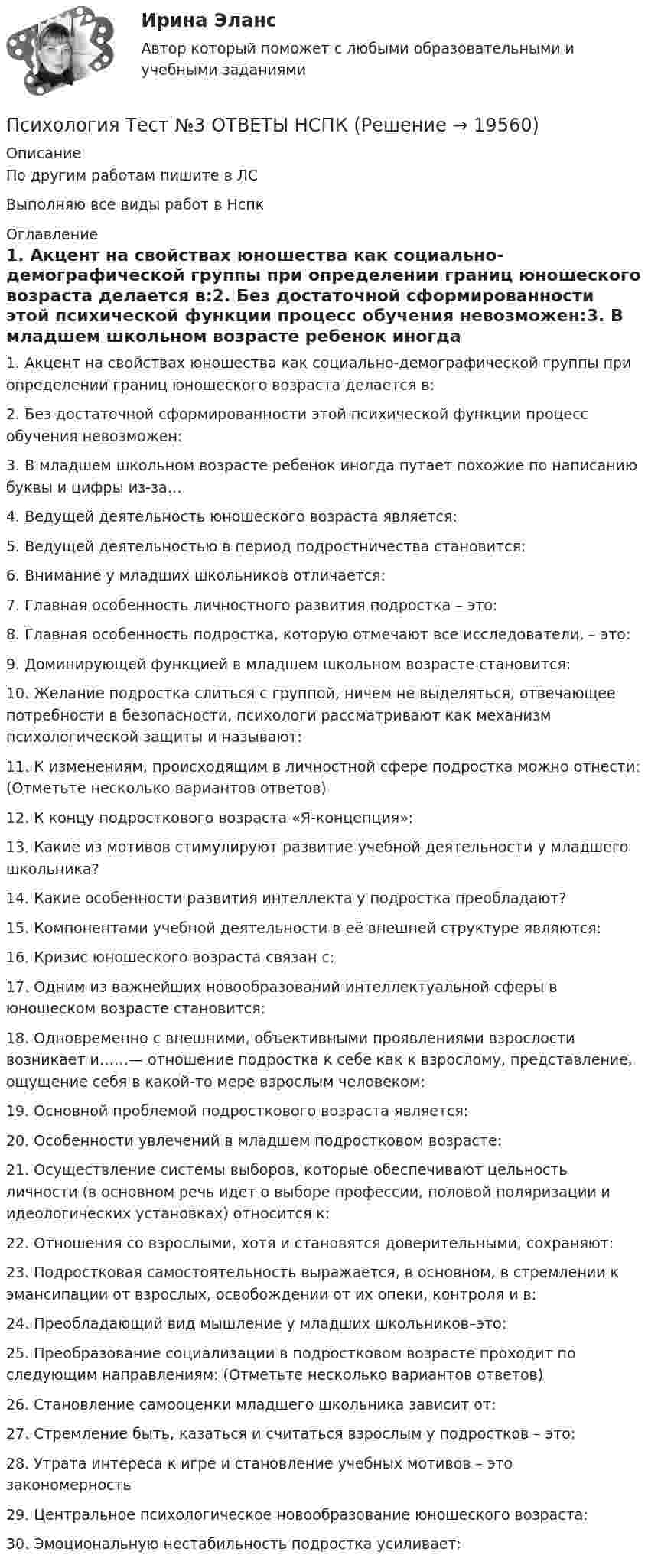     
          Описание
          По другим работам пишите в ЛСВыполняю все виды работ в Нспк 
          Оглавление
          1. Акцент на свойствах юношества как социально-демографической группы при определении границ юношеского возраста делается в:2. Без достаточной сформированности этой психической функции процесс обучения невозможен:3. В младшем школьном возрасте ребенок иногда путает похожие по написанию буквы и цифры из-за…4. Ведущей деятельность юношеского возраста является:5. Ведущей деятельностью в период подростничества становится:6. Внимание у младших школьников отличается:7. Главная особенность личностного развития подростка – это:8. Главная особенность подростка, которую отмечают все исследователи, – это:9. Доминирующей функцией в младшем школьном возрасте становится:10. Желание подростка слиться с группой, ничем не выделяться, отвечающее потребности в безопасности, психологи рассматривают как механизм психологической защиты и называют:11. К изменениям, происходящим в личностной сфере подростка можно отнести: (Отметьте несколько вариантов ответов)12. К концу подросткового возраста «Я-концепция»:13. Какие из мотивов стимулируют развитие учебной деятельности у младшего школьника?14. Какие особенности развития интеллекта у подростка преобладают?15. Компонентами учебной деятельности в её внешней структуре являются:16. Кризис юношеского возраста связан с:17. Одним из важнейших новообразований интеллектуальной сферы в юношеском возрасте становится:18. Одновременно с внешними, объективными проявлениями взрослости возникает и……— отношение подростка к себе как к взрослому, представление, ощущение себя в какой-то мере взрослым человеком:19. Основной проблемой подросткового возраста является:20. Особенности увлечений в младшем подростковом возрасте:21. Осуществление системы выборов, которые обеспечивают цельность личности (в основном речь идет о выборе профессии, половой поляризации и идеологических установках) относится к:22. Отношения со взрослыми, хотя и становятся доверительными, сохраняют:23. Подростковая самостоятельность выражается, в основном, в стремлении к эмансипации от взрослых, освобождении от их опеки, контроля и в:24. Преобладающий вид мышление у младших школьников–это:25. Преобразование социализации в подростковом возрасте проходит по следующим направлениям: (Отметьте несколько вариантов ответов)26. Становление самооценки младшего школьника зависит от:27. Стремление быть, казаться и считаться взрослым у подростков – это:28. Утрата интереса к игре и становление учебных мотивов – это закономерность29. Центральное психологическое новообразование юношеского возраста:30.	Эмоциональную нестабильность подростка усиливает: 
            
            
            Психология Тест №2 ОТВЕТЫ НСПКПсихология Тест №3 ОТВЕТЫ НСПКПсихология Тест №4 ОТВЕТЫ НСПКПсихология Тест + ЗаданияПсихология. Тестовые вопросы к разделу 1Психология. Тестовые вопросы к разделу 1Психология Тестовые вопросы к разделу 1 НСПКПсихология  ТЕСТ-8  НСПКПсихология ТЕСТ-8  НСПКпсихология тест 8 НСПК 100балловПсихология ТЕСТ-9  НСПКПсихология ТЕСТ-9  НСПКПсихология ТЕСТ-9  НСПКпсихология тест 9 НСПК 100баллов