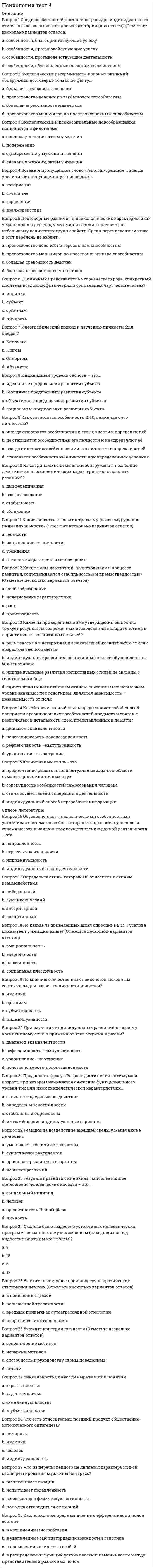     
          Описание
          Психология тест синергия  
          Оглавление
          1.активным видом воображения являются ... 2 акцентирование, типизация, агглютинация, аналогия - это приемы ... 3.вид памяти, сохраняющей информацию на время решения конкретной задачи (набора телефонного номера и пр.), - это... память 4.воля является … психическим свойством личности+ 5.восприятие - это 6.группа, в которой выстраиваются эмоциональные отношения, но совместная деятельность направлена на удовлетворение личных интересов, называется... 7.если воображение связано с построением будущего, то это … 8.индивидуально-психологические особенности человека, проявляющиеся в деятельности и являющиеся условием успешности ее выполнения, называются... 9.к психическим процессам относится ... 10.к функциям воображения относится … 11.максимальная численность малой группы составляет... 12 метод выявления разнообразных качественных характеристик, предполагающий письменные ответы испытуемых на бланках с заготовленными вопросами, - это... 13.метод исследования, предполагающий изучение личности человека косвенно, т.е. на основании результатов его интеллектуальной, творческой или физической активности, – … 14.мыслительная операция, направленная на выделение элементов, составляющих целый предмет или явление, – это … 15.мыслительная операция, направленная на объединение частей или свойств в единое  16.наглядный образ предмета или явления, возникающий на основе прошлого опыта путем его воспроизведения в памяти, - это ... 17.наиболее краткая, но мощная эмоциональная реакция, которая длится секунды или минуты, – это … 18.наилучшим образом запоминается фрагмент текста, расположенный ... 19.направленная сосредоточенность психической деятельности на определенных значимых сигналах - это ... 20.неосознаваемое состояние готовности личности конкретным образом воспринимать, оценивать и действовать по отношению к окружающим его людям или объектам - это 21.... относится к психическим свойствам личности 22.ощущения - это чувственное отражение ... 23.период первичного усвоения системы основных социальных норм и жизненных ценностей, или первый этап рождения личности, протекает ... 24.период переосмысления основных жизненных ценностей, их присвоения и ранжирования в собственной системе, или второй этап рождения личности, протекает в возрасте ... 25.пределом функционирования группы как целого является группа численностью … +/-2 человека 26.примером направленности внимания является … 27.процесс освоения социальных и культурных норм, ценностей, присущих человеческому обществу, в результате которого индивид становится личностью, называется... 28.психические явления, обеспечивающие переработку поступающей из окружающего мира информации, - это ... 29.психические явления, отражающие личную значимость и оценку внешних и внутренних ситуаций для жизнедеятельности человека в форме переживания, – это … 30.психические явления, придающие своеобразие протеканию психических процессов, - это ... 31.психические явления, устойчиво отображающиеся в принятии решений и поведении, называются ... 32.психологический метод исследования, в котором в качестве средства сбора информации применяется специально оформленный список вопросов, – это … 33.ранее всего у ребенка проявляется ... мышление 34.речь развивается … 35.свойство внимания, выражающееся в возможности более или менее легкого перехода от одного вида деятельности к другому, называется … 36.свойство внимания, выражающееся в возможности выполнения одновременно двух работ, называется ... 37.свойство восприятия выделять определенные комплексы сигналов из фона в соответствии с поставленной задачей, личной значимостью, актуальностью сигналов - это . 39.свойство восприятия, объединяющее поступившие сигналы в единый образ, если они сопутствуют друг другу во времени и пространстве, называется... 40.свойство восприятия сохранять независимость образа от условий восприятия - это ... 41.ситуативные реакции человека на воздействия внутренних и внешних раздражителей, имеющие выраженную субъективную окраску, - это... 42.совокупность психологических особенностей человека, составляющих его своеобразие в отличие от других людей, – это … 43.совокупность устойчивых мотивов, ориентирующих поведение и деятельность личности независимо от конкретных условий, - это ...  44.сознательное регулирование человеком своего поведения и деятельности, связанное с преодолением внешних или внутренних препятствий, называется... 45.сплоченность группы - это .46.способ выполнения действий, закрепившийся в процессе регулярного воспроизведения и в результате превратившийся в автоматизм, - это ... 47.способность анализатора, помогающая подстраивать уровень своей чувствительности к интенсивности раздражителя, - это ... 48.среди свойств внимания воспитанию и развитию труднее поддается .. 49.среди свойств личности ... зависит от воспитания и условий социальной среды 50.стандартизированный метод определения количественных показателей, направленный на выявление одного или нескольких взаимосвязанных параметров личности, – это … 51.сторона общения, под которой подразумевают процессы восприятия человека человеком, называется ... 52.сторона общения, связанная с процессами взаимодействия партнеров, называется ... 53.стремительные, бурно протекающие эмоциональные процессы - это ... 54.творческое воображение является основой ... мышления 55.типичные для конкретного человека особенности его психики называются … 56.темперамента, обнаруживающийся в бурных эмоциях, резких сменах настроения, неуравновешенности и общей подвижности, -... 57. тип темперамента, отличающийся подвижностью, склонностью к частой смене впечатлений, отзывчивостью и общительностью, 58.тип темперамента, проявляющийся в медлительности, устойчивости, слабом внешнем выражении эмоциональных состояний, - ... 59.тип темперамента, характеризующийся легкой ранимостью, способностью глубоко переживать даже незначительные события, -... 60.уровень общения, признаком которого является монологическая речь одного из партнеров без учета реакции адресата, называется ... общением 61.устойчивое эмоциональное отношение человека к явлениям действительности, возникающее при удовлетворении или неудовлетворении потребностей, называется . 62.человек как представитель биологического вида называется ... 63.человек как субъект межличностных и социальных отношений и сознательной деятельности называется ... 64.чувства, связанные с переживанием прекрасного, возвышенного и способствующие личностному развитию, называются ...    
          Список литературы
          1.активным видом воображения являются ... 2 акцентирование, типизация, агглютинация, аналогия - это приемы ... 3.вид памяти, сохраняющей информацию на время решения конкретной задачи (набора телефонного номера и пр.), - это... память 4.воля является … психическим свойством личности+ 5.восприятие - это 6.группа, в которой выстраиваются эмоциональные отношения, но совместная деятельность направлена на удовлетворение личных интересов, называется... 7.если воображение связано с построением будущего, то это … 8.индивидуально-психологические особенности человека, проявляющиеся в деятельности и являющиеся условием успешности ее выполнения, называются... 9.к психическим процессам относится ... 10.к функциям воображения относится … 11.максимальная численность малой группы составляет... 12 метод выявления разнообразных качественных характеристик, предполагающий письменные ответы испытуемых на бланках с заготовленными вопросами, - это... 13.метод исследования, предполагающий изучение личности человека косвенно, т.е. на основании результатов его интеллектуальной, творческой или физической активности, – … 14.мыслительная операция, направленная на выделение элементов, составляющих целый предмет или явление, – это … 15.мыслительная операция, направленная на объединение частей или свойств в единое  16.наглядный образ предмета или явления, возникающий на основе прошлого опыта путем его воспроизведения в памяти, - это ... 17.наиболее краткая, но мощная эмоциональная реакция, которая длится секунды или минуты, – это … 18.наилучшим образом запоминается фрагмент текста, расположенный ... 19.направленная сосредоточенность психической деятельности на определенных значимых сигналах - это ... 20.неосознаваемое состояние готовности личности конкретным образом воспринимать, оценивать и действовать по отношению к окружающим его людям или объектам - это 21.... относится к психическим свойствам личности 22.ощущения - это чувственное отражение ... 23.период первичного усвоения системы основных социальных норм и жизненных ценностей, или первый этап рождения личности, протекает ... 24.период переосмысления основных жизненных ценностей, их присвоения и ранжирования в собственной системе, или второй этап рождения личности, протекает в возрасте ... 25.пределом функционирования группы как целого является группа численностью … +/-2 человека 26.примером направленности внимания является … 27.процесс освоения социальных и культурных норм, ценностей, присущих человеческому обществу, в результате которого индивид становится личностью, называется... 28.психические явления, обеспечивающие переработку поступающей из окружающего мира информации, - это ... 29.психические явления, отражающие личную значимость и оценку внешних и внутренних ситуаций для жизнедеятельности человека в форме переживания, – это … 30.психические явления, придающие своеобразие протеканию психических процессов, - это ... 31.психические явления, устойчиво отображающиеся в принятии решений и поведении, называются ... 32.психологический метод исследования, в котором в качестве средства сбора информации применяется специально оформленный список вопросов, – это … 33.ранее всего у ребенка проявляется ... мышление 34.речь развивается … 35.свойство внимания, выражающееся в возможности более или менее легкого перехода от одного вида деятельности к другому, называется … 36.свойство внимания, выражающееся в возможности выполнения одновременно двух работ, называется ... 37.свойство восприятия выделять определенные комплексы сигналов из фона в соответствии с поставленной задачей, личной значимостью, актуальностью сигналов - это . 39.свойство восприятия, объединяющее поступившие сигналы в единый образ, если они сопутствуют друг другу во времени и пространстве, называется... 40.свойство восприятия сохранять независимость образа от условий восприятия - это ... 41.ситуативные реакции человека на воздействия внутренних и внешних раздражителей, имеющие выраженную субъективную окраску, - это... 42.совокупность психологических особенностей человека, составляющих его своеобразие в отличие от других людей, – это … 43.совокупность устойчивых мотивов, ориентирующих поведение и деятельность личности независимо от конкретных условий, - это ...  44.сознательное регулирование человеком своего поведения и деятельности, связанное с преодолением внешних или внутренних препятствий, называется... 45.сплоченность группы - это .46.способ выполнения действий, закрепившийся в процессе регулярного воспроизведения и в результате превратившийся в автоматизм, - это ... 47.способность анализатора, помогающая подстраивать уровень своей чувствительности к интенсивности раздражителя, - это ... 48.среди свойств внимания воспитанию и развитию труднее поддается .. 49.среди свойств личности ... зависит от воспитания и условий социальной среды 50.стандартизированный метод определения количественных показателей, направленный на выявление одного или нескольких взаимосвязанных параметров личности, – это … 51.сторона общения, под которой подразумевают процессы восприятия человека человеком, называется ... 52.сторона общения, связанная с процессами взаимодействия партнеров, называется ... 53.стремительные, бурно протекающие эмоциональные процессы - это ... 54.творческое воображение является основой ... мышления 55.типичные для конкретного человека особенности его психики называются … 56.темперамента, обнаруживающийся в бурных эмоциях, резких сменах настроения, неуравновешенности и общей подвижности, -... 57. тип темперамента, отличающийся подвижностью, склонностью к частой смене впечатлений, отзывчивостью и общительностью, 58.тип темперамента, проявляющийся в медлительности, устойчивости, слабом внешнем выражении эмоциональных состояний, - ... 59.тип темперамента, характеризующийся легкой ранимостью, способностью глубоко переживать даже незначительные события, -... 60.уровень общения, признаком которого является монологическая речь одного из партнеров без учета реакции адресата, называется ... общением 61.устойчивое эмоциональное отношение человека к явлениям действительности, возникающее при удовлетворении или неудовлетворении потребностей, называется . 62.человек как представитель биологического вида называется ... 63.человек как субъект межличностных и социальных отношений и сознательной деятельности называется ... 64.чувства, связанные с переживанием прекрасного, возвышенного и способствующие личностному развитию, называются ...   
            
            
            Психология тест синергия Психология.Тест Синергия 2020 Психология (тест с ответами Синергия)Психология труда и инженерная психология ответы Синергия - тесты (70/100)Психология труда, инженерная психология и эргономикаПсихология труда (инженерная психология и эргономика) Ответы Синергия.Тест 2021г.Психология труда (Инженерная психология и эргономика) Ответы Синергия - ТестыПсихология - Синергия 2 семестрПсихология социальной работы (тест с ответами Синергия) Психология социально-правовой деятельности тест СинергияПсихология социально-правовой деятельности (тест с ответами Синергия) Психология стресса.Тест Синергия 2021гПсихология стресса (тест с ответами Синергия) Психология тест 2