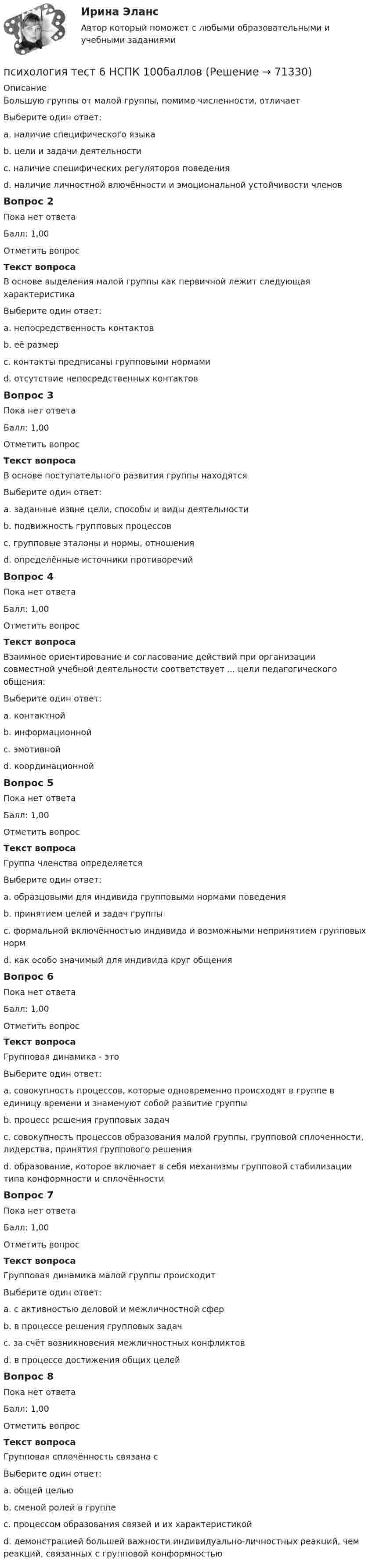      
            Описание
            Большую группы от малой группы, помимо численности, отличаетВыберите один ответ:a. наличие специфического языкаb. цели и задачи деятельностиc. наличие специфических регуляторов поведенияd. наличие личностной влючённости и эмоциональной устойчивости членовВопрос 2Пока нет ответаБалл: 1,00Отметить вопросТекст вопросаВ основе выделения малой группы как первичной лежит следующая характеристикаВыберите один ответ:a. непосредственность контактовb. её размерc. контакты предписаны групповыми нормамиd. отсутствие непосредственных контактовВопрос 3Пока нет ответаБалл: 1,00Отметить вопросТекст вопросаВ основе поступательного развития группы находятсяВыберите один ответ:a. заданные извне цели, способы и виды деятельностиb. подвижность групповых процессовc. групповые эталоны и нормы, отношенияd. определённые источники противоречийВопрос 4Пока нет ответаБалл: 1,00Отметить вопросТекст вопросаВзаимное ориентирование и согласование действий при организации совместной учебной деятельности соответствует ... цели педагогического общения:Выберите один ответ:a. контактнойb. информационнойc. эмотивнойd. координационнойВопрос 5Пока нет ответаБалл: 1,00Отметить вопросТекст вопросаГруппа членства определяетсяВыберите один ответ:a. образцовыми для индивида групповыми нормами поведенияb. принятием целей и задач группыc. формальной включённостью индивида и возможными непринятием групповых нормd. как особо значимый для индивида круг общенияВопрос 6Пока нет ответаБалл: 1,00Отметить вопросТекст вопросаГрупповая динамика - этоВыберите один ответ:a. совокупность процессов, которые одновременно происходят в группе в единицу времени и знаменуют собой развитие группыb. процесс решения групповых задачc. совокупность процессов образования малой группы, групповой сплоченности, лидерства, принятия группового решенияd. образование, которое включает в себя механизмы групповой стабилизации типа конформности и сплочённостиВопрос 7Пока нет ответаБалл: 1,00Отметить вопросТекст вопросаГрупповая динамика малой группы происходитВыберите один ответ:a. с активностью деловой и межличностной сферb. в процессе решения групповых задачc. за счёт возникновения межличностных конфликтовd. в процессе достижения общих целейВопрос 8Пока нет ответаБалл: 1,00Отметить вопросТекст вопросаГрупповая сплочённость связана сВыберите один ответ:a. общей цельюb. сменой ролей в группеc. процессом образования связей и их характеристикойd. демонстрацией большей важности индивидуально-личностных реакций, чем реакций, связанных с групповой конформностью   
            
            
            Психология ТЕСТ-6  НСПКпсихология тест 6 НСПК 100балловПсихология  ТЕСТ-7   НСПКПсихология ТЕСТ-7  НСПКпсихология тест 7 НСПК 100балловПсихология  ТЕСТ-8  НСПКПсихология ТЕСТ-8  НСПКПсихология стресса /  Управление стрессами. Синергия. Ответы на ИТОГОВЫЙ ТЕСТ. На отлично!Психология  ТЕСТ-1   НСПКПсихология ТЕСТ-2   НСПКПсихология   ТЕСТ-3    НСПКПсихология  ТЕСТ-4   НСПКПсихология  ТЕСТ-5  НСПКпсихология тест 5 НСПК 100баллов