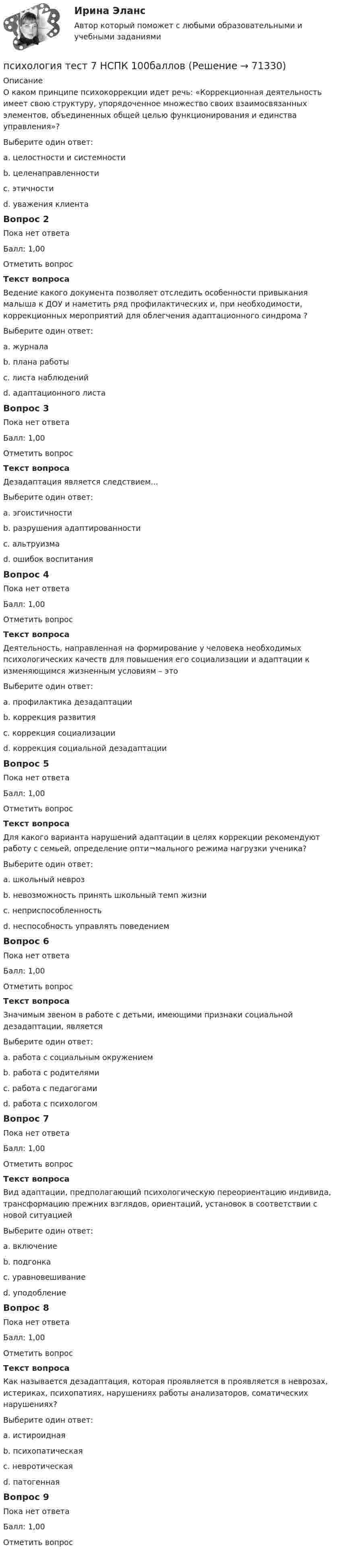      
            Описание
            О каком принципе психокоррекции идет речь: «Коррекционная деятельность имеет свою структуру, упорядоченное множество своих взаимосвязанных элементов, объединенных общей целью функционирования и единства управления»?Выберите один ответ:a. целостности и системностиb. целенаправленностиc. этичностиd. уважения клиентаВопрос 2Пока нет ответаБалл: 1,00Отметить вопросТекст вопросаВедение какого документа позволяет отследить особенности привыкания малыша к ДОУ и наметить ряд профилактических и, при необходимости, коррекционных мероприятий для облегчения адаптационного синдрома ?Выберите один ответ:a. журналаb. плана работыc. листа наблюденийd. адаптационного листаВопрос 3Пока нет ответаБалл: 1,00Отметить вопросТекст вопросаДезадаптация является следствием…Выберите один ответ:a. эгоистичностиb. разрушения адаптированностиc. альтруизмаd. ошибок воспитанияВопрос 4Пока нет ответаБалл: 1,00Отметить вопросТекст вопросаДеятельность, направленная на формирование у человека необходимых психологических качеств для повышения его социализации и адаптации к изменяющимся жизненным условиям – этоВыберите один ответ:a. профилактика дезадаптацииb. коррекция развитияc. коррекция социализацииd. коррекция социальной дезадаптацииВопрос 5Пока нет ответаБалл: 1,00Отметить вопросТекст вопросаДля какого варианта нарушений адаптации в целях коррекции рекомендуют работу с семьей, определение опти¬мального режима нагрузки ученика?Выберите один ответ:a. школьный неврозb. невозможность принять школьный темп жизниc. неприспособленностьd. неспособность управлять поведениемВопрос 6Пока нет ответаБалл: 1,00Отметить вопросТекст вопросаЗначимым звеном в работе с детьми, имеющими признаки социальной дезадаптации, являетсяВыберите один ответ:a. работа с социальным окружениемb. работа с родителямиc. работа с педагогамиd. работа с психологомВопрос 7Пока нет ответаБалл: 1,00Отметить вопросТекст вопросаВид адаптации, предполагающий психологическую переориентацию индивида, трансформацию прежних взглядов, ориентаций, установок в соответствии с новой ситуациейВыберите один ответ:a. включениеb. подгонкаc. уравновешиваниеd. уподоблениеВопрос 8Пока нет ответаБалл: 1,00Отметить вопросТекст вопросаКак называется дезадаптация, которая проявляется в проявляется в неврозах, истериках, психопатиях, нарушениях работы анализаторов, соматических нарушениях?Выберите один ответ:a. истироиднаяb. психопатическаяc. невротическаяd. патогеннаяВопрос 9Пока нет ответаБалл: 1,00Отметить вопрос   
            
            
            Психология ТЕСТ-7  НСПКпсихология тест 7 НСПК 100балловПсихология  ТЕСТ-8  НСПКПсихология ТЕСТ-8  НСПКпсихология тест 8 НСПК 100балловПсихология ТЕСТ-9  НСПКПсихология ТЕСТ-9  НСПКПсихология   ТЕСТ-3    НСПКПсихология  ТЕСТ-4   НСПКПсихология  ТЕСТ-5  НСПКпсихология тест 5 НСПК 100балловПсихология  ТЕСТ-6  НСПКПсихология ТЕСТ-6  НСПКпсихология тест 6 НСПК 100баллов