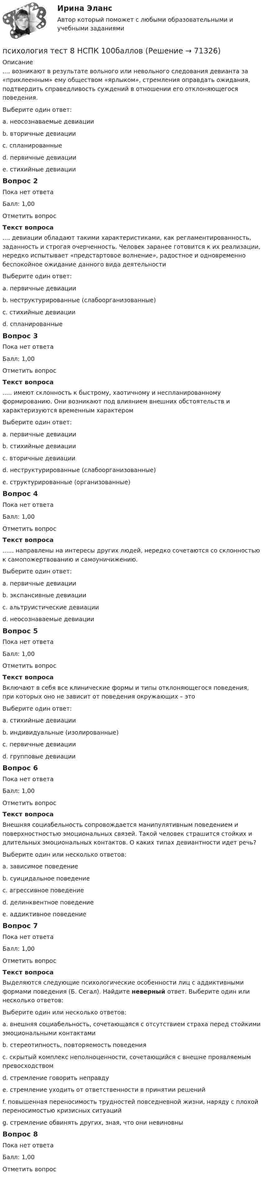      
            Описание
            .... возникают в результате вольного или невольного следования девианта за «приклеенным» ему обществом «ярлыком», стремления оправдать ожидания, подтвердить справедливость суждений в отношении его отклоняющегося поведения.Выберите один ответ:a. неосознаваемые девиацииb. вторичные девиацииc. спланированныеd. первичные девиацииe. стихийные девиацииВопрос 2Пока нет ответаБалл: 1,00Отметить вопросТекст вопроса.... девиации обладают такими характеристиками, как регламентированность, заданность и строгая очерченность. Человек заранее готовится к их реализации, нередко испытывает «предстартовое волнение», радостное и одновременно беспокойное ожидание данного вида деятельностиВыберите один ответ:a. первичные девиацииb. неструктурированные (слабоорганизованные)c. стихийные девиацииd. спланированныеВопрос 3Пока нет ответаБалл: 1,00Отметить вопросТекст вопроса..... имеют склонность к быстрому, хаотичному и неспланированному формированию. Они возникают под влиянием внешних обстоятельств и характеризуются временным характеромВыберите один ответ:a. первичные девиацииb. стихийные девиацииc. вторичные девиацииd. неструктурированные (слабоорганизованные)e. структурированные (организованные)Вопрос 4Пока нет ответаБалл: 1,00Отметить вопросТекст вопроса...... направлены на интересы других людей, нередко сочетаются со склонностью к самопожертвованию и самоуничижению.Выберите один ответ:a. первичные девиацииb. экспансивные девиацииc. альтруистические девиацииd. неосознаваемые девиацииВопрос 5Пока нет ответаБалл: 1,00Отметить вопросТекст вопросаВключают в себя все клинические формы и типы отклоняющегося поведения, при которых оно не зависит от поведения окружающих – этоВыберите один ответ:a. стихийные девиацииb. индивидуальные (изолированные)c. первичные девиацииd. групповые девиацииВопрос 6Пока нет ответаБалл: 1,00Отметить вопросТекст вопросаВнешняя социабельность сопровождается манипулятивным поведением и поверхностностью эмоциональных связей. Такой человек страшится стойких и длительных эмоциональных контактов. О каких типах девиантности идет речь? Выберите один или несколько ответов:a. зависимое поведениеb. суицидальное поведениеc. агрессивное поведениеd. делинквентное поведениеe. аддиктивное поведениеВопрос 7Пока нет ответаБалл: 1,00Отметить вопросТекст вопросаВыделяются следующие психологические особенности лиц с аддиктивными формами поведения (Б. Сегал). Найдите неверный ответ. Выберите один или несколько ответов:Выберите один или несколько ответов:a. внешняя социабельность, сочетающаяся с отсутствием страха перед стойкими эмоциональными контактамиb. стереотипность, повторяемость поведенияc. скрытый комплекс неполноценности, сочетающийся с внешне проявляемым превосходствомd. стремление говорить неправдуe. стремление уходить от ответственности в принятии решенийf. повышенная переносимость трудностей повседневной жизни, наряду с плохой переносимостью кризисных ситуацийg. стремление обвинять других, зная, что они невиновныВопрос 8Пока нет ответаБалл: 1,00Отметить вопрос   
            
            
            Психология ТЕСТ-8  НСПКпсихология тест 8 НСПК 100балловПсихология ТЕСТ-9  НСПКПсихология ТЕСТ-9  НСПКПсихология ТЕСТ-9  НСПКпсихология тест 9 НСПК 100балловПсихология Тест №1 НСПКпсихология тест 5 НСПК 100балловПсихология  ТЕСТ-6  НСПКПсихология ТЕСТ-6  НСПКпсихология тест 6 НСПК 100балловПсихология  ТЕСТ-7   НСПКПсихология ТЕСТ-7  НСПКпсихология тест 7 НСПК 100баллов