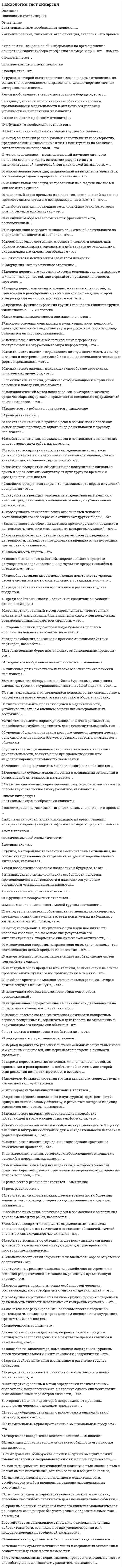    
          Описание
          Сдано на 100 баллов в 2020г. Верно 30 из 30 вопросов. Скриншот с отметкой прилагается к работе. Ответы выделены цветом в Worde.После покупки Вы получите файл с ответами на вопросы которые указаны ниже: 
          Оглавление
          Тип темперамента, проявляющийся в медлительности, устойчивости, слабом внешнем выражении эмоциональных состояний, -…ФлегматикСангвиникХолерикМеланхоликИндивидуально-психологические особенности человека, проявляющиеся в деятельности и являющиеся условием успешности её выполнения, называются…ТемпераментомСпособностямиХарактеромНаправленностьюСпособность анализатора, помогающая подстраивать уровень своей чувствительности к интенсивности раздражителя, – это …СинестезияИнерцияТренируемостьАдаптацияК психическим процессам относится …темпераментвосприятиеощущениянаправленностьМетод выявления разнообразных качественных характеристик, предполагающий письменные ответы испытуемых на бланках с заготовленными вопросами, – это …АнкетированиеТестированиеИнтервьюированиеКонтент-анализК функциям воображения относится …формирование внутреннего плана действийобразное представление действительностиобразное представление действительности, регулирование эмоциональных состояний, произвольная регуляция познавательных процессов и состояний человека и формирование внутреннего плана действийрегулирование эмоциональных состоянийРанее всего у ребенка проявляется …мышлениеПространственноеСловестно-логическоеНаглядно-образноеНаглядно-действенноеПсихические явления, обеспечивающие переработку поступающей из окружающего мира информации, – это …волевые процессыпознавательные процессыпсихические свойства личностиэмоциональные процессыПсихические явления, придающие своеобразие протеканию психических процессов, – этопсихические процессыпсихические состоянияпсихические свойства личностиволевые процессыМыслительная операция, направленная на объединение частей или свойств в единое целое, – это …СравнениеОбобщениеСинтезАнализПериод переосмысления основных жизненных ценностей, их присвоения и ранжирования в собственной системе, или второй этап рождения личности, протекает в возрасте…От 12 до 18лет, но может продолжаться в течении жизниОт 7 до 15летОт 18 до 50летОт 7 до 18летНаилучшим образом запоминается фрагмент теста, расположенный…вначалев концерядом с иллюстрациейв серединеЧеловек как субъект межличностных и социальных отношений и сознательной деятельности называется…субъектом деятельностииндивидуальностьюличностьюиндивидомГруппа в которой выстраиваются эмоциональные отношения, но совместная деятельность направлена на удовлетворение личных интересов, называется…корпорациейассоциациейкомандойдиффузнойАкцентирование, типизация, агглютинация, аналогия – это приемы …ПамятиВоображенияВниманияМышленияСпособ выполнения действий, закрепившийся в процессе регулярного воспроизведения и в результате превратившийся в автоматизм, – это …навыкумениеоперацияинстинктСтандартизированный метод определения количественных показателей, направленный на выявление одного или нескольких взаимосвязанных параметров личности, – это …тестированиеанкетированиеконтент-анализинтервьюированиеОщущения – это чувственное отражение …объективной реальности в виде целостных образовобъективной реальности в виде целостных образовсубъективной реальности в виде отдельных свойств предметов и явленийобъективной реальности в виде отдельных свойств предметов и явленийНаправленная сосредоточенность психической деятельности на определенных значимых сигналах – это …ПредставлениеВниманиеОщущенияВоображениеПримером направленности внимания является …ЭкстраверсияХудожественный образИнтроверсияОптимизмПериод первичного усвоения системы основных социальных норм и жизненных ценностей, или первый этап рождения личности, протекает …В возрасте от 2 до 5 летВ среднем и старшем школьном возрастеВ возрасте от рождения до 7 летВ возрасте от 7 до 18 летСреди свойств внимания воспитанию и развитию труднее поддается …ОбъемПереключаемостьКонцентрацияУстойчивостьРассеянностьРаспределениеЧеловек как представитель биологического вида называется …ИндивидомСубъектом деятельностиИндивидуальностьюЛичностьюУровень общения, признаком которого является монологическая речь одного из партнеров без учета реакции адресата, называется … общениемДеловымИмперативнымМанипулятивнымИгровымСвойство внимания, выражающееся в возможности более или менее легкого перехода от одного вида деятельности к другому, называетсяОтвлечениемраспределениемрассеянностьюпереключаемостьюобъемомустойчивостьюСовокупность устойчивых мотивов, ориентирующих поведение и деятельность личности независимо от конкретных условий, - это…ВлечениеНаправленностьПритязаниеПотребностьСвойство восприятия выделять определенные комплексы сигналов из фона в соответствии с поставленной задачей, личной значимостью, актуальностью сигналов – этоПереключаемостьПредметностьРаспределениеЦелостностьНеосознаваемое состояние готовности личности к конкретным образом воспринимать, оценивать и действовать по отношению к окружающим его людям или объектам – этоУстановкаУбеждениеМировоззрениеИнтересУстойчивое эмоциональное отношение человека к явлениям действительности, возникающее при удовлетворении или неудовлетворении потребностей, называется…ЧувствамиЭмоциямиНаправленностьюВолейНаглядный образ предмета или явления, возникающий на основе прошлого опыта путем его воспроизведения в памяти этоПрипоминаниеПредставлениеУзнаваниеРеминисценция   
            
            
            Психология.Тест Синергия 2020 Психология (тест с ответами Синергия)Психология труда и инженерная психология ответы Синергия - тесты (70/100)Психология труда, инженерная психология и эргономикаПсихология труда (инженерная психология и эргономика) Ответы Синергия.Тест 2021г.Психология труда (Инженерная психология и эргономика) Ответы Синергия - ТестыПсихология труда, инженерная психология и эргономика Синергия 2021 тестПсихология социальной работы (тест с ответами Синергия) Психология социально-правовой деятельности тест СинергияПсихология социально-правовой деятельности (тест с ответами Синергия) Психология стресса.Тест Синергия 2021гПсихология стресса (тест с ответами Синергия) Психология тест 2Психология тест 4