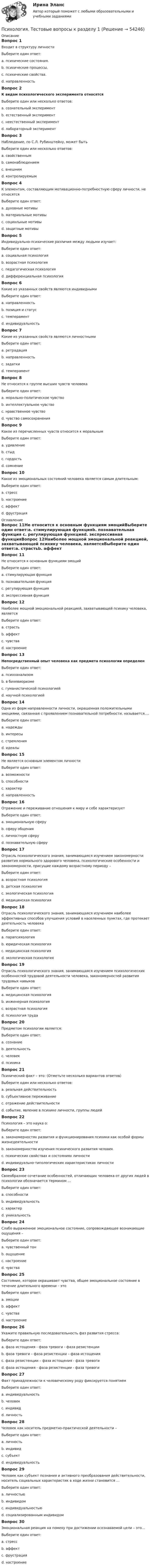      
            Описание
            Вопрос 1Входит в структуру личностиВыберите один ответ:a. психические состояния.b. психические процессы.c. психические свойства.d. направленность Вопрос 2К видам психологического эксперимента относятсяВыберите один или несколько ответов:a. сознательный экспериментb. естественный эксперимент c. неестественный экспериментd. лабораторный эксперимент Вопрос 3Наблюдение, по С.Л. Рубинштейну, может бытьВыберите один или несколько ответов:a. свойственнымb. самонаблюдением c. внешним d. контролируемымВопрос 4К элементам, составляющим мотивационно-потребностную сферу личности, не относятсяВыберите один ответ:a. духовные мотивыb. материальные мотивыc. социальные мотивыd. защитные мотивы Вопрос 5Индивидуально-психические различия между людьми изучает:Выберите один ответ:a. социальная психологияb. возрастная психологияc. педагогическая психологияd. дифференциальная психология Вопрос 6Какие из указанных свойств являются индивиднымиВыберите один ответ:a. направленностьb. позиция и статусc. темперамент d. индивидуальностьВопрос 7Какие из указанных свойств являются личностнымиВыберите один ответ:a. ретрадацияb. направленность c. задаткиd. темпераментВопрос 8Не относится к группе высших чувств человекаВыберите один ответ:a. морально-политическое чувствоb. интеллектуальное чувствоc. нравственное чувствоd. чувство самосохранения Вопрос 9Какое из перечисленных чувств относится к моральнымВыберите один ответ:a. удивлениеb. стыд c. гордостьd. сомнениеВопрос 10Какое из эмоциональных состояний человека является самым длительным:Выберите один ответ:a. стрессb. настроение c. аффектd. фрустрация 
            Оглавление
            Вопрос 11Не относится к основным функциям эмоцийВыберите один ответ:a. стимулирующая функцияb. познавательная функция c. регулирующая функцияd. экспрессивная функцияВопрос 12Наиболее мощной эмоциональной реакцией, захватывающей психику человека, являетсяВыберите один ответ:a. страстьb. аффект c. чувстваd. настроениеВопрос 13Непосредственный опыт человека как предмета психологии определенВыберите один ответ:a. психоанализомb. в бихевиоризмеc. гуманистической психологиейd. научной психологией Вопрос 14Одна из форм направленности личности, окрашенная положительными эмоциями, связанная с проявлением познавательной потребности, называется....Выберите один ответ:a. надеждыb. интересы c. стремленияd. идеалыВопрос 15Не является основным элементом личностиВыберите один ответ:a. возможности b. способностиc. характерd. направленностьВопрос 16Отражение и переживание отношения к миру и себе характеризуетВыберите один ответ:a. эмоциональную сферу b. сферу общенияc. личностную сферуd. познавательную сферуВопрос 17Отрасль психологического знания, занимающаяся изучением закономерности развития нормального здорового человека, психологические особенности и закономерности, присущие каждому возрастному периоду –Выберите один ответ:a. возрастная психология b. детская психологияc. экологическая психологияd. медицинская психологияВопрос 18Отрасль психологического знания, занимающаяся изучением наиболее эффективных способов улучшения условий в населенных пунктах, где протекает деятельность человекаВыберите один ответ:a. парапсихологияb. юридическая психологияc. медицинская психологияd. экологическая психология Вопрос 19Отрасль психологического знания, занимающаяся изучением психологических особенностей трудовой деятельности человека, закономерностей развития трудовых навыковВыберите один ответ:a. медицинская психологияb. инженерная психологияc. возрастная психологияd. психология труда Вопрос 20Предметом психологии является:Выберите один ответ:a. сознаниеb. деятельностьc. человекd. психика Вопрос 21Психический факт – это: (Отметьте несколько вариантов ответов)Выберите один или несколько ответов:a. реальная действительность b. субъективное переживаниеc. отражение действительности d. событие, явление в психике личности, группы людейВопрос 22Психология – это наука о:Выберите один ответ:a. закономерностях развития и функционирования психики как особой формы жизнедеятельности b. закономерностях изучения психического развития человекc. психических свойствах и состояниях личностиd. индивидуально-типологических характеристиках личностиВопрос 23Своеобразное сочетание особенностей, отличающих человека от других людей в психологии обозначается термином …Выберите один ответ:a. способностиb. индивидуальность c. характерd. уникальностьВопрос 24Слабо выраженное эмоциональное состояние, сопровождающее возникающие ощущения –Выберите один ответ:a. чувственный тон b. ощущениеc. настроениеd. чувстваВопрос 25Состояние, которое окрашивает чувства, общее эмоциональное состояние в течение длительного времени – этоВыберите один ответ:a. эмоцииb. аффектc. чувстваd. настроение Вопрос 26Укажите правильную последовательность фаз развития стресса:Выберите один ответ:a. фаза истощения - фаза тревоги - фаза резистенцииb. фаза тревоги – фаза резистенции – фаза истощения c. фаза резистенции – фаза истощения - фаза тревогиd. фаза истощения - фаза резистенции - фаза тревогиВопрос 27Факт принадлежности к человеческому роду фиксируется понятиемВыберите один ответ:a. индивидуальностьb. человекc. индивид d. личностьВопрос 28Человек как носитель предметно-практической деятельности –Выберите один ответ:a. личностьb. индивидc. субъект d. индивидуальностьВопрос 29Человек как субъект познания и активного преобразования действительности, носитель социальных характеристик в ходе жизни становится …Выберите один ответ:a. личностью b. индивидомc. индивидуальностьюd. социализированным индивидомВопрос 30Эмоциональная реакция на помеху при достижении осознаваемой цели – это…Выберите один ответ:a. стрессb. аффектc. фрустрация d. настроение 
            
            
            Психология. Тестовые вопросы к разделу 1Психология. Тестовые вопросы к разделу 1Психология Тестовые вопросы к разделу 1 НСПКПсихология. Тестовые вопросы к разделу 2Психология. Тестовые вопросы к разделу 2.Психология Тестовые вопросы к разделу 2 НСПКПсихология. Тестовые вопросы к разделу 3Психология ТЕСТ-9  НСПКПсихология ТЕСТ-9  НСПКпсихология тест 9 НСПК 100балловПсихология Тест №1 НСПКПсихология Тест №2 ОТВЕТЫ НСПКПсихология Тест №3 ОТВЕТЫ НСПКПсихология Тест №4 ОТВЕТЫ НСПК