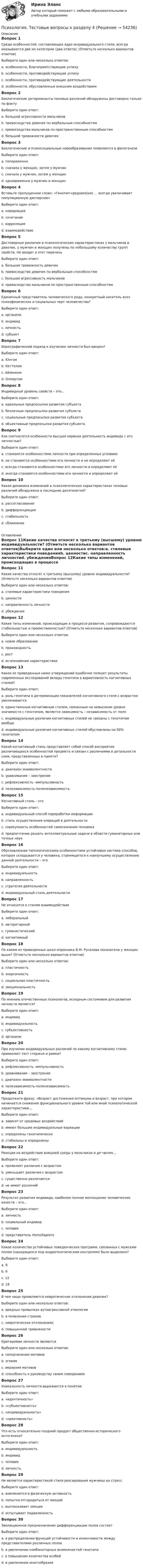      
            Описание
            Вопрос 1Среди особенностей, составляющих ядро индивидуального стиля, всегда оказываются две их категории (два ответа): (Отметьте несколько вариантов ответов)Выберите один или несколько ответов:a. особенности, благоприятствующие успехуb. особенности, противодействующие успехуc. особенности, противодействующие деятельностиd. особенности, обусловленные внешним воздействиемВопрос 2Биологические детерминанты половых различий обнаружены достоверно только по факту Выберите один ответ:a. большой агрессивности мальчиковb. превосходства девочек по вербальным способностямc. превосходства мальчиков по пространственным способностямd. большой тревожности девочекВопрос 3Биологические и психосоциальные новообразования появляются в филогенезеВыберите один ответ:a. попеременноb. сначала у женщин, затем у мужчинc. сначала у мужчин, затем у женщинd. одновременно у мужчин и женщинВопрос 4Вставьте пропущенное слово: «Генотип-средовое(ая) … всегда увеличивает популяционную дисперсию»Выберите один ответ:a. ковариацияb. сочетаниеc. корреляцияd. взаимодействиеВопрос 5Достоверные различия в психологических характеристиках у мальчиков и девочек, у мужчин и женщин получены по небольшому количеству групп свойств. Не входит в этот перечень Выберите один ответ:a. большая тревожность девочекb. превосходство девочек по вербальным способностямc. большая агрессивность мальчиковd. превосходство мальчиков по пространственным способностямВопрос 6Единичный представитель человеческого рода, конкретный носитель всех психофизических и социальных черт человечества?Выберите один ответ:a. организмb. индивидc. личностьd. субъектВопрос 7Идеографический подход к изучению личности был введен?Выберите один ответ:a. Юнгомb. Кеттеломc. Айзенкомd. ОлпортомВопрос 8Индивидный уровень свойств – это…Выберите один ответ:a. идеальные предпосылки развития субъектаb. безличные предпосылки развития субъектаc. социальные предпосылки развития субъектаd. объективные предпосылки развития субъектаВопрос 9Как соотносятся особенности высшая нервная деятельность индивида с его личностью?Выберите один ответ:a. становятся особенностями личности при определенных условияхb. не становятся особенностями его личности и не определяют еёc. всегда становятся особенностями его личности и определяют еёd. иногда становятся особенностями его личности и определяют еёВопрос 10Какая динамика изменений в психологических характеристиках половых различий обнаружена в последние десятилетия?Выберите один ответ:a. рассогласованиеb. дифференциацияc. стабильностьd. сближение 
            Оглавление
            Вопрос 11Какие качества относят к третьему (высшему) уровню индивидуальности? (Отметьте несколько вариантов ответов)Выберите один или несколько ответов:a. стилевые характеристики поведенияb. ценностиc. направленность личностиd. убежденияВопрос 12Какие типы изменений, происходящих в процессе развития, сопровождаются стабильностью и преемственностью? (Отметьте несколько вариантов ответов)Выберите один или несколько ответов:a. новое образованиеb. производностьc. ростd. исчезновение характеристикиВопрос 13Какое из приведенных ниже утверждений ошибочно толкует результаты современных исследований вклада генотипа в вариативность когнитивных стилей?Выберите один ответ:a. роль генотипа в детерминации показателей когнитивного стиля с возрастом увеличиваетсяb. единственным когнитивным стилем, связанным на невысоком уровне значимости с генотипом, является зависимость – независимость от поляc. индивидуальные различия когнитивных стилей не связаны с генотипом вообщеd. индивидуальные различия когнитивных стилей обусловлены на 50% генотипомВопрос 14Какой когнитивный стиль представляет собой способ восприятия различающихся особенностей предмета и связан с различиями в детальности схем, представленных в памяти?Выберите один ответ:a. диапазон эквивалентностиb. уравнивание – заострениеc. рефлексивность –импульсивностьd. полезависимость-поленезависимостьВопрос 15Когнитивный стиль - этоВыберите один ответ:a. индивидуальный способ переработки информацииb. стиль осуществления операций в деятельностиc. совокупность особенностей самосознания человекаd. предпочтение решать интеллектуальные задачи в области гуманитарных или точных наукВопрос 16Обусловленная типологическими особенностями устойчивая система способов, которая складывается у человека, стремящегося к наилучшему осуществлению данной деятельности – этоВыберите один ответ:a. индивидуальностьb. направленностьc. стратегия деятельностиd. индивидуальный стиль деятельностиВопрос 17Не относится к стилям взаимодействияВыберите один ответ:a. либеральныйb. авторитарныйc. гуманистическийd. когнитивныйВопрос 18По каким из приведенных шкал опросника В.М. Русалова показатели у женщин выше? (Отметьте несколько вариантов ответов)Выберите один или несколько ответов:a. пластичностьb. энергичностьc. социальная пластичностьd. эмоциональностьВопрос 19По мнению отечественных психологов, исходным состоянием для развития личности является?Выберите один ответ:a. индивидb. индивидуальностьc. субъективностьd. организмВопрос 20При изучении индивидуальных различий по какому когнитивному стилю применяют тест стержня и рамки?Выберите один ответ:a. рефлексивность –импульсивностьb. уравнивание – заострениеc. диапазон эквивалентностиd. полезависимость-поленезависимостьВопрос 21Продолжите фразу: «Возраст достижения оптимума и возраст, при котором начинается снижение функционального уровня той или иной психологической характеристики…Выберите один ответ:a. зависят от средовых воздействийb. имеют большие индивидуальные вариацииc. определены генотипическиd. стабильны и определеныВопрос 22Реакция на воздействие внешней среды у мальчиков и де¬вочек…Выберите один ответ:a. проявляет различия с возрастомb. уменьшает различия с возрастомc. существенно различаетсяd. не имеет различийВопрос 23Результат развития индивида, наиболее полное воплощение человеческих качеств – это…Выберите один ответ:a. личностьb. социальный индивидc. человекd. представитель HomoSapiensВопрос 24Какое количество устойчивых поведенческих программ, связанных с мужским полом (находящихся под андрогенетическим контролем) было выделено?Выберите один ответ:a. 9b. 6c. 12d. 18Вопрос 25В чем чаще проявляются невротические отклонения девочек?Выберите один или несколько ответов:a. вредных привычках аутоагрессивной этиологииb. в появлении страховc. невротических отклоненияхd. повышенной тревожностиВопрос 26Критериями личности являютсяВыберите один или несколько ответов:a. соподчинение мотивовb. эгоизмc. иерархия мотивовd. способность к руководству своим поведениемВопрос 27Уникальность личности выражается в понятииВыберите один ответ:a. «идентичность»b. «субъективность»c. «индивидуальность»d. «креативность»Вопрос 28Что есть относительно поздний продукт общественно-исторического онтогенеза?Выберите один ответ:a. индивидуальностьb. индивидc. человекd. личностьВопрос 29Не является характеристикой стиля реагирования мужчины на стрессВыберите один ответ:a. вовлекается в физическую активностьb. попытка отгородиться от эмоцийc. выплескивает эмоцииd. испытывает подавленность Вопрос 30Эволюционное предназначение дифференциации полов состоитВыберите один ответ:a. в распределении функций устойчивости и изменчивости между представителями различных половb. в увеличении комбинаторных возможностей генотипаc. в повышении количества особейd. в увеличении многообразия 
            
            
            Психология Тестовые вопросы к разделу 4Психология. Тестовые вопросы к разделу 4Психология. Тестовые вопросы к разделу 4.Психология Тестовые вопросы к разделу 4 НСПКПсихология. Тестовые вопросы к разделу 5Психология. Тестовые вопросы к разделу 5.Психология. Тестовые вопросы к разделу 6Психология. Тестовые вопросы к разделу 1Психология Тестовые вопросы к разделу 1 НСПКПсихология. Тестовые вопросы к разделу 2Психология. Тестовые вопросы к разделу 2.Психология Тестовые вопросы к разделу 2 НСПКПсихология. Тестовые вопросы к разделу 3Психология. Тестовые вопросы к разделу 3.