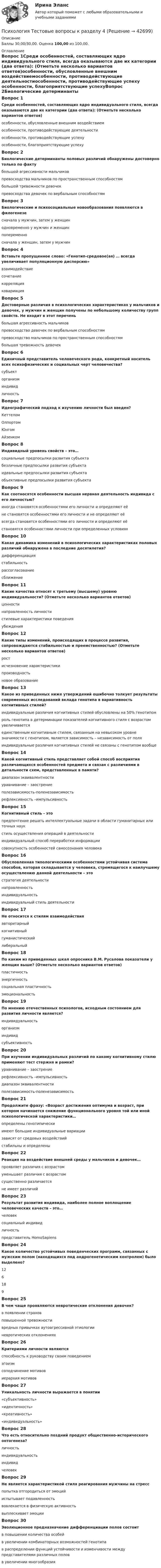      
          Описание
          Баллы 30,00/30,00. Оценка 100,00 из 100,00. 
          Оглавление
          Вопрос 1Среди особенностей, составляющих ядро индивидуального стиля, всегда оказываются две их категории (два ответа): (Отметьте несколько вариантов ответов)особенности, обусловленные внешним воздействиемособенности, противодействующие деятельностиособенности, противодействующие успеху особенности, благоприятствующие успехуВопрос 2Биологические детерминанты половых различий обнаружены достоверно только по факту большой агрессивности мальчиков превосходства мальчиков по пространственным способностямбольшой тревожности девочекпревосходства девочек по вербальным способностямВопрос 3Биологические и психосоциальные новообразования появляются в филогенезесначала у мужчин, затем у женщин одновременно у мужчин и женщинпопеременносначала у женщин, затем у мужчинВопрос 4Вставьте пропущенное слово: «Генотип-средовое(ая) … всегда увеличивает популяционную дисперсию»взаимодействие сочетаниекорреляцияковариацияВопрос 5Достоверные различия в психологических характеристиках у мальчиков и девочек, у мужчин и женщин получены по небольшому количеству групп свойств. Не входит в этот перечень большая агрессивность мальчиковпревосходство девочек по вербальным способностямпревосходство мальчиков по пространственным способностямбольшая тревожность девочекВопрос 6Единичный представитель человеческого рода, конкретный носитель всех психофизических и социальных черт человечества?субъекторганизминдивид личностьВопрос 7Идеографический подход к изучению личности был введен?КеттеломОлпортом ЮнгомАйзенкомВопрос 8Индивидный уровень свойств – это…социальные предпосылки развития субъектабезличные предпосылки развития субъекта идеальные предпосылки развития субъектаобъективные предпосылки развития субъектаВопрос 9Как соотносятся особенности высшая нервная деятельность индивида с его личностью?иногда становятся особенностями его личности и определяют еёне становятся особенностями его личности и не определяют её всегда становятся особенностями его личности и определяют еёстановятся особенностями личности при определенных условияхВопрос 10Какая динамика изменений в психологических характеристиках половых различий обнаружена в последние десятилетия?дифференциациястабильностьрассогласованиесближениеВопрос 11Какие качества относят к третьему (высшему) уровню индивидуальности? (Отметьте несколько вариантов ответов)ценности направленность личности стилевые характеристики поведенияубежденияВопрос 12Какие типы изменений, происходящих в процессе развития, сопровождаются стабильностью и преемственностью? (Отметьте несколько вариантов ответов)рост исчезновение характеристикипроизводность новое образованиеВопрос 13Какое из приведенных ниже утверждений ошибочно толкует результаты современных исследований вклада генотипа в вариативность когнитивных стилей?индивидуальные различия когнитивных стилей обусловлены на 50% генотипомроль генотипа в детерминации показателей когнитивного стиля с возрастом увеличиваетсяединственным когнитивным стилем, связанным на невысоком уровне значимости с генотипом, является зависимость – независимость от поляиндивидуальные различия когнитивных стилей не связаны с генотипом вообщеВопрос 14Какой когнитивный стиль представляет собой способ восприятия различающихся особенностей предмета и связан с различиями в детальности схем, представленных в памяти?диапазон эквивалентностиуравнивание – заострение полезависимость-поленезависимостьрефлексивность –импульсивностьВопрос 15Когнитивный стиль - этопредпочтение решать интеллектуальные задачи в области гуманитарных или точных наукстиль осуществления операций в деятельностииндивидуальный способ переработки информации совокупность особенностей самосознания человекаВопрос 16Обусловленная типологическими особенностями устойчивая система способов, которая складывается у человека, стремящегося к наилучшему осуществлению данной деятельности – этостратегия деятельностинаправленностьиндивидуальностьиндивидуальный стиль деятельностиВопрос 17Не относится к стилям взаимодействияавторитарныйкогнитивный гуманистическийлиберальныйВопрос 18По каким из приведенных шкал опросника В.М. Русалова показатели у женщин выше? (Отметьте несколько вариантов ответов)пластичность энергичностьсоциальная пластичность эмоциональностьВопрос 19По мнению отечественных психологов, исходным состоянием для развития личности является?индивидуальностьорганизминдивид субъективностьВопрос 20При изучении индивидуальных различий по какому когнитивному стилю применяют тест стержня и рамки?уравнивание – заострениерефлексивность –импульсивностьдиапазон эквивалентностиполезависимость-поленезависимостьВопрос 21Продолжите фразу: «Возраст достижения оптимума и возраст, при котором начинается снижение функционального уровня той или иной психологической характеристики…определены генотипическиимеют большие индивидуальные вариации зависят от средовых воздействийстабильны и определеныВопрос 22Реакция на воздействие внешней среды у мальчиков и девочек…проявляет различия с возрастомуменьшает различия с возрастомсущественно различается не имеет различийВопрос 23Результат развития индивида, наиболее полное воплощение человеческих качеств – это…человексоциальный индивидличность представитель HomoSapiensВопрос 24Какое количество устойчивых поведенческих программ, связанных с мужским полом (находящихся под андрогенетическим контролем) было выделено?12 6189Вопрос 25В чем чаще проявляются невротические отклонения девочек?в появлении страхов повышенной тревожности вредных привычках аутоагрессивной этиологии невротических отклоненияхВопрос 26Критериями личности являютсяспособность к руководству своим поведением эгоизмсоподчинение мотивов иерархия мотивовВопрос 27Уникальность личности выражается в понятии«субъективность»«идентичность»«креативность»«индивидуальность»Вопрос 28Что есть относительно поздний продукт общественно-исторического онтогенеза?личность индивидуальностьиндивидчеловекВопрос 29Не является характеристикой стиля реагирования мужчины на стресспопытка отгородиться от эмоцийиспытывает подавленность вовлекается в физическую активностьвыплескивает эмоцииВопрос 30Эволюционное предназначение дифференциации полов состоитв повышении количества особейв увеличении комбинаторных возможностей генотипав распределении функций устойчивости и изменчивости между представителями различных полов в увеличении многообразия 
            
            
            Психология Тестовые вопросы к разделу 3 НСПКПсихология Тестовые вопросы к разделу 4Психология. Тестовые вопросы к разделу 4Психология. Тестовые вопросы к разделу 4.Психология Тестовые вопросы к разделу 4 НСПКПсихология. Тестовые вопросы к разделу 5Психология. Тестовые вопросы к разделу 5.Психология. Тестовые вопросы к разделу 1Психология. Тестовые вопросы к разделу 1Психология Тестовые вопросы к разделу 1 НСПКПсихология. Тестовые вопросы к разделу 2Психология. Тестовые вопросы к разделу 2.Психология Тестовые вопросы к разделу 2 НСПКПсихология. Тестовые вопросы к разделу 3