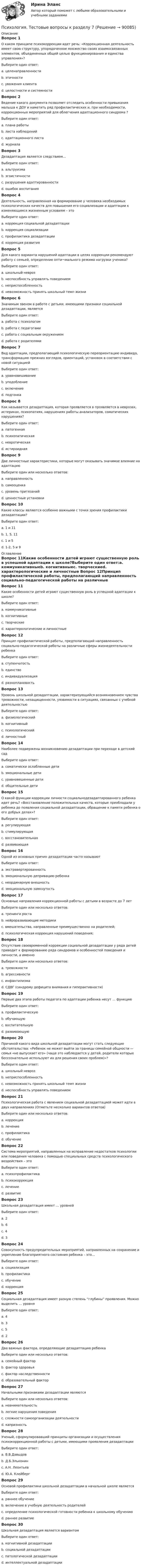      
            Описание
            Вопрос 1О каком принципе психокоррекции идет речь: «Коррекционная деятельность имеет свою структуру, упорядоченное множество своих взаимосвязанных элементов, объединенных общей целью функционирования и единства управления»?Выберите один ответ:a. целенаправленностиb. этичностиc. уважения клиентаd. целостности и системности Вопрос 2Ведение какого документа позволяет отследить особенности привыкания малыша к ДОУ и наметить ряд профилактических и, при необходимости, коррекционных мероприятий для облегчения адаптационного синдрома ?Выберите один ответ:a. плана работыb. листа наблюденийc. адаптационного листа d. журналаВопрос 3Дезадаптация является следствием…Выберите один ответ:a. альтруизмаb. эгоистичностиc. разрушения адаптированности d. ошибок воспитанияВопрос 4Деятельность, направленная на формирование у человека необходимых психологических качеств для повышения его социализации и адаптации к изменяющимся жизненным условиям – этоВыберите один ответ:a. коррекция социальной дезадаптации b. коррекция социализацииc. профилактика дезадаптацииd. коррекция развитияВопрос 5Для какого варианта нарушений адаптации в целях коррекции рекомендуют работу с семьей, определение опти¬мального режима нагрузки ученика?Выберите один ответ:a. школьный неврозb. неспособность управлять поведениемc. неприспособленностьd. невозможность принять школьный темп жизни Вопрос 6Значимым звеном в работе с детьми, имеющими признаки социальной дезадаптации, являетсяВыберите один ответ:a. работа с психологомb. работа с педагогамиc. работа с социальным окружениемd. работа с родителями Вопрос 7Вид адаптации, предполагающий психологическую переориентацию индивида, трансформацию прежних взглядов, ориентаций, установок в соответствии с новой ситуациейВыберите один ответ:a. уравновешиваниеb. уподобление c. включениеd. подгонкаВопрос 8Как называется дезадаптация, которая проявляется в проявляется в неврозах, истериках, психопатиях, нарушениях работы анализаторов, соматических нарушениях?Выберите один ответ:a. патогенная b. психопатическаяc. невротическаяd. истироиднаяВопрос 9Две личностные характеристики, которые могут оказывать значимое влияние на адаптациюВыберите один или несколько ответов:a. направленностьb. самооценка c. уровень притязаний d. ценностные установкиВопрос 10Какие классы являются особенно важными с точки зрения профилактики дезадаптации?Выберите один ответ:a. 1 и 11b. 1, 5, 11c. 1 и 5d. 1-2, 5 и 9  
            Оглавление
            Вопрос 11Какие особенности детей играют существенную роль в успешной адаптации к школе?Выберите один ответ:a. коммуникативныеb. когнитивныеc. творческиеd. характерологические и личностные Вопрос 12Принцип профилактической работы, предполагающий направленность социально-педагогической работы на различные сферы жизнедеятельности ребенкаВыберите один ответ:a. ступенчатостьb. единствоc. индивидуализацияd. разноплановость Вопрос 13Уровень школьной дезадаптации, характеризующийся возникновением чувства тревожности, незащищенности, уязвимости в ситуациях, связанных с учебной деятельностьюВыберите один ответ:a. физиологическийb. когнитивныйc. психологический d. личностныйВопрос 14Наиболее подвержены возникновению дезадаптации при переходе в детский сад Выберите один ответ:a. соматически ослабленные дети b. эмоциональные детиc. уравновешенные детиd. общительные детиВопрос 15О какой функции коррекции личности социальнодезадаптированного ребенка идет речь? «Восстановление положительных качеств, которые преобладали у ребенка до появления социальной дезадаптации, обращение к памяти ребенка о его добрых делах»?Выберите один ответ:a. регулирующаяb. стимулирующаяc. восстановительная d. развивающаяВопрос 16Одной из основных причин дезадаптации часто называютВыберите один ответ:a. экстравертированностьb. эмоциональную депривацию ребенка c. неординарную внешностьd. эмоциональную замкнутостьВопрос 17Основные направления коррекционной работы с детьми в возрасте до 7 летВыберите один или несколько ответов:a. тренинги ростаb. нейроразвивающие методики c. вмешательства, направленные преимущественно на родителей; d. психологическая коррекция нарушений поведения; Вопрос 18Отсутствие своевременной коррекции социальной дезадаптации у ряда детей приводит к формированию ряда синдромов и особенностей поведения и личности, а именноВыберите один или несколько ответов:a. тревожности b. агрессивности c. инфантилизмаd. СДВГ (синдрому дефицита внимания и гиперактивности) Вопрос 19Первые два этапа работы педагога по адаптации ребенка несут … функциюВыберите один ответ:a. профилактическую b. обучающуюc. воспитательнуюd. развивающуюВопрос 20Причиной какого вида школьной дезадаптации могут стать следующие обстоятельства: «Ребенок не может выйти за границы семейной общности — семья «не выпускает его» (чаще это наблюдается у детей, родители которых бессознательно используют их для решения своих проблем)»?Выберите один ответ:a. школьный невроз b. неприспособленностьc. невозможность принять школьный темп жизниd. неспособность управлять поведениемВопрос 21Психологическая работа с явлением социальной дезадаптацией может идти в двух направлениях (Отметьте несколько вариантов ответов)Выберите один или несколько ответов:a. коррекция b. лечениеc. профилактика d. обучениеВопрос 22Система мероприятий, направленных на исправление недостатков психологии или поведения человека с помощью специальных средств психологического воздействия – этоВыберите один ответ:a. психопрофилактикаb. психокоррекция c. лечениеd. развитиеВопрос 23Школьная дезадаптация имеет … уровнейВыберите один ответ:a. 2b. 6c. 4d. 3 Вопрос 24Совокупность предупредительных мероприятий, направленных на сохранение и укрепление благоприятного состояния ребенка – это…Выберите один ответ:a. социализацияb. профилактика c. обучениеd. коррекцияВопрос 25Социальная дезадаптация имеет разную степень “глубины” проявления. Можно выделить … уровняВыберите один ответ:a. 4 b. 3c. 5d. 2Вопрос 26Два важных фактора, определяющие дезадаптацию ребенкаВыберите один или несколько ответов:a. семейный фактор b. фактор здоровья c. фактор наследственностиd. образовательный факторВопрос 27Начальными признаками дезадаптации являютсяВыберите один или несколько ответов:a. невнимательность b. легкие нарушения поведения c. сложности самоорганизации деятельности d. капризностьВопрос 28Ученый, сформулировавший принципы организации и осуществления психокоррекционной работы с детьми, имеющими проявления дезадаптацииВыберите один ответ:a. В.В.Давыдовb. Д.Б.Эльконинc. А.Н. Леонтьевd. Ю.А. Клейберг Вопрос 29Основой профилактики школьной дезадаптации в начальной школе является Выберите один ответ:a. раннее обучениеb. включение в учебную деятельность родителейc. определение психологической готовности ребенка к школьному обучению d. раннее развитиеВопрос 30Школьная дезадаптация является вариантомВыберите один ответ:a. когнитивной дезадаптацииb. социальной дезадаптации c. патологической дезадаптацииd. интеллектуальной дезадаптации  
            
            
            Психология Тестовые вопросы к разделу 7Психология. Тестовые вопросы к разделу 7Психология. Тестовые вопросы к разделу 7.Психология Тестовые вопросы к разделу 8Психология. Тестовые вопросы к разделу 8Психология. Тестовые вопросы к разделу 8.Психология Тестовые вопросы к разделу 9Психология Тестовые вопросы к разделу 4Психология. Тестовые вопросы к разделу 4Психология. Тестовые вопросы к разделу 4.Психология Тестовые вопросы к разделу 4 НСПКПсихология. Тестовые вопросы к разделу 5Психология. Тестовые вопросы к разделу 5.Психология. Тестовые вопросы к разделу 6