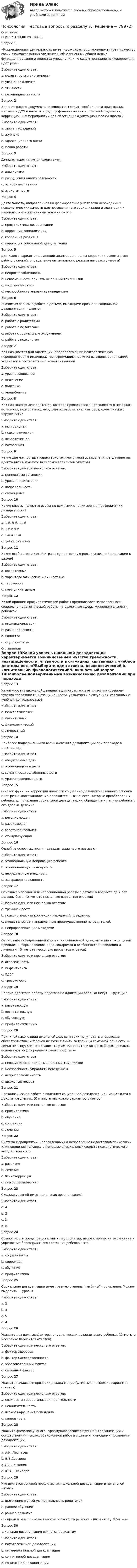     
            Описание
            Оценка 100,00 из 100,00Вопрос 1 «Коррекционная деятельность имеет свою структуру, упорядоченное множество своих взаимосвязанных элементов, объединенных общей целью функционирования и единства управления» - о каком принципе психокоррекции идет речь?Выберите один ответ:a. целостности и системности b. уважения клиентаc. этичностиd. целенаправленностиВопрос 2Ведение какого документа позволяет отследить особенности привыкания малыша к ДОУ и наметить ряд профилактических и, при необходимости, коррекционных мероприятий для облегчения адаптационного синдрома ?Выберите один ответ:a. листа наблюденийb. журналаc. адаптационного листа d. плана работыВопрос 3Дезадаптация является следствием…Выберите один ответ:a. альтруизмаb. разрушения адаптированности c. ошибок воспитанияd. эгоистичностиВопрос 4Деятельность, направленная на формирование у человека необходимых психологических качеств для повышения его социализации и адаптации к изменяющимся жизненным условиям – этоВыберите один ответ:a. профилактика дезадаптацииb. коррекция социализацииc. коррекция развитияd. коррекция социальной дезадаптации Вопрос 5Для какого варианта нарушений адаптации в целях коррекции рекомендуют работу с семьей, определение оптимального режима нагрузки ученика?Выберите один ответ:a. неприспособленностьb. невозможность принять школьный темп жизни c. школьный неврозd. неспособность управлять поведениемВопрос 6Значимым звеном в работе с детьми, имеющими признаки социальной дезадаптации, являетсяВыберите один ответ:a. работа с родителями b. работа с педагогамиc. работа с социальным окружениемd. работа с психологомВопрос 7Как называется вид адаптации, предполагающий психологическую переориентацию индивида, трансформацию прежних взглядов, ориентаций, установок в соответствии с новой ситуациейВыберите один ответ:a. уравновешиваниеb. включениеc. подгонкаd. уподобление Вопрос 8Как называется дезадаптация, которая проявляется в проявляется в неврозах, истериках, психопатиях, нарушениях работы анализаторов, соматических нарушениях?Выберите один ответ:a. истироиднаяb. психопатическаяc. невротическаяd. патогенная Вопрос 9Какие две личностные характеристики могут оказывать значимое влияние на адаптацию? (Отметьте несколько вариантов ответов)Выберите один или несколько ответов:a. ценностные установкиb. уровень притязаний c. направленностьd. самооценка Вопрос 10Какие классы являются особенно важными с точки зрения профилактики дезадаптации?Выберите один ответ:a. 1-й, 5-й, 11-йb. 1-й и 5-йc. 1-й и 11-йd. 1–2-й, 5-й и 9-й Вопрос 11Какие особенности детей играют существенную роль в успешной адаптации к школе?Выберите один ответ:a. когнитивныеb. характерологические и личностные c. творческиеd. коммуникативныеВопрос 12Какой принцип профилактической работы предполагает направленность социально-педагогической работы на различные сферы жизнедеятельности ребенка?Выберите один ответ:a. индивидуализацияb. разноплановость c. единствоd. ступенчатость 
            Оглавление
            Вопрос 13Какой уровень школьной дезадаптации характеризуется возникновением чувства тревожности, незащищенности, уязвимости в ситуациях, связанных с учебной деятельностью?Выберите один ответ:a. психологический b. когнитивныйc. физиологическийd. личностныйВопрос 14Наиболее подверженными возникновению дезадаптации при переходе в детский садВыберите один ответ:a. общительные детиb. эмоциональные детиc. соматически ослабленные дети d. уравновешенные детиВопрос 15О какой функции коррекции личности социально дезадаптированного ребенка идет речь? «Восстановление положительных качеств, которые преобладали у ребенка до появления социальной дезадаптации, обращение к памяти ребенка о его добрых делах»?Выберите один ответ:a. регулирующаяb. развивающаяc. восстановительная d. стимулирующаяВопрос 16Одной из основных причин дезадаптации часто называютВыберите один ответ:a. эмоциональную депривацию ребенка b. эмоциональную замкнутостьc. неординарную внешностьd. экстравертированностьВопрос 17Основные направления коррекционной работы с детьми в возрасте до 7 лет должны быть. (Отметьте несколько вариантов ответов)Выберите один или несколько ответов:a. тренинги ростаb. психологическая коррекция нарушений поведения; c. вмешательства, направленные преимущественно на родителей; d. нейроразвивающие методики Вопрос 18Отсутствие своевременной коррекции социальной дезадаптации у ряда детей приводит к формированию ряда синдромов и особенностей поведения и личности. (Отметьте несколько вариантов ответов)Выберите один или несколько ответов:a. агрессивность b. инфантилизмc. СДВГ d. тревожность Вопрос 19Первые два этапа работы педагога по адаптации ребенка несут … функциюВыберите один ответ:a. развивающуюb. воспитательнуюc. обучающуюd. профилактическую Вопрос 20Причиной какого вида школьной дезадаптации могут стать следующие обстоятельства : «Ребенок не может выйти за границы семейной общности — семья не выпускает его (чаще это у детей, родители которых бессознательно используют их для решения своих проблем)»Выберите один ответ:a. невозможность принять школьный темп жизниb. неспособность управлять поведениемc. неприспособленностьd. школьный невроз Вопрос 21Психологическая работа с явлением социальной дезадаптацией может идти в двух направлениях (Отметьте несколько вариантов ответов)Выберите один или несколько ответов:a. профилактика b. обучениеc. коррекция d. лечениеВопрос 22Система мероприятий, направленных на исправление недостатков психологии или поведения человека с помощью специальных средств психологического воздействия – этоВыберите один ответ:a. развитиеb. лечениеc. психокоррекция d. психопрофилактикаВопрос 23Сколько уровней имеет школьная дезадаптация?Выберите один ответ:a. 4b. 2c. 3 d. 6Вопрос 24Совокупность предупредительных мероприятий, направленных на сохранение и укрепление благоприятного состояния ребенка – это…Выберите один ответ:a. социализацияb. коррекцияc. обучениеd. профилактика Вопрос 25Социальная дезадаптация имеет разную степень “глубины” проявления. Можно выделить … уровняВыберите один ответ:a. 2b. 3c. 5d. 4 Вопрос 26Укажите два важных фактора, определяющих дезадаптацию ребенка. (Отметьте несколько вариантов ответов)Выберите один или несколько ответов:a. фактор здоровья b. фактор наследственностиc. образовательный факторd. семейный фактор Вопрос 27Укажите начальные признаки дезадаптации (Отметьте несколько вариантов ответов)Выберите один или несколько ответов:a. сложности самоорганизации деятельности b. невнимательность, c. легкие нарушения поведения, d. капризностьВопрос 28Укажите фамилию ученого, сформулировавшего принципы организации и осуществления психокоррекционной работы с детьми, имеющими проявления дезадаптации.Выберите один ответ:a. А.Н. Леонтьевb. В.В.Давыдовc. Д.Б.Эльконинd. Ю.А. Клейберг Вопрос 29Что является основой профилактики школьной дезадаптации в начальной школе?Выберите один ответ:a. включение в учебную деятельность родителейb. раннее обучениеc. раннее развитиеd. определение психологической готовности ребенка к школьному обучению Вопрос 30Школьная дезадаптация является вариантомВыберите один ответ:a. патологической дезадаптацииb. интеллектуальной дезадаптацииc. когнитивной дезадаптацииd. социальной дезадаптации   
            
            
            Психология. Тестовые вопросы к разделу 7Психология. Тестовые вопросы к разделу 7.Психология Тестовые вопросы к разделу 8Психология. Тестовые вопросы к разделу 8Психология. Тестовые вопросы к разделу 8.Психология Тестовые вопросы к разделу 9Психология. Тестовые вопросы к разделу 9Психология. Тестовые вопросы к разделу 4Психология. Тестовые вопросы к разделу 4.Психология Тестовые вопросы к разделу 4 НСПКПсихология. Тестовые вопросы к разделу 5Психология. Тестовые вопросы к разделу 5.Психология. Тестовые вопросы к разделу 6Психология. Тестовые вопросы к разделу 6.