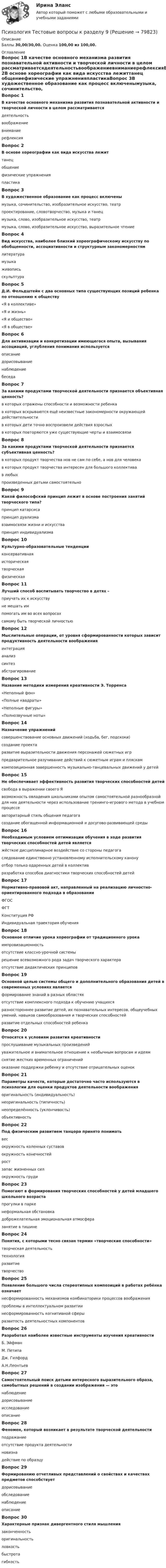      
            Описание
            Баллы 30,00/30,00. Оценка 100,00 из 100,00. 
            Оглавление
            Вопрос 1В качестве основного механизма развития познавательной активности и творческой личности в целом рассматриваетсядеятельностьвоображениевниманиерефлексияВопрос 2В основе хореографии как вида искусства лежиттанец общениефизические упражненияпластикаВопрос 3В художественное образование как процесс включенымузыка, сочинительство, изобразительное искусство, театрпроектирование, словотворчество, музыка и танецмузыка, слово, изобразительное искусство, театр музыка, слово, изобразительное искусство, выразительное чтениеВопрос 4Вид искусства, наиболее близкий хореографическому искусству по обобщенности, ассоциативности и структурным закономерностямлитературамузыка живописьскульптураВопрос 5Д.И. Фельдштейн с два основных типа существующих позиций ребенка по отношению к обществу«Я в коллективе»«Я и жизнь»«Я и общество» «Я в обществе»Вопрос 6Для активизации и конкретизации имеющегося опыта, вызывания ассоциаций, углубления понимания используетсяописаниедорисовываниенаблюдениебеседаВопрос 7За какими продуктами творческой деятельности признается объективная ценность?в которых отражены способности и возможности ребенкав которых вскрываются ещё неизвестные закономерности окружающей действительности в которых дети точно воспроизвели действия взрослыхв которых повторяются уже существующие черты и взаимосвязиВопрос 8За какими продуктами творческой деятельности признается субъективная ценность?в которых продукт творчества нов не сам по себе, а нов для человека в которых продукт творчества интересен для большого коллективав любыхпроизведенных детьми самостоятельноВопрос 9Какой философский принцип лежит в основе построения занятий творческого типа?принцип катарсисапринцип дуализмавзаимосвязи жизни и искусства принцип индивидуализмаВопрос 10Культурно-образовательные тенденцииконсервативная историческаятворческая физическаяВопрос 11Лучший способ воспитывать творчество в детях –приучать их к искусствуне мешать импомогать им во всех вопросахсамому быть творческой личностьюВопрос 12Мыслительные операции, от уровня сформированности которых зависит продуктивность деятельности воображенияинтеграцияанализ синтез абстрагированиеВопрос 13Название методики измерения креативности Э. Торренса«Неполный фон»«Полные квадраты»«Неполные фигуры» «Полнозвучные ноты»Вопрос 14Назначение упражненийсовершенствование основных движений (ходьба, бег, подскоки) создание проектаразвитие выразительности движения персонажей сюжетных игр предварительное разучивание действий к сюжетным играм и пляскам композиционная завершенность музыкально-танцевальных движений у детейВопрос 15Не обеспечивает эффективность развития творческих способностей детейсвобода в выражении своего Явозможность овладения школьниками опытом самостоятельной разнообразной для них деятельности через использование тренинго-игрового метода в учебном процессеавторитарный стиль общения педагога создание обогащенной информационной и досугово-развивающей средыВопрос 16Необходимым условием оптимизации обучения в ходе развития творческих способностей детей являетсяжёсткое дисциплинарное воздействие со стороны педагогаследование единственно установленному исполнительскому канонуотбор только одаренных детей в коллективразработка способов диагностики творческих способностей детейВопрос 17Нормативно-правовой акт, направленный на реализацию личностно-ориентированного подхода в образованииФГОС ФГТКонституция РФИндивидуальная траектория обученияВопрос 18Основное отличие урока хореографии от традиционного урокаимпровизационностьотсутствие классно-урочной системырешение всевозможного рода задач творческого характера отсутствие дидактических принциповВопрос 19Основной целью системы общего и дополнительного образования детей в современных условиях являетсяформирование знаний в разных областяхотсутствие комплексного подхода к обучению учащихсяразностороннее развитие детей, их познавательных интересов, общеучебных умений, навыков самообразования и творческих способностей развитие отдельных способностей ребенкаВопрос 20Относятся к условиям развития креативностипрослушивание музыкальных произведенийуважительное и внимательное отношение к необычным вопросам и идеям снятие жестких временных ограничений оказание поддержки ребенку и отсутствие отрицательных оценокВопрос 21Параметры качеств, которые достаточно часто используются в психологии для оценки продуктов деятельности воображенияоригинальность (индивидуальность) неоригинальность (типичность) неопределённость (уклончивость)объективностьВопрос 22Под физическим развитием танцора принято пониматьвес окружность коленных суставовокружность конечностей рост запас жизненных сил окружность грудиВопрос 23Помогают в формирования творческих способностей у детей младшего школьного возрастапрогулки в паркенеформальная обстановка доброжелательная эмоциональная атмосфера занятие в тишинеВопрос 24Понятия, с которыми тесно связан термин «творческие способности»творческая деятельность технологияразвитиетворчествоВопрос 25Появление большого числа стереотипных композиций в работах ребёнка означаетнесформированность механизмов комбинаторики процессов воображения проблемы в интеллектуальном развитиинесформированность когнитивной сферыразвитость деятельностных компонентовВопрос 26Разработал наиболее известные инструменты изучения креативностиБ. ЭйфманМ. ПетипаДж. Гилфорд А.Н.ЛеонтьевВопрос 27Самостоятельный поиск детьми интересного выразительного образа, самобытных решений в создании изображения — этонаблюдениедорисовываниеисследование описаниеВопрос 28Феномен, который возникает в результате творческой деятельностиподражаниеотсутствие продукта деятельностиновизна действие по образцуВопрос 29Формированию отчетливых представлений о свойствах и качествах предметов способствуетдорисовываниеобследование наблюдениеописаниеВопрос 30Характерные признак дивергентного стиля мышлениязаконченность оригинальность ловкостьбыстрота гибкость  
            
            
            Психология. Тестовые вопросы к разделу 8.Психология Тестовые вопросы к разделу 9Психология. Тестовые вопросы к разделу 9Психология [тест] ОСЭКПсихология [тест] ОСЭКПсихология [тест] ОСЭКПсихология (тест с ответами) 30 вопросов 73%Психология. Тестовые вопросы к разделу 5.Психология. Тестовые вопросы к разделу 6Психология. Тестовые вопросы к разделу 6.Психология Тестовые вопросы к разделу 7Психология. Тестовые вопросы к разделу 7Психология. Тестовые вопросы к разделу 7.Психология Тестовые вопросы к разделу 8