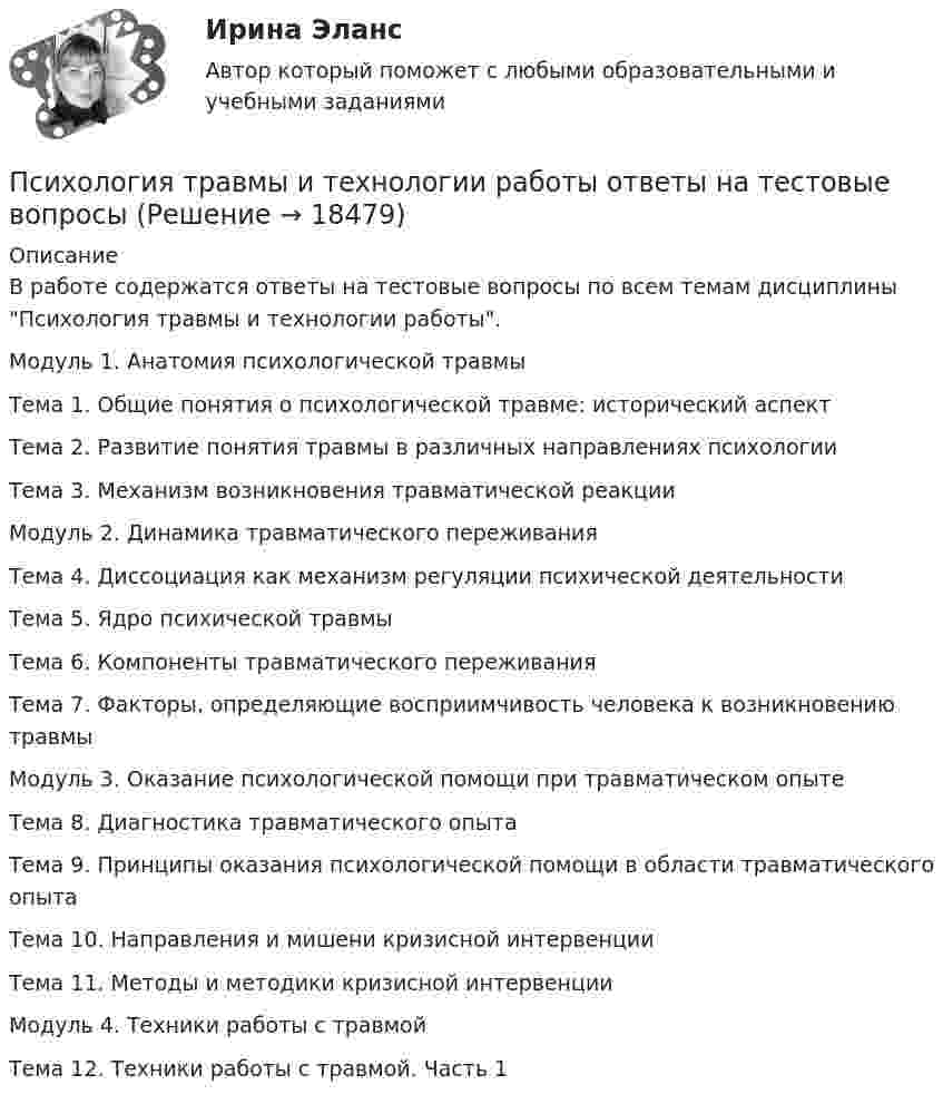      
          Описание
          В работе содержатся ответы на тестовые вопросы по всем темам дисциплины Психология травмы и технологии работы.Модуль 1. Анатомия психологической травмыТема 1. Общие понятия о психологической травме: исторический аспектТема 2. Развитие понятия травмы в различных направлениях психологииТема 3. Механизм возникновения травматической реакцииМодуль 2. Динамика травматического переживанияТема 4. Диссоциация как механизм регуляции психической деятельностиТема 5. Ядро психической травмыТема 6. Компоненты травматического переживанияТема 7. Факторы, определяющие восприимчивость человека к возникновению травмыМодуль 3. Оказание психологической помощи при травматическом опытеТема 8. Диагностика травматического опытаТема 9. Принципы оказания психологической помощи в области травматического опытаТема 10. Направления и мишени кризисной интервенцииТема 11. Методы и методики кризисной интервенцииМодуль 4. Техники работы с травмойТема 12. Техники работы с травмой. Часть 1  
            
            
            Психология травмы и технологии работы автоматизированные заданияПсихология травмы и технологии работы ответы на тестовые вопросыпсихология трейдера форексПсихология труда и инженерная психология (тест с ответами Синергия)Психология труда, инженерная психология и эргономикаПсихология труда, инженерная психология и эргономикаПсихология труда, инженерная психология и эргономикаПсихология Тестовые вопросы к разделу 9Психология. Тестовые вопросы к разделу 9Психология [тест] ОСЭКПсихология [тест] ОСЭКПсихология [тест] ОСЭКПсихология (тест с ответами) 30 вопросов 73%Психология (тест с ответами ММА/ИДО)