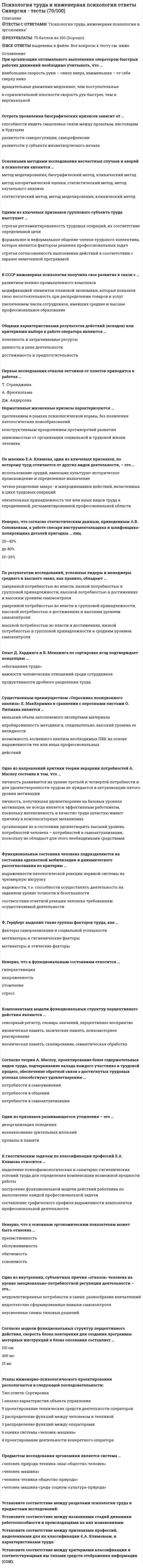     
          Описание
          Свежая база вопросов из 59 вопросов. Год формирования базы ответов и сдачи - 2021. Ответы выделены зеленым цветом. 
          Оглавление
          1. «Flow-эффекты» проявляются у людей с ...Тип ответа: Одиночный выборО высокой внутренней и внешней мотивациейО высокой внешней и низкой внутренней мотивациейО оптимальной мотивациейО низкой мотивацией и высокой активностью2. Установите соответствие между этапами профессиональной зрелости и психологическими границами возраста (по Дж. Сьюперу):A. Развитие интересов, способностей (до 14 лет)B. Профессиональное образование (25-44 года)C. Апробация своих сил (14-25 лет)D. Создание устойчивого профессионального положения (45-64 года)Е. РостF. УтверждениеG. ИсследованиеН. Поддерживание3. Высший уровень профессиональной пригодности - это ...Тип ответа: Одиночный выборО призваниеО дееспособностьО способностиО соответствие 
            
            
            Психология труда, инженерная психология и эргономикаПсихология труда (инженерная психология и эргономика) Ответы Синергия.Тест 2021г.Психология труда (Инженерная психология и эргономика) Ответы Синергия - ТестыПсихология труда, инженерная психология и эргономика Синергия 2021 тестПсихология труда, инженерная психология и эргономика.Тест Синергия 2022г (90 баллов)Психология труда, инженерная психология и эргономика (тест с ответами Синергия)Психология труда (ответы на тест СИНЕРГИЯ / МОИ / МОСАП)Психология стресса.Тест Синергия 2021гПсихология стресса (тест с ответами Синергия) Психология тест 2Психология тест 4Психология тест синергия Психология.Тест Синергия 2020 Психология (тест с ответами Синергия)