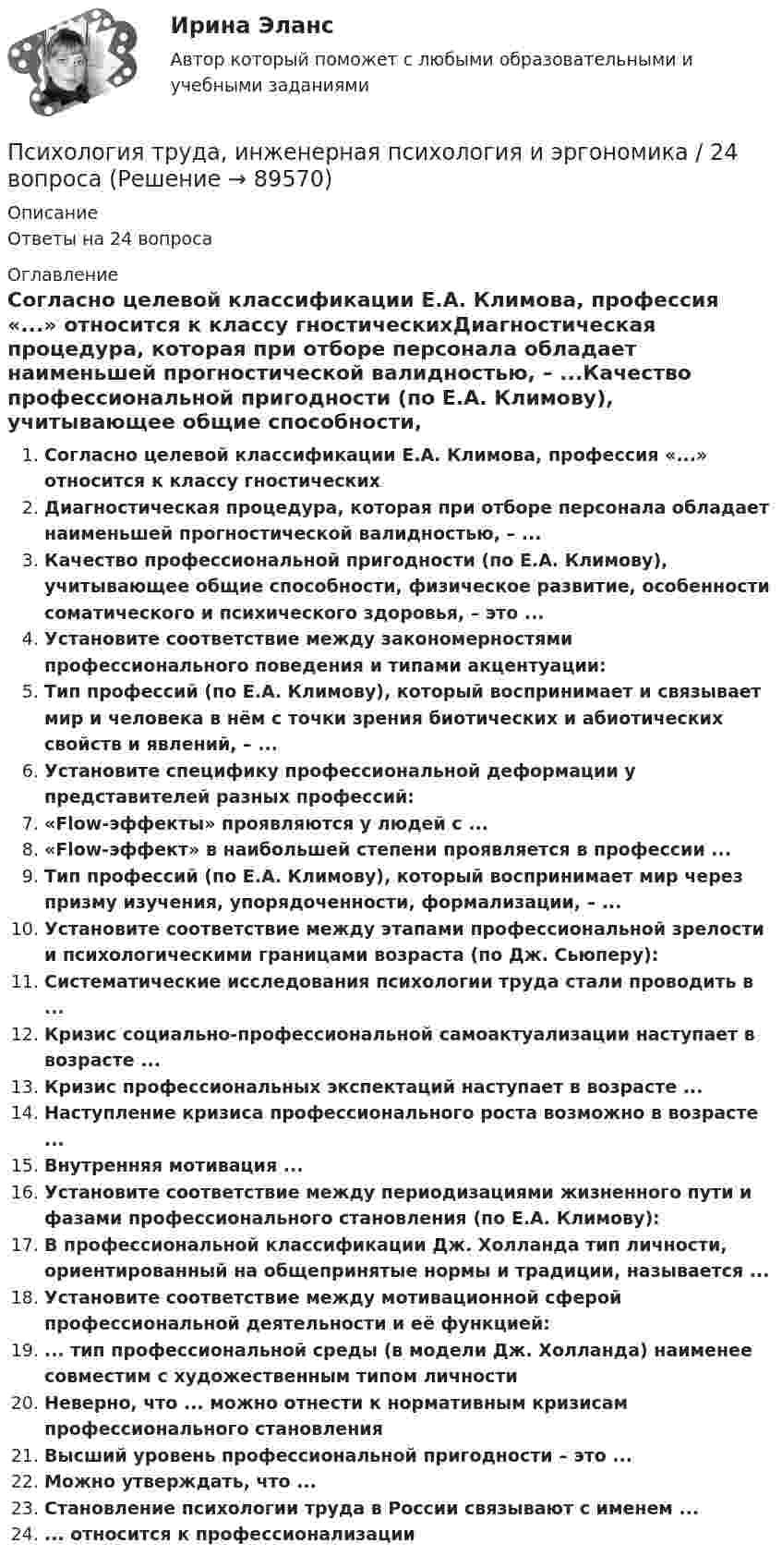      
            Описание
            Ответы на 24 вопроса 
            Оглавление
            Согласно целевой классификации Е.А. Климова, профессия «...» относится к классу гностическихДиагностическая процедура, которая при отборе персонала обладает наименьшей прогностической валидностью, – ...Качество профессиональной пригодности (по Е.А. Климову), учитывающее общие способности, физическое развитие, особенности соматического и психического здоровья, – это ...Установите соответствие между закономерностями профессионального поведения и типами акцентуации:Тип профессий (по Е.А. Климову), который воспринимает и связывает мир и человека в нём с точки зрения биотических и абиотических свойств и явлений, – ...Установите специфику профессиональной деформации у представителей разных профессий:«Flow-эффекты» проявляются у людей с ...«Flow-эффект» в наибольшей степени проявляется в профессии ...Тип профессий (по Е.А. Климову), который воспринимает мир через призму изучения, упорядоченности, формализации, – ...Установите соответствие между этапами профессиональной зрелости и психологическими границами возраста (по Дж. Сьюперу):Систематические исследования психологии труда стали проводить в ...Кризис социально-профессиональной самоактуализации наступает в возрасте ...Кризис профессиональных экспектаций наступает в возрасте ...Наступление кризиса профессионального роста возможно в возрасте ...Внутренняя мотивация ...Установите соответствие между периодизациями жизненного пути и фазами профессионального становления (по Е.А. Климову):В профессиональной классификации Дж. Холланда тип личности, ориентированный на общепринятые нормы и традиции, называется ...Установите соответствие между мотивационной сферой профессиональной деятельности и её функцией:... тип профессиональной среды (в модели Дж. Холланда) наименее совместим с художественным типом личностиНеверно, что ... можно отнести к нормативным кризисам профессионального становленияВысший уровень профессиональной пригодности – это ...Можно утверждать, что ...Становление психологии труда в России связывают с именем ...... относится к профессионализации  
            
            
            Психология труда, инженерная психология и эргономикаПсихология труда, инженерная психология и эргономика / 24 вопросаПсихология труда, инженерная психология и эргономика.Ответы на тесты + итоговый. Росдистант«Психология труда. Инженерная психология и эргономика». Тест для сдачи в МФПУ «Синергия»Психология труда, организационная психологияПсихология труда, организационная психологияПсихология труда, организационная психологияПсихология труда, инженерная психология и эргономикаПсихология труда, инженерная психология и эргономикаПсихология труда, инженерная психология и эргономикаПсихология труда, инженерная психология и эргономикаПсихология труда, инженерная психология и эргономикаПсихология труда, инженерная психология и эргономикаПсихология труда, инженерная психология и эргономика