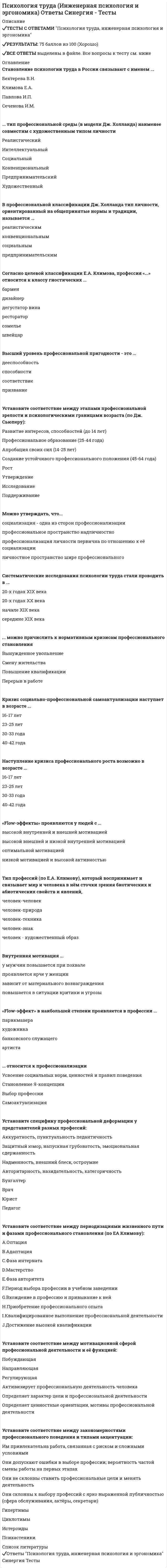      
          Описание
          20 вопросов с ответами 
          Оглавление
          1. «Flow-эффекты» проявляются у людей с ...Тип ответа: Одиночный выборО высокой внутренней и внешней мотивациейО высокой внешней и низкой внутренней мотивациейО оптимальной мотивациейО низкой мотивацией и высокой активностью2. Установите соответствие между этапами профессиональной зрелости и психологическими границами возраста (по Дж. Сьюперу):A. Развитие интересов, способностей (до 14 лет)B. Профессиональное образование (25-44 года)C. Апробация своих сил (14-25 лет)D. Создание устойчивого профессионального положения (45-64 года)Е. РостF. УтверждениеG. ИсследованиеН. Поддерживание3. Высший уровень профессиональной пригодности - это ...Тип ответа: Одиночный выборО призваниеО дееспособностьО способностиО соответствие 
            
            
            Психология труда, инженерная психология и эргономика Синергия 2021 тестПсихология труда, инженерная психология и эргономика.Тест Синергия 2022г (90 баллов)Психология труда, инженерная психология и эргономика (тест с ответами Синергия)Психология труда (ответы на тест СИНЕРГИЯ / МОИ / МОСАП)Психология управления Ответы (тест Синергия) 2021Психология управления (тест с ответами Синергия)Психология экстремальных и критических ситуаций (НИИ ДПО)Психология тест 4Психология тест синергия Психология.Тест Синергия 2020 Психология (тест с ответами Синергия)Психология труда и инженерная психология ответы Синергия - тесты (70/100)Психология труда, инженерная психология и эргономикаПсихология труда (инженерная психология и эргономика) Ответы Синергия.Тест 2021г.