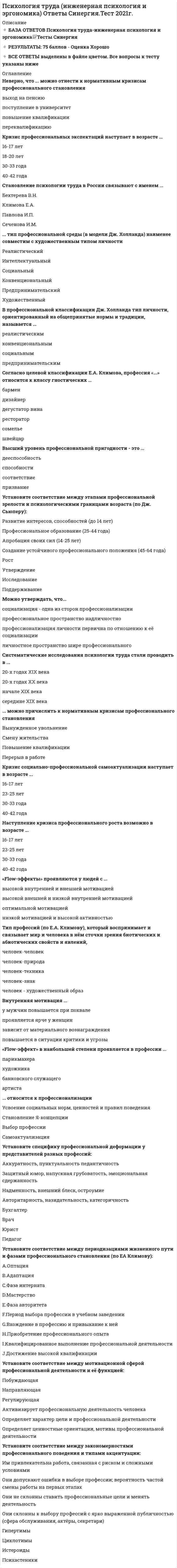     
          Описание
          ✔️ТЕСТЫ С ОТВЕТАМИ Психология труда, инженерная психология и эргономика✔️РЕЗУЛЬТАТЫ: 75 баллов из 100 (Хорошо)✔️ВСЕ ОТВЕТЫ выделены в файле. Все вопросы к тесту см. ниже 
          Оглавление
          Становление психологии труда в России связывают с именем ...Бехтерева В.Н.Климова Е.А.Павлова И.П.Сеченова И.М. ... тип профессиональной среды (в модели Дж. Холланда) наименее совместим с художественным типом личностиРеалистическийИнтеллектуальныйСоциальныйКонвенциональныйПредпринимательскийХудожественный В профессиональной классификации Дж. Холланда тип личности, ориентированный на общепринятые нормы и традиции, называется ...реалистическимконвенциональнымсоциальнымпредпринимательским Согласно целевой классификации Е.А. Климова, профессия «...» относится к классу гностических ...бармендизайнердегустатор винарестораторсомельешвейцар Высший уровень профессиональной пригодности - это ...дееспособностьспособностисоответствиепризвание Установите соответствие между этапами профессиональной зрелости и психологическими границами возраста (по Дж. Сьюперу):Развитие интересов, способностей (до 14 лет)Профессиональное образование (25-44 года)Апробация своих сил (14-25 лет)Создание устойчивого профессионального положения (45-64 года) РостУтверждениеИсследованиеПоддерживание Можно утверждать, что...социализация - одна из сторон профессионализациипрофессиональное пространство надличностнопрофессионализация личности первична по отношению к её социализацииличностное пространство шире профессионального Систематические исследования психологии труда стали проводить в ...20-х годах XIX века20-х годах XX веканачале XIX векасередине XIX века ... можно причислить к нормативным кризисам профессионального становленияВынужденное увольнениеСмену жительстваПовышение квалификацииПерерыв в работе Кризис социально-профессиональной самоактуализации наступает в возрасте ...16-17 лет23-25 лет30-33 года40-42 года Наступление кризиса профессионального роста возможно в возрасте ...16-17 лет23-25 лет30-33 года40-42 года «Flow-эффекты» проявляются у людей с ...высокой внутренней и внешней мотивациейвысокой внешней и низкой внутренней мотивациейоптимальной мотивациейнизкой мотивацией и высокой активностью Тип профессий (по Е.А. Климову), который воспринимает и связывает мир и человека в нём сточки зрения биотических и абиотических свойств и явлений,человек-человекчеловек-природачеловек-техникачеловек-знакчеловек - художественный образ Внутренняя мотивация ...у мужчин повышается при похвалепроявляется ярче у женщинзависит от материального вознагражденияповышается в ситуации критики и угрозы «Flow-эффект» в наибольшей степени проявляется в профессии ...парикмахерахудожникабанковского служащегоартиста ... относится к профессионализацииУсвоение социальных норм, ценностей и правил поведенияСтановление Я-концепцииВыбор профессииСамоактуализация Установите специфику профессиональной деформации у представителей разных профессий:Аккуратность, пунктуальность педантичностьЗащитный юмор, напускная грубоватость, эмоциональная сдержанностьНадменность, внешний блеск, остроумиеАвторитарность, назидательность, категоричность БухгалтерВрачЮристПедагог Установите соответствие между периодизациями жизненного пути и фазами профессионального становления (по EA Климову):A.ОптацияB.АдаптацияC.Фаза интернатаD.МастерствоE.Фаза авторитета F.Период выбора профессии в учебном заведенииG.Вхождение в профессию и привыкание к нейH.Приобретение профессионального опытаI.Квалифицированное выполнение профессиональной деятельностиJ.Достижение высокой квалификации Установите соответствие между мотивационной сферой профессиональной деятельности и её функцией:ПобуждающаяНаправляющаяРегулирующая Активизирует профессиональную деятельность человекаОпределяет характер цели и профессиональной деятельностиОпределяет ценностные ориентации, мотивы профессиональной деятельности Установите соответствие между закономерностями профессионального поведения и типами акцентуации:Им привлекательна работа, связанная с риском и сложными условиямиОни допускают ошибки в выборе профессии; вероятность частой смены работы на первых этапахОни не склонны ставить профессиональные цели и менять деятельностьОни склонны к выбору профессий с ярко выраженной публичностью (сфера обслуживания, актёры, секретари) ГипертимыЦиклотимыИстероидыПсихастеники 
          Список литературы
          ✔️Ответы Психология труда, инженерная психология и эргономика Синергия Тесты
            
            
            Психология труда (Инженерная психология и эргономика) Ответы Синергия - ТестыПсихология труда, инженерная психология и эргономика Синергия 2021 тестПсихология труда, инженерная психология и эргономика.Тест Синергия 2022г (90 баллов)Психология труда, инженерная психология и эргономика (тест с ответами Синергия)Психология труда (ответы на тест СИНЕРГИЯ / МОИ / МОСАП)Психология управления Ответы (тест Синергия) 2021Психология управления (тест с ответами Синергия)Психология тест 2Психология тест 4Психология тест синергия Психология.Тест Синергия 2020 Психология (тест с ответами Синергия)Психология труда и инженерная психология ответы Синергия - тесты (70/100)Психология труда, инженерная психология и эргономика
