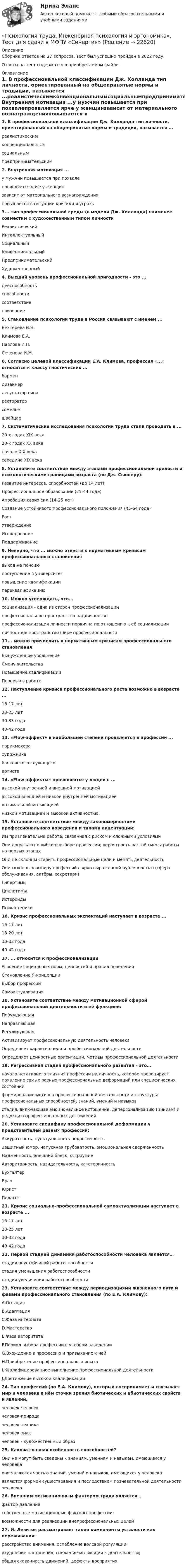      
          Описание
          Сборник ответов на 27 вопросов. Тест был успешно пройден в 2022 году. Ответы на тест содержатся в приобретаемом файле.  
          Оглавление
          1. В профессиональной классификации Дж. Холланда тип личности, ориентированный на общепринятые нормы и традиции, называется ...реалистическимконвенциональнымсоциальнымпредпринимательским2. Внутренняя мотивация ...у мужчин повышается при похвалепроявляется ярче у женщинзависит от материального вознагражденияповышается в ситуации критики и угрозы3... тип профессиональной среды (в модели Дж. Холланда) наименее совместим с художественным типом личностиРеалистическийИнтеллектуальныйСоциальныйКонвенциональныйПредпринимательскийХудожественный4. Высший уровень профессиональной пригодности - это ...дееспособностьспособностисоответствиепризвание5. Становление психологии труда в России связывают с именем ...Бехтерева В.Н.Климова Е.А.Павлова И.П.Сеченова И.М.6. Согласно целевой классификации Е.А. Климова, профессия «...» относится к классу гностических ...бармендизайнердегустатор винарестораторсомельешвейцар7. Систематические исследования психологии труда стали проводить в ...20-х годах XIX века20-х годах XX веканачале XIX векасередине XIX века8. Установите соответствие между этапами профессиональной зрелости и психологическими границами возраста (по Дж. Сьюперу):Развитие интересов, способностей (до 14 лет)Профессиональное образование (25-44 года)Апробация своих сил (14-25 лет)Создание устойчивого профессионального положения (45-64 года)РостУтверждениеИсследованиеПоддерживание9. Неверно, что ... можно отнести к нормативным кризисам профессионального становлениявыход на пенсиюпоступление в университетповышение квалификациипереквалификацию10. Можно утверждать, что...социализация - одна из сторон профессионализациипрофессиональное пространство надличностнопрофессионализация личности первична по отношению к её социализацииличностное пространство шире профессионального11... можно причислить к нормативным кризисам профессионального становленияВынужденное увольнениеСмену жительстваПовышение квалификацииПерерыв в работе12. Наступление кризиса профессионального роста возможно в возрасте ...16-17 лет23-25 лет30-33 года40-42 года13. «Flow-эффект» в наибольшей степени проявляется в профессии ...парикмахерахудожникабанковского служащегоартиста14. «Flow-эффекты» проявляются у людей с ...высокой внутренней и внешней мотивациейвысокой внешней и низкой внутренней мотивациейоптимальной мотивациейнизкой мотивацией и высокой активностью15. Установите соответствие между закономерностями профессионального поведения и типами акцентуации:Им привлекательна работа, связанная с риском и сложными условиямиОни допускают ошибки в выборе профессии; вероятность частой смены работы на первых этапахОни не склонны ставить профессиональные цели и менять деятельностьОни склонны к выбору профессий с ярко выраженной публичностью (сфера обслуживания, актёры, секретари)ГипертимыЦиклотимыИстероидыПсихастеники16. Кризис профессиональных экспектаций наступает в возрасте ...16-17 лет18-20 лет30-33 года40-42 года17. ... относится к профессионализацииУсвоение социальных норм, ценностей и правил поведенияСтановление Я-концепцииВыбор профессииСамоактуализация18. Установите соответствие между мотивационной сферой профессиональной деятельности и её функцией:ПобуждающаяНаправляющаяРегулирующаяАктивизирует профессиональную деятельность человекаОпределяет характер цели и профессиональной деятельностиОпределяет ценностные ориентации, мотивы профессиональной деятельности19. Регрессивная стадия профессионального развития – это…начало негативного влияния профессии на личность, которое провоцирует появление самых разных профессиональных деформаций или специфических состоянийформирование мотивов профессиональной деятельности и структуры профессиональных способностей, знаний, умений и навыковстадия, включающая эмоциональное истощение, деперсонализацию (цинизм) и редукцию профессиональных достижений.20. Установите специфику профессиональной деформации у представителей разных профессий:Аккуратность, пунктуальность педантичностьЗащитный юмор, напускная грубоватость, эмоциональная сдержанностьНадменность, внешний блеск, остроумиеАвторитарность, назидательность, категоричностьБухгалтерВрачЮристПедагог21. Кризис социально-профессиональной самоактуализации наступает в возрасте ...16-17 лет23-25 лет30-33 года40-42 года22. Первой стадией динамики работоспособности человека является…стадия неустойчивой работоспособностистадия уменьшения работоспособностистадия увеличения работоспособности.23. Установите соответствие между периодизациями жизненного пути и фазами профессионального становления (по E.A. Климову):A.ОптацияB.АдаптацияC.Фаза интернатаD.МастерствоE.Фаза авторитетаF.Период выбора профессии в учебном заведенииG.Вхождение в профессию и привыкание к нейH.Приобретение профессионального опытаI.Квалифицированное выполнение профессиональной деятельностиJ.Достижение высокой квалификации24. Тип профессий (по Е.А. Климову), который воспринимает и связывает мир и человека в нём сточки зрения биотических и абиотических свойств и явлений,человек-человекчеловек-природачеловек-техникачеловек-знакчеловек - художественный образ25. Какова главная особенность способностей?Они не могут быть сведены к знаниям, умениям и навыкам, имеющимся у человекаони являются частью знаний, умений и навыков, имеющихся у человекаявляются формой существования и последствием познавательной деятельности человека26. Внешним мотивационным фактором труда является…фактор давлениясобственные мотивационные факторы профессии;возможности для реализации внепрофессиональных целей27. И. Левитов рассматривает такие компоненты усталости как переживания:расстройство внимания, ослабление волевой регуляции;ухудшение настроения, снижение мотивации к деятельности;общая скованность движений, дефекты восприятия.  
            
            
            Психология труда, инженерная психология и эргономика.Ответы на тесты + итоговый. Росдистант«Психология труда. Инженерная психология и эргономика». Тест для сдачи в МФПУ «Синергия»Психология труда, организационная психологияПсихология труда, организационная психологияПсихология труда, организационная психологияПсихология труда, организационная психология (НИИ ДПО)💯 Психология труда (правильные ответы на тест Синергия / МОИ / МТИ / МосАП)Психология труда, инженерная психология и эргономикаПсихология труда, инженерная психология и эргономикаПсихология труда, инженерная психология и эргономикаПсихология труда, инженерная психология и эргономикаПсихология труда, инженерная психология и эргономикаПсихология труда, инженерная психология и эргономикаПсихология труда, инженерная психология и эргономика