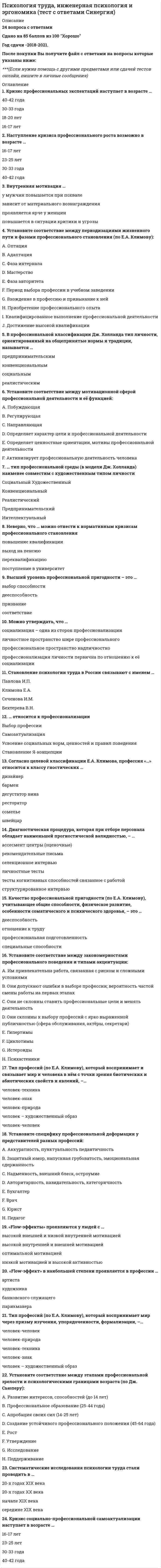      
          Описание
          Психология труда, инженерная психология и эргономика > Психология трудаответы на 25 вопросов, которые встречаются в тесте по данному предметувопросы собраны из нескольких попыток, результаты 93...100 баллов из 100для удобства вопросы отсортированы в лексикографическом порядке, так же можно воспользоваться поиском (Ctrl+F) 
          Оглавление
          … можно причислить к нормативным кризисам профессионального становленияТип ответа: Одиночный выборВынужденное увольнениеСмену жительстваПовышение квалификацииПерерыв в работе… относится к профессионализацииТип ответа: Одиночный выборУсвоение социальных норм, ценностей и правил поведенияСтановление Я-концепцииВыбор профессииСамоактуализация… тип профессиональной среды (в модели Дж. Холланда) наименее совместим с художественным типом личностиТип ответа: Одиночный выборРеалистическийИнтеллектуальныйСоциальныйКонвенциональныйПредпринимательскийХудожественный«Flow-эффект» в наибольшей степени проявляется в профессии …Тип ответа: Одиночный выборпарикмахерахудожникабанковского служащегоартиста«Flow-эффекты» проявляются у людей с …Тип ответа: Одиночный выборвысокой внутренней и внешней мотивациейвысокой внешней и низкой внутренней мотивациейоптимальной мотивациейнизкой мотивацией и высокой активностьюВ профессиональной классификации Дж. Холланда тип личности, ориентированный на общепринятые нормы и традиции, называется …Тип ответа: Одиночный выборреалистическимконвенциональнымсоциальнымпредпринимательскимВнутренняя мотивация …Тип ответа: Одиночный выбору мужчин повышается при похвалепроявляется ярче у женщинзависит от материального вознагражденияповышается в ситуации критики и угрозыВысший уровень профессиональной пригодности – это …Тип ответа: Одиночный выбордееспособностьспособностисоответствиепризваниеДиагностическая процедура, которая при отборе персонала обладает наименьшей прогностической валидностью, – …Тип ответа: Одиночный выборассесмент центры (оценочные)личностные тестырекомендательные письмаселекционное интервьюсвязанное с работой структурированное интервьютесты когнитивных способностейКачество профессиональной пригодности (по Е.А. Климову), учитывающее общие способности, физическое развитие, особенности соматического и психического здоровья, – это …Тип ответа: Одиночный выбордееспособностьпрофессиональная подготовленностьотношение к трудуспециальные способностиКризис профессиональных экспектаций наступает в возрасте …Тип ответа: Одиночный выбор16-17 лет18-20 лет30-33 года40-42 годаКризис социально-профессиональной самоактуализации наступает в возрасте …Тип ответа: Одиночный выбор16-17 лет23-25 лет30-33 года40-42 годаМожно утверждать, что …Тип ответа: Одиночный выборсоциализация – одна из сторон профессионализациипрофессиональное пространство надличностнопрофессионализация личности первична по отношению к её социализацииличностное пространство шире профессиональногоНаступление кризиса профессионального роста возможно в возрасте …Тип ответа: Одиночный выбор16-17 лет23-25 лет30-33 года40-42 годаНеверно, что … можно отнести к нормативным кризисам профессионального становленияТип ответа: Одиночный выборвыход на пенсиюпоступление в университетповышение квалификациипереквалификациюСистематические исследования психологии труда стали проводить в …Тип ответа: Одиночный выбор20-х годах XIX века20-х годах XX веканачале XIX векасередине XIX векаСогласно целевой классификации Е.А. Климова, профессия «…» относится к классу гностических …Тип ответа: Одиночный выборбармендизайнердегустатор винарестораторсомельешвейцарСтановление психологии труда в России связывают с именем …Тип ответа: Одиночный выборБехтерева В.Н.Климова Е.А.Павлова И.П.Сеченова И.М.Тип профессий (по Е.А. Климову), который воспринимает и связывает мир и человека в нём с точки зрения биотических и абиотических свойств и явлений, –…Тип ответа: Одиночный выборчеловек-человекчеловек-природачеловек-техникачеловек-знакчеловек – художественный образТип профессий (по Е.А. Климову), который воспринимает мир через призму изучения, упорядоченности, формализации, –…Тип ответа: Одиночный выборчеловек-человекчеловек-природачеловек-техникачеловек-знакчеловек – художественный образУстановите соответствие между закономерностями профессионального поведения и типами акцентуации:Тип ответа: СопоставлениеA. Им привлекательна работа, связанная с риском и сложными условиямиB. Они допускают ошибки в выборе профессии; вероятность частой смены работы на первых этапахC. Они не склонны ставить профессиональные цели и менять деятельностьD. Они склонны к выбору профессий с ярко выраженной публичностью (сфера обслуживания, актёры, секретари)E. ГипертимыF. ЦиклотимыG. ИстероидыH. ПсихастеникиУстановите соответствие между мотивационной сферой профессиональной деятельности и её функцией:Тип ответа: СопоставлениеA. ПобуждающаяB. НаправляющаяC. РегулирующаяD. Активизирует профессиональную деятельность человекаE. Определяет характер цели и профессиональной деятельностиF. Определяет ценностные ориентации, мотивы профессиональной деятельностиУстановите соответствие между периодизациями жизненного пути и фазами профессионального становления (по Е.А. Климову):Тип ответа: СопоставлениеA. ОптацияB. АдаптацияC. Фаза интерналаD. МастерствоE. Фаза авторитетаF. Период выбора профессии в учебном заведенииG. Вхождение в профессию и привыкание к нейH. Приобретение профессионального опытаI. Квалифицированное выполнение профессиональной деятельностиJ. Достижение высокой квалификацииУстановите соответствие между этапами профессиональной зрелости и психологическими границами возраста (по Дж. Сьюперу):Тип ответа: СопоставлениеA. Развитие интересов, способностей (до 14 лет)B. Профессиональное образование (25-44 года)C. Апробация своих сил (14-25 лет)D. Создание устойчивого профессионального положения (45-64 года)E. РостF. УтверждениеG. ИсследованиеH. ПоддерживаниеУстановите специфику профессиональной деформации у представителей разных профессий:Тип ответа: СопоставлениеA. Аккуратность, пунктуальность педантичностьB. Защитный юмор, напускная грубоватость, эмоциональная сдержанностьC. Надменность, внешний блеск, остроумиеD. Авторитарность, назидательность, категоричностьE. БухгалтерF. ВрачG. ЮристH. Педагог 
            
            
            Психология труда (ответы на тест СИНЕРГИЯ / МОИ / МОСАП)Психология управления Ответы (тест Синергия) 2021Психология управления (тест с ответами Синергия)Психология экстремальных и критических ситуаций (НИИ ДПО)Психология является одновременно … наукойПсихолого-педагогическая диагностика (51 вопр). Тест СИНЕРГИЯ все ответы на «отлично»Психолого-педагогическая диагностика нарушений речевого развитияПсихология (тест с ответами Синергия)Психология труда и инженерная психология ответы Синергия - тесты (70/100)Психология труда, инженерная психология и эргономикаПсихология труда (инженерная психология и эргономика) Ответы Синергия.Тест 2021г.Психология труда (Инженерная психология и эргономика) Ответы Синергия - ТестыПсихология труда, инженерная психология и эргономика Синергия 2021 тестПсихология труда, инженерная психология и эргономика.Тест Синергия 2022г (90 баллов)
