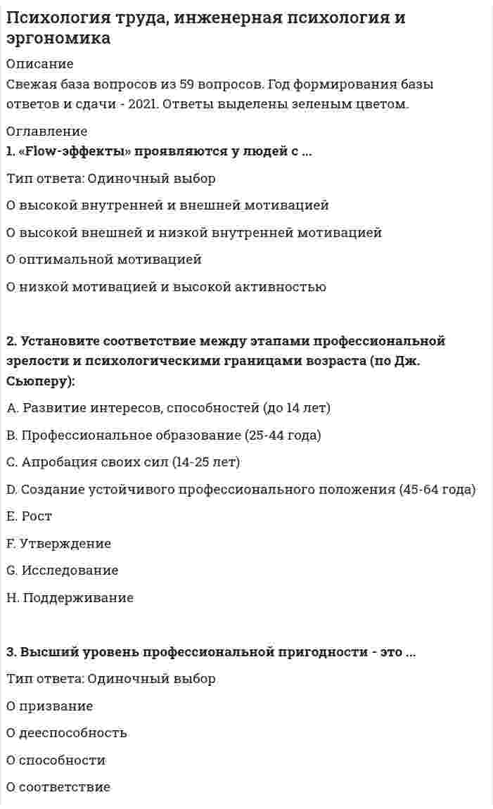    
          Описание
          🔸 БАЗА ОТВЕТОВ Психология труда-инженерная психология и эргономика📝Тесты Синергия﻿🔸 РЕЗУЛЬТАТЫ: 75 баллов - Оценка Хорошо🔸 ВСЕ ОТВЕТЫ выделены в файле цветом. Все вопросы к тесту указаны ниже 
          Оглавление
          Неверно, что ... можно отнести к нормативным кризисам профессионального становлениявыход на пенсиюпоступление в университетповышение квалификациипереквалификацию Кризис профессиональных экспектаций наступает в возрасте ...16-17 лет18-20 лет30-33 года40-42 года Становление психологии труда в России связывают с именем ...Бехтерева В.Н.Климова Е.А.Павлова И.П.Сеченова И.М. ... тип профессиональной среды (в модели Дж. Холланда) наименее совместим с художественным типом личностиРеалистическийИнтеллектуальныйСоциальныйКонвенциональныйПредпринимательскийХудожественный В профессиональной классификации Дж. Холланда тип личности, ориентированный на общепринятые нормы и традиции, называется ...реалистическимконвенциональнымсоциальнымпредпринимательским Согласно целевой классификации Е.А. Климова, профессия «...» относится к классу гностических ...бармендизайнердегустатор винарестораторсомельешвейцар Высший уровень профессиональной пригодности - это ...дееспособностьспособностисоответствиепризвание Установите соответствие между этапами профессиональной зрелости и психологическими границами возраста (по Дж. Сьюперу):Развитие интересов, способностей (до 14 лет)Профессиональное образование (25-44 года)Апробация своих сил (14-25 лет)Создание устойчивого профессионального положения (45-64 года) РостУтверждениеИсследованиеПоддерживание Можно утверждать, что...социализация - одна из сторон профессионализациипрофессиональное пространство надличностнопрофессионализация личности первична по отношению к её социализацииличностное пространство шире профессионального Систематические исследования психологии труда стали проводить в ...20-х годах XIX века20-х годах XX веканачале XIX векасередине XIX века ... можно причислить к нормативным кризисам профессионального становленияВынужденное увольнениеСмену жительстваПовышение квалификацииПерерыв в работе Кризис социально-профессиональной самоактуализации наступает в возрасте ...16-17 лет23-25 лет30-33 года40-42 года Наступление кризиса профессионального роста возможно в возрасте ...16-17 лет23-25 лет30-33 года40-42 года «Flow-эффекты» проявляются у людей с ...высокой внутренней и внешней мотивациейвысокой внешней и низкой внутренней мотивациейоптимальной мотивациейнизкой мотивацией и высокой активностью Тип профессий (по Е.А. Климову), который воспринимает и связывает мир и человека в нём сточки зрения биотических и абиотических свойств и явлений,человек-человекчеловек-природачеловек-техникачеловек-знакчеловек - художественный образ Внутренняя мотивация ...у мужчин повышается при похвалепроявляется ярче у женщинзависит от материального вознагражденияповышается в ситуации критики и угрозы «Flow-эффект» в наибольшей степени проявляется в профессии ...парикмахерахудожникабанковского служащегоартиста ... относится к профессионализацииУсвоение социальных норм, ценностей и правил поведенияСтановление Я-концепцииВыбор профессииСамоактуализация Установите специфику профессиональной деформации у представителей разных профессий:Аккуратность, пунктуальность педантичностьЗащитный юмор, напускная грубоватость, эмоциональная сдержанностьНадменность, внешний блеск, остроумиеАвторитарность, назидательность, категоричность БухгалтерВрачЮристПедагог Установите соответствие между периодизациями жизненного пути и фазами профессионального становления (по EA Климову):A.ОптацияB.АдаптацияC.Фаза интернатаD.МастерствоE.Фаза авторитета F.Период выбора профессии в учебном заведенииG.Вхождение в профессию и привыкание к нейH.Приобретение профессионального опытаI.Квалифицированное выполнение профессиональной деятельностиJ.Достижение высокой квалификации Установите соответствие между мотивационной сферой профессиональной деятельности и её функцией:ПобуждающаяНаправляющаяРегулирующая Активизирует профессиональную деятельность человекаОпределяет характер цели и профессиональной деятельностиОпределяет ценностные ориентации, мотивы профессиональной деятельности Установите соответствие между закономерностями профессионального поведения и типами акцентуации:Им привлекательна работа, связанная с риском и сложными условиямиОни допускают ошибки в выборе профессии; вероятность частой смены работы на первых этапахОни не склонны ставить профессиональные цели и менять деятельностьОни склонны к выбору профессий с ярко выраженной публичностью (сфера обслуживания, актёры, секретари) ГипертимыЦиклотимыИстероидыПсихастеники 
            
            
            Психология труда (инженерная психология и эргономика) Ответы Синергия.Тест 2021г.Психология труда (Инженерная психология и эргономика) Ответы Синергия - ТестыПсихология труда, инженерная психология и эргономика Синергия 2021 тестПсихология труда, инженерная психология и эргономика.Тест Синергия 2022г (90 баллов)Психология труда, инженерная психология и эргономика (тест с ответами Синергия)Психология труда (ответы на тест СИНЕРГИЯ / МОИ / МОСАП)Психология управления Ответы (тест Синергия) 2021Психология стресса (тест с ответами Синергия) Психология тест 2Психология тест 4Психология тест синергия Психология.Тест Синергия 2020 Психология (тест с ответами Синергия)Психология труда и инженерная психология ответы Синергия - тесты (70/100)