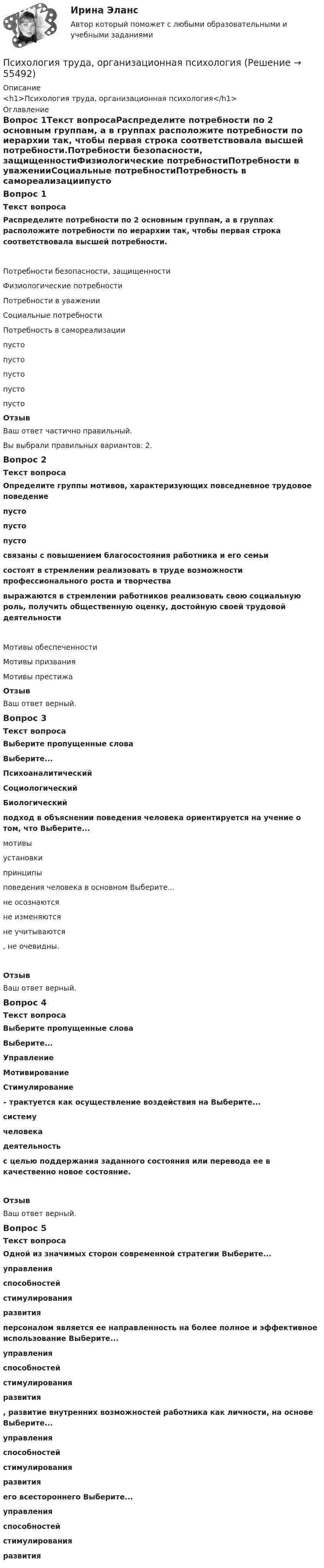      
            Описание
            <h1>Психология труда, организационная психология</h1> 
            Оглавление
            Вопрос 1Текст вопросаРаспределите потребности по 2 основным группам, а в группах расположите потребности по иерархии так, чтобы первая строка соответствовала высшей потребности.Потребности безопасности, защищенностиФизиологические потребностиПотребности в уваженииСоциальные потребностиПотребность в самореализациипусто пусто пусто пусто пусто ОтзывВаш ответ частично правильный.Вы выбрали правильных вариантов: 2.Вопрос 2Текст вопросаОпределите группы мотивов, характеризующих повседневное трудовое поведение пусто  пусто  пусто связаны с повышением благосостояния работника и его семьисостоят в стремлении реализовать в труде возможности профессионального роста и творчествавыражаются в стремлении работников реализовать свою социальную роль, получить общественную оценку, достойную своей трудовой деятельности Мотивы обеспеченности Мотивы призванияМотивы престижаОтзывВаш ответ верный.Вопрос 3Текст вопросаВыберите пропущенные словаВыберите...ПсихоаналитическийСоциологическийБиологический  подход в объяснении поведения человека ориентируется на учение о том, что Выберите...мотивыустановки принципы  поведения человека в основном Выберите...не осознаютсяне изменяютсяне учитываются , не очевидны.ОтзывВаш ответ верный.Вопрос 4Текст вопросаВыберите пропущенные словаВыберите...УправлениеМотивированиеСтимулирование  – трактуется как осуществление воздействия на Выберите...системучеловека деятельность  с целью поддержания заданного состояния или перевода ее в качественно новое состояние.ОтзывВаш ответ верный.Вопрос 5Текст вопросаОдной из значимых сторон современной стратегии Выберите...управленияспособностейстимулирования развития  персоналом является ее направленность на более полное и эффективное использование Выберите...управленияспособностейстимулирования развития , развитие внутренних возможностей работника как личности, на основе Выберите...управленияспособностейстимулирования развития  его всестороннего Выберите...управленияспособностейстимулирования развития   
            
            
            «Психология труда. Инженерная психология и эргономика». Тест для сдачи в МФПУ «Синергия»Психология труда, организационная психологияПсихология труда, организационная психологияПсихология труда, организационная психологияПсихология труда, организационная психология (НИИ ДПО)💯 Психология труда (правильные ответы на тест Синергия / МОИ / МТИ / МосАП)Психология управления - Z//ИНСТИТУТ БИЗНЕСА БГУПсихология труда, инженерная психология и эргономикаПсихология труда, инженерная психология и эргономикаПсихология труда, инженерная психология и эргономикаПсихология труда, инженерная психология и эргономикаПсихология труда, инженерная психология и эргономикаПсихология труда, инженерная психология и эргономикаПсихология труда, инженерная психология и эргономика / 24 вопроса