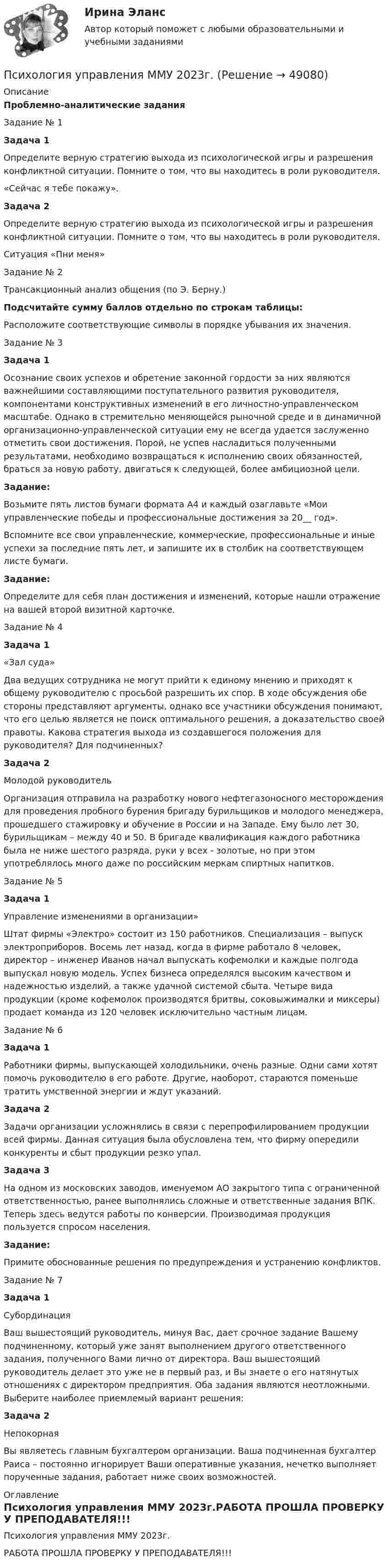     
            Описание
            Проблемно-аналитические заданияЗадание № 1Задача 1	Определите верную стратегию выхода из психологической игры и разрешения конфликтной ситуации. Помните о том, что вы находитесь в роли руководителя. «Сейчас я тебе покажу».Задача 2	Определите верную стратегию выхода из психологической игры и разрешения конфликтной ситуации. Помните о том, что вы находитесь в роли руководителя.Ситуация «Пни меня»Задание № 2Трансакционный анализ общения (по Э. Берну.)Подсчитайте сумму баллов отдельно по строкам таблицы:Расположите соответствующие символы в порядке убывания их значения.Задание № 3Задача 1	Осознание своих успехов и обретение законной гордости за них являются важнейшими составляющими поступательного развития руководителя, компонентами конструктивных изменений в его личностно-управленческом масштабе. Однако в стремительно меняющейся рыночной среде и в динамичной организационно-управленческой ситуации ему не всегда удается заслуженно отметить свои достижения. Порой, не успев насладиться полученными результатами, необходимо возвращаться к исполнению своих обязанностей, браться за новую работу, двигаться к следующей, более амбициозной цели.Задание:	Возьмите пять листов бумаги формата А4 и каждый озаглавьте «Мои управленческие победы и профессиональные достижения за 20__ год».	Вспомните все свои управленческие, коммерческие, профессиональные и иные успехи за последние пять лет, и запишите их в столбик на соответствующем листе бумаги.Задание:	Определите для себя план достижения и изменений, которые нашли отражение на вашей второй визитной карточке.Задание № 4Задача 1«Зал суда»	Два ведущих сотрудника не могут прийти к единому мнению и приходят к общему руководителю с просьбой разрешить их спор. В ходе обсуждения обе стороны представляют аргументы, однако все участники обсуждения понимают, что его целью является не поиск оптимального решения, а доказательство своей правоты. Какова стратегия выхода из создавшегося положения для руководителя? Для подчиненных?Задача 2Молодой руководитель	Организация отправила на разработку нового нефтегазоносного месторождения для проведения пробного бурения бригаду бурильщиков и молодого менеджера, прошедшего стажировку и обучение в России и на Западе. Ему было лет 30, бурильщикам – между 40 и 50. В бригаде квалификация каждого работника была не ниже шестого разряда, руки у всех - золотые, но при этом употреблялось много даже по российским меркам спиртных напитков.Задание № 5Задача 1Управление изменениями в организации»	Штат фирмы «Электро» состоит из 150 работников. Специализация – выпуск электроприборов. Восемь лет назад, когда в фирме работало 8 человек, директор – инженер Иванов начал выпускать кофемолки и каждые полгода выпускал новую модель. Успех бизнеса определялся высоким качеством и надежностью изделий, а также удачной системой сбыта. Четыре вида продукции (кроме кофемолок производятся бритвы, соковыжималки и миксеры) продает команда из 120 человек исключительно частным лицам.Задание № 6Задача 1	Работники фирмы, выпускающей холодильники, очень разные. Одни сами хотят помочь руководителю в его работе. Другие, наоборот, стараются поменьше тратить умственной энергии и ждут указаний.Задача 2	Задачи организации усложнялись в связи с перепрофилированием продукции всей фирмы. Данная ситуация была обусловлена тем, что фирму опередили конкуренты и сбыт продукции резко упал.Задача 3	На одном из московских заводов, именуемом АО закрытого типа с ограниченной ответственностью, ранее выполнялись сложные и ответственные задания ВПК. Теперь здесь ведутся работы по конверсии. Производимая продукция пользуется спросом населения.Задание:	Примите обоснованные решения по предупреждения и устранению конфликтов.Задание № 7Задача 1Субординация	Ваш вышестоящий руководитель, минуя Вас, дает срочное задание Вашему подчиненному, который уже занят выполнением другого ответственного задания, полученного Вами лично от директора. Ваш вышестоящий руководитель делает это уже не в первый раз, и Вы знаете о его натянутых отношениях с директором предприятия. Оба задания являются неотложными. Выберите наиболее приемлемый вариант решения:Задача 2Непокорная	Вы являетесь главным бухгалтером организации. Ваша подчиненная бухгалтер Раиса – постоянно игнорирует Ваши оперативные указания, нечетко выполняет порученные задания, работает ниже своих возможностей. 
            Оглавление
            Психология управления ММУ 2023г.РАБОТА ПРОШЛА ПРОВЕРКУ У ПРЕПОДАВАТЕЛЯ!!! 
            
            
            Психология управления - Z//ИНСТИТУТ БИЗНЕСА БГУПсихология управления ММУ 2023г.Психология управления Практическая работа ММУПсихология учебной деятельности (1-4 тест) ВиттеПсихолого-педагогическая диагностика детей дошкольного возраста (НИИ ДПО)Психолого-педагогическая диагностика нарушений речевого развития (АДПО)Психолого-педагогическая диагностика ( Ответы на тест Синергия/МОИ/ МТИ)Психология труда, инженерная психология и эргономика.Ответы на тесты + итоговый. Росдистант«Психология труда. Инженерная психология и эргономика». Тест для сдачи в МФПУ «Синергия»Психология труда, организационная психологияПсихология труда, организационная психологияПсихология труда, организационная психологияПсихология труда, организационная психология (НИИ ДПО)💯 Психология труда (правильные ответы на тест Синергия / МОИ / МТИ / МосАП)