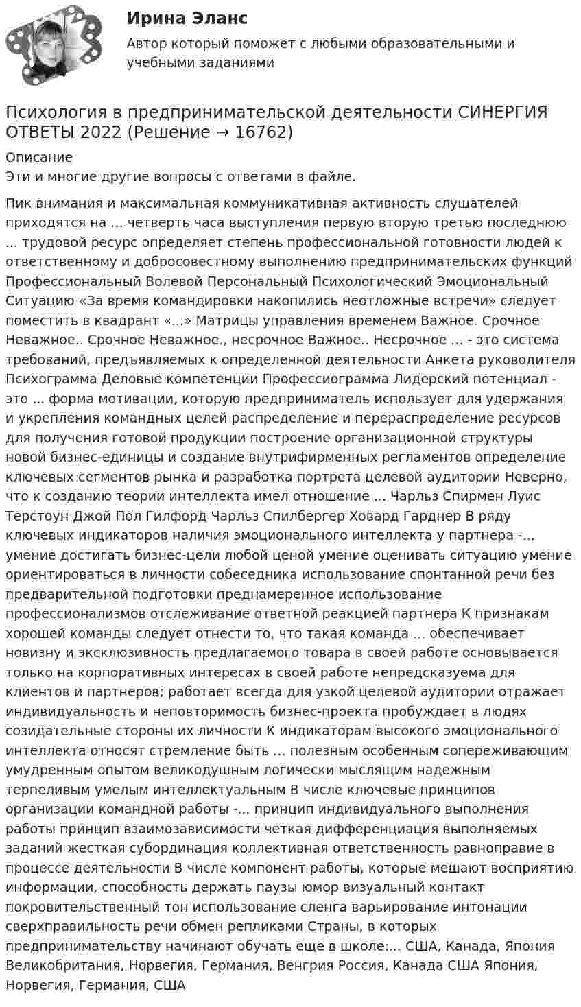      
          Описание
          Эти и многие другие вопросы с ответами в файле.Пик внимания и максимальная коммуникативная активность слушателей приходятся на ... четверть часа выступления первую вторую третью последнюю ... трудовой ресурс определяет степень профессиональной готовности людей к ответственному и добросовестному выполнению предпринимательских функций Профессиональный Волевой Персональный Психологический Эмоциональный Ситуацию «За время командировки накопились неотложные встречи» следует поместить в квадрант «...» Матрицы управления временем Важное. Срочное Неважное.. Срочное Неважное., несрочное Важное.. Несрочное ... - это система требований, предъявляемых к определенной деятельности Анкета руководителя Психограмма Деловые компетенции Профессиограмма Лидерский потенциал - это ... форма мотивации, которую предприниматель использует для удержания и укрепления командных целей распределение и перераспределение ресурсов для получения готовой продукции построение организационной структуры новой бизнес-единицы и создание внутрифирменных регламентов определение ключевых сегментов рынка и разработка портрета целевой аудитории Неверно, что к созданию теории интеллекта имел отношение ... Чарльз Спирмен Луис Терстоун Джой Пол Гилфорд Чарльз Спилбергер Ховард Гарднер В ряду ключевых индикаторов наличия эмоционального интеллекта у партнера -... умение достигать бизнес-цели любой ценой умение оценивать ситуацию умение ориентироваться в личности собеседника использование спонтанной речи без предварительной подготовки преднамеренное использование профессионализмов отслеживание ответной реакцией партнера К признакам хорошей команды следует отнести то, что такая команда ... обеспечивает новизну и эксклюзивность предлагаемого товара в своей работе основывается только на корпоративных интересах в своей работе непредсказуема для клиентов и партнеров; работает всегда для узкой целевой аудитории отражает индивидуальность и неповторимость бизнес-проекта пробуждает в людях созидательные стороны их личности К индикаторам высокого эмоционального интеллекта относят стремление быть ... полезным особенным сопереживающим умудренным опытом великодушным логически мыслящим надежным терпеливым умелым интеллектуальным В числе ключевые принципов организации командной работы -... принцип индивидуального выполнения работы принцип взаимозависимости четкая дифференциация выполняемых заданий жесткая субординация коллективная ответственность равноправие в процессе деятельности В числе компонент работы, которые мешают восприятию информации, способность держать паузы юмор визуальный контакт покровительственный тон использование сленга варьирование интонации сверхправильность речи обмен репликами Страны, в которых предпринимательству начинают обучать еще в школе:... США, Канада, Япония Великобритания, Норвегия, Германия, Венгрия Россия, Канада США Япония, Норвегия, Германия, США  
            
            
            ✅ Психология в предпринимательской деятельности 67 вопросов СИНЕРГИЯ МТИ 2022Психология в предпринимательской деятельности СИНЕРГИЯ ОТВЕТЫ 2022ПСИХОЛОГИЯ В ПРОФЕССИОНАЛЬНОЙ ДЕЯТЕЛЬНОСТИ  Практическое задание 2  Задача 1ПСИХОЛОГИЯ В ПРОФЕССИОНАЛЬНОЙ ДЕЯТЕЛЬНОСТИ  Практическое задание 2  Задача 2ПСИХОЛОГИЯ В ПРОФЕССИОНАЛЬНОЙ ДЕЯТЕЛЬНОСТИ  ПР.ЧАСТЬ ПСИХОЛОГИЯ В ПРОФЕССИОНАЛЬНОЙ ДЕЯТЕЛЬНОСТИ  ПР.ЧАСТЬ В.2 З.3ПСИХОЛОГИЯ В ПРОФЕССИОНАЛЬНОЙ ДЕЯТЕЛЬНОСТИ  Пр. часть  вар.2Психология власти. Синергия. На отлично!Психология власти Синергия тест (все ответы 100 баллов 2022)Психология власти тест бакалавриат (ответы на тест Синергия / МТИ / МОИ / МосАП)Психология власти (Тест с ответами, Синергия)Психология власти (Тест с ответами СИНЕРГИЯ / МОИ / МТИ)Психология власти (тест с ответами Синергия/МОИ/ МТИ /МОСАП)Психология власти (тест с ответами «Синергия»/МТИ).