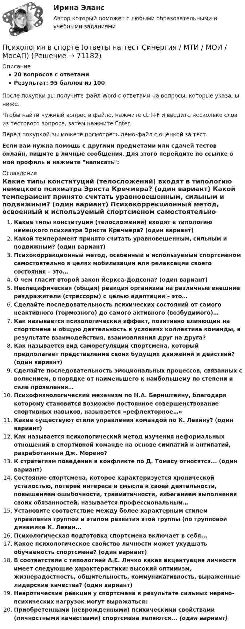     
            Описание
            20 вопросов с ответамиРезультат: 95 баллов из 100После покупки вы получите файл Word с ответами на вопросы, которые указаны ниже.Чтобы найти нужный вопрос в файле, нажмите ctrl+F и введите несколько слов из тестового вопроса, затем нажмите Enter.Перед покупкой вы можете посмотреть демо-файл с оценкой за тест.Если вам нужна помощь с другими предметами или сдачей тестов онлайн, пишите в личные сообщения. Для этого перейдите по ссылке в мой профиль и нажмите написать:  
            Оглавление
              Какие типы конституций (телосложений) входят в типологию немецкого психиатра Эрнста Кречмера? (один вариант)   Какой темперамент принято считать уравновешенным, сильным и подвижным? (один вариант)   Психокоррекционный метод, освоенный и используемый спортсменом самостоятельно в целях мобилизации или релаксации своего состояния – это…   О чем гласит второй закон Йеркса-Додсона? (один вариант)   Неспецифическая (общая) реакция организма на различные внешние раздражители (стрессоры) с целью адаптации – это…   Сделайте последовательность психических состояний от самого неактивного (тормозного) до самого активного (возбудимого)…   Как называется психологический эффект, позитивно влияющий на спортсмена и общую деятельность в условиях коллектива команды, в результате взаимодействия, взаимовлияния друг на друга?   Как называется вид саморегуляции спортсмена, который предполагает представление своих будущих движений и действий? (один вариант)   Сделайте последовательность эмоциональных процессов, связанных с волнением, в порядке от наименьшего к наибольшему по степени и силе проявления…   Психофизиологический механизм по Н.А. Бернштейну, благодаря которому становится возможно постоянное совершенствование спортивных навыков, называется «рефлекторное…»   Какие существуют стили управления командой по К. Левину? (один вариант)   Как называется психологический метод изучения неформальных отношений в спортивной команде на основе симпатий и антипатий, разработанный Дж. Морено?   К стратегиям поведения в конфликте по Д. Томасу относятся... (один вариант)   Состояние спортсмена, которое характеризуется хронической усталостью, потерей интереса и смысла к своей деятельности, повышением ошибочности, травматичности, избеганием выполнения своих обязанностей, называется профессиональным…   Установите соответствие между более характерным стилем управления группой и этапом развития этой группы (по групповой динамике К. Левин...   Психологическая подготовка спортсмена включает в себя...   Какое психологическое свойство личности может ухудшать обучаемость спортсмена? (один вариант)   В соответствии с типологией А.Е. Личко какая акцентуация личности имеет следующие характеристики: высокий оптимизм, жизнерадостность, общительность, коммуникативность, выраженные лидерские качества? (один вариант)   Невротические реакции у спортсмена в результате сильных нервно-психических нагрузок могут выражаться:   Приобретенными (неврожденными) психическими свойствами (личностными качествами) спортсмена являются... (один вариант)   
            
            
            Психология  ВСЕ ЗАДАНИЯ Психология в спорте (ответы на тест Синергия / МТИ / МОИ / МосАП)Психология - вступительное испытание в магистратуру - Синергия - 2022Психология в управление персоналом синергия 3 курс 5 семестрПсихология в управлении персоналом 30 вопросов синергия 2022 ответы✅ Психология в управлении персоналом 30 вопросов СИНЕРГИЯ МТИ 2022Психология в управлении персоналом ККЗПсихология власти (тест с ответами «Синергия» МФПУ / МОИ / МТИ / МосАП)✅ Психология в предпринимательской деятельности 67 вопросов СИНЕРГИЯ МТИ 2022Психология в предпринимательской деятельности СИНЕРГИЯ ОТВЕТЫ 2022ПСИХОЛОГИЯ В ПРОФЕССИОНАЛЬНОЙ ДЕЯТЕЛЬНОСТИ  Практическое задание 2  Задача 1ПСИХОЛОГИЯ В ПРОФЕССИОНАЛЬНОЙ ДЕЯТЕЛЬНОСТИ  Практическое задание 2  Задача 2ПСИХОЛОГИЯ В ПРОФЕССИОНАЛЬНОЙ ДЕЯТЕЛЬНОСТИ  ПР.ЧАСТЬ ПСИХОЛОГИЯ В ПРОФЕССИОНАЛЬНОЙ ДЕЯТЕЛЬНОСТИ  ПР.ЧАСТЬ В.2 З.3