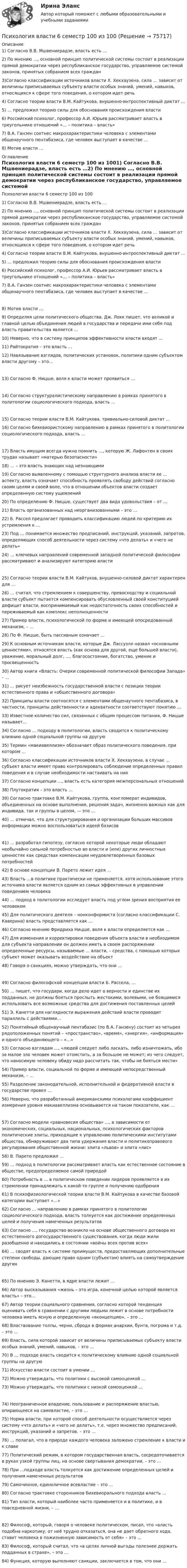     
            Описание
            1) Согласно В.В. Мшвениерадзе, власть есть …2) По мнению …, основной принцип политической системы состоит в реализации прямой демократии через республиканское государство, управляемое системой законов, принятых собранием всех граждан3)Согласно классификации источников власти Х. Хекхаузена, сила … зависит от величины приписываемых субъекту власти особых знаний, умений, навыков, относящихся к сфере того поведения, о котором идет речь4) Согласно теории власти В.М. Кайтукова, внушенно-интроспективный диктат …5) … предложил теорию силы для обоснования происхождения власти6) Российский психолог, профессор А.И. Юрьев рассматривает власть в треугольнике отношений «… – политика – власть»7) В.А. Ганзен соотнес макрохарактеристики человека с элементами общенаучного пентабазиса, где человек выступает в качестве …8) Мотив власти … 
            Оглавление
            Психология власти 6 семестр 100 из 1001) Согласно В.В. Мшвениерадзе, власть есть …2) По мнению …, основной принцип политической системы состоит в реализации прямой демократии через республиканское государство, управляемое системой законов, принятых собранием всех граждан3)Согласно классификации источников власти Х. Хекхаузена, сила … зависит от величины приписываемых субъекту власти особых знаний, умений, навыков, относящихся к сфере того поведения, о котором идет речь4) Согласно теории власти В.М. Кайтукова, внушенно-интроспективный диктат …5) … предложил теорию силы для обоснования происхождения власти6) Российский психолог, профессор А.И. Юрьев рассматривает власть в треугольнике отношений «… – политика – власть»7) В.А. Ганзен соотнес макрохарактеристики человека с элементами общенаучного пентабазиса, где человек выступает в качестве …8) Мотив власти …9) Определяя цели политического общества, Дж. Локк пишет, что великой и главной целью объединения людей в государства и передачи ими себя под власть правительства является …10) Неверно, что в систему принципов эффективности власти входят …11) Райтократия – это власть …12) Навязывание взглядов, политических установок, политики одним субъектом власти другому – это…13) Согласно Ф. Ницше, воля к власти может проявиться …14) Согласно структуралистическому направлению в рамках принятого в политологии социологического подхода, власть …15) Согласно теории власти В.М. Кайтукова, тривиально-силовой диктат …16) Согласно бихевиористскому направлению в рамках принятого в политологии социологического подхода, власть …17) Власть имущим всегда нужно помнить …, которую Ж. Лафонтен в своих трудах называет «матерью безопасности»18) … – это власть знающих над незнающими19) Согласно выявленному с помощью структурного анализа власти ее … аспекту, власть означает способность проявлять свободу действий согласно своим целям и своей воле, что в отношении объектов власти создает определенную систему ущемлений20) По определению Ф. Ницше, существует два вида удовольствия – от …21) Власть организованных над неорганизованными – это …22) Б. Рассел предлагает проводить классификацию людей по критерию их устремления к …23) Под … понимается множество предписаний, инструкций, указаний, запретов, определяющих способ деятельности через систему «что делать» и «чего не делать»24) … ключевых направлений современной западной политической философии рассматривают и анализируют категорию власти25) Согласно теории власти В.М. Кайтуков, внушенно-силовой диктат характерен для …26) … считал, что стремлением к совершенству, превосходству и социальной власти субъект пытается компенсировать обусловленный своей конституцией дефицит власти, воспринимаемый как недостаточность своих способностей и переживаемый как комплекс неполноценности27) Пример власти, психологической по форме и имеющей опосредованный механизм, – …28) По Ф. Ницше, быть пассивным означает …29) К основным источникам власти, которые Дж. Лассуэлл назвал «основными ценностями», относятся власть (как основа для другой, еще большей власти), уважение, моральный долг, …, благосостояние, богатство, умение и просвещенность30) Автор книги «Власть: Очерки современной политической философии Запада» – …31) … рисует неизбежность государственной власти с позиции теории естественного права и «общественного договора»32) Принципы власти соотносятся с элементами общенаучного пентабазиса, в частности, принципы действенности и адекватности соответствуют понятию …33) Известное количество сил, связанных с общим процессом питания, Ф. Ницше называет…34) Согласно … подходу в политологии, власть сводится к политическому влиянию одной социальной группы на другую35) Термин «макиавеллизм» обозначает образ политического поведения, при котором …36) Согласно классификации источников власти Х. Хекхаузена, в случае … субъект власти имеет право контролировать соблюдение определенных правил поведения и в случае необходимости настаивать на них37) Согласно концепции …, власть есть категория межперсональных отношений38) Плутократия – это власть …39) Согласно трактовке В.М. Кайтукова, группа, конгломерат индивидов, объединенных на основе выполнения, решения задач, жизненно важных как для индивида, так и группы в целом, — это …40) … отмечал, что для структурирования и организации больших массивов информации можно воспользоваться идеей базисов41) … разработал гипотезу, согласно которой некоторые люди обладают необычайно сильной потребностью во власти и (или) других личностных ценностях как средствах компенсации неудовлетворенных базовых потребностей42) В основе концепции В. Парето лежит идея …43) Власть …в политике практически не применяется, хотя использование этого источника власти является одним из самых эффективных в управлении поведением человека44) … подход в политологии исследует власть под углом зрения восприятия ее человеком45) Для политического деятеля – нонконформиста (согласно классификации С. Каверина) власть представляется как …46) Согласно мнению Фридриха Ницше, воля к власти определяется как …47) Для изменения и корректировки поведения объекта власти в необходимом для субъекта направлении он должен иметь в своем распоряжении определенные ресурсы, называемые … власти, – средства, с помощью которых субъект может оказывать воздействие на объект48) Говоря о санкциях, можно утверждать, что они …49) Согласно философской концепции власти Б. Рассела, …50) … пишет, что государи, когда дело идет о верности и единстве их подданных, не должны бояться прослыть жестокими, волевыми, не боящимися использовать все возможные средства для достижения поставленных целей51) Э. Канетти для наглядности выражения действий власти проводит параллель с действиями…52) Понятийный общенаучный пентабазис (по В.А. Ганзену) состоит из четырех рядоположенных понятий – «пространство», «время», «энергия», «информация» и одного объединяющего – «…»53) Согласно взглядам …, «людей следует либо ласкать, либо изничтожать, ибо за малое зло человек может отомстить, а за большое не может; из чего следует, что наносимую человеку обиду надо рассчитать так, чтобы не бояться мести»54) Пример власти, социальной по форме и имеющей непосредственный механизм, – …55) Разделение законодательной, исполнительной и федеративной власти в государстве провел …56) Неверно, что разработанный американскими психологами коэффициент измерения уровня макиавеллизма основывается на таком показателе, как …57) Согласно модели «равновесия общества» …, в зависимости от экономических, социальных, национальных, психологических факторов политические элиты, приходящие к управлению политическими институтами общества, обнаруживают два типа удержания власти и политикоправового регулирования общественной жизни: элита «львов» и элита «лис» 58) В. Парето предложил …59) … подход в политологии рассматривает власть как естественное состояние в обществе, предопределяемое самой природой60) Потребность в … в политическом поведении лидеров проявляется в их стремлении принадлежать к какой-то группе и получению одобрения61) В психофизиологической теории власти В.М. Кайтукова в качестве базовой категории выступает «…»62) Согласно … направлению в рамках принятого в политологии социологического подхода, власть толкуется как достижение определенных целей и получения намеченных результатов63) Согласно …, государство возникло на основе общественного договора из естественного догосударственного существования, когда люди жили разобщенно и находились в состоянии «войны всех против всех»64) … сводят власть к системе преимуществ, предоставляющих дополнительные степени свободы, дающие право одним (субъектам) влиять на самоутверждение других65) По мнению Э. Канетти, в ядре власти лежит …66) Автор высказывания «жизнь – это игра, конечной целью которой является власть» – это…67) Автор теории социального сравнения, согласно которой тенденция оценивать себя в сравнении с другими людьми лежит в основе потребности человека иметь ясную и определенную «яконцепцию», – это …68) Властвование толпы, черни, сброда в формах анархии, бунта, погрома и т.д. – это …69) Власть, сила которой зависит от величины приписываемых субъекту власти особых знаний, умений, навыков, – это …70) В … подходе власть сводится к политическому влиянию одной социальной группы на другую71) Искусство власти состоит в умении …72) Можно утверждать, что политики с высокой самооценкой …73) Можно утверждать, что политики с низкой самооценкой …74) Неограниченное владение, пользование и распоряжение властью, опирающееся на самовластие, – это …75) Норма власти, при которой способ деятельности осуществляется через систему «что делать» и «чего не делать», т.е. через множество предписаний, инструкций, указаний и запретов, – это …76) … полагал, что в природе каждого человека заложено стремление к власти и к славе77) Политический режим, в котором государственная власть, сосредоточивается в руках узкой группы лиц, на основе свертывания демократии, – это …78) При …подходе власть толкуется как достижение определенных целей и получения намеченных результатов79) Самочинное, единоличное всевластие – это …80) Согласно трактовке сторонников бихевиорального подхода власть …81) Тип власти, который наиболее часто применяется и в политике, и в повседневной жизни, – …82) Философ, который, говоря о человеке политическом, писал, что «власть подобна наркотику, от неё трудно отказаться, она не дает обратного хода, ставит человека в пожизненную зависимость от себя» – это …83) Философ, который считал, что «в целях личной выгоды полезнее держать подданных в страхе», – это …84) Функция, которую выполняют санкции, заключается в том, что они …  
            
            
            ✅ Психология власти 30 вопросов СИНЕРГИЯ МТИ 2022Психология власти 6 семестр 100 из 100Психология власти 6 семестр (100 из 100 баллов) Психология власти 7 семестр 23/24гг Синергия 100 балловПсихология власти / 84 вопроса✅ Психология власти 88 вопросов СИНЕРГИЯ МТИ 2022💯 Психология власти (все ответы на тест Синергия / МОИ / МТИ / МосАП, май 2023)Психология аддиктивного поведения и созависимости МИП 2023 на ОТЛ.Психология безопасности / 88 вопросовПсихология безопасности ММУ 2023г.💯 Психология безопасности (ответы на тест Синергия / МТИ / МосАП, май 2023)Психология безопасности//СИНЕРГИЯ//МОСАП//МОИ//МТИПсихология безопасности (тест с ответами Синергия/МОИ/ МТИ /МОСАП)Психология власти