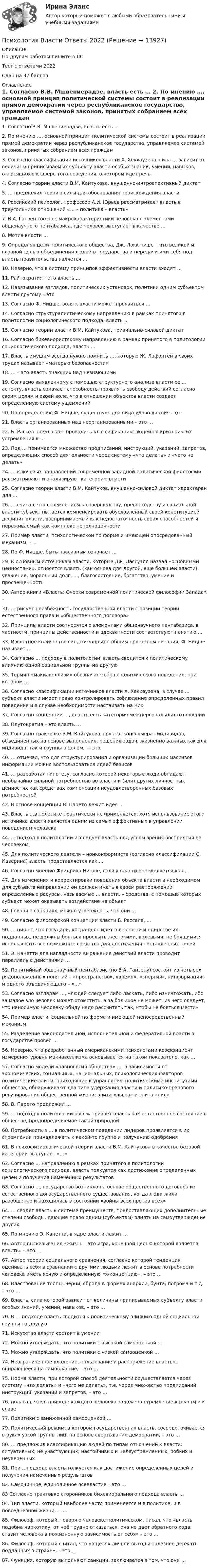     
          Описание
          По другим работам пишите в ЛСТест с ответами 2022Сдан на 97 баллов. 
          Оглавление
          1.	Согласно В.В. Мшвениерадзе, власть есть …
2.	По мнению …, основной принцип политической системы состоит в реализации прямой демократии через республиканское государство, управляемое системой законов, принятых собранием всех граждан

3.	Согласно классификации источников власти Х. Хекхаузена, сила … зависит от величины приписываемых субъекту власти особых знаний, умений, навыков, относящихся к сфере того поведения, о котором идет речь

4.	Согласно теории власти В.М. Кайтукова, внушенно-интроспективный диктат

5.	… предложил теорию силы для обоснования происхождения власти

6.	Российский психолог, профессор А.И. Юрьев рассматривает власть в треугольнике отношений «… – политика – власть»

7. В.А. Ганзен соотнес макрохарактеристики человека с элементами общенаучного пентабазиса, где человек выступает в качестве …

8.	Мотив власти …

9.	Определяя цели политического общества, Дж. Локк пишет, что великой и главной целью объединения людей в государства и передачи ими себя под власть правительства является …

10.	Неверно, что в систему принципов эффективности власти входят …

11.	Райтократия – это власть …

12.	Навязывание взглядов, политических установок, политики одним субъектом власти другому – это 
13.	Согласно Ф. Ницше, воля к власти может проявиться …

14. Согласно структуралистическому направлению в рамках принятого в политологии социологического подхода, власть …

15. Согласно теории власти В.М. Кайтукова, тривиально-силовой диктат

16. Согласно бихевиористскому направлению в рамках принятого в политологии социологического подхода, власть …

17. Власть имущим всегда нужно помнить …, которую Ж. Лафонтен в своих трудах называет «матерью безопасности»

18. … – это власть знающих над незнающими

19. Согласно выявленному с помощью структурного анализа власти ее … аспекту, власть означает способность проявлять свободу действий согласно своим целям и своей воле, что в отношении объектов власти создает определенную систему ущемлений

20. По определению Ф. Ницше, существует два вида удовольствия – от
21. Власть организованных над неорганизованными – это …

22. Б. Рассел предлагает проводить классификацию людей по критерию их устремления к …

23. Под … понимается множество предписаний, инструкций, указаний, запретов, определяющих способ деятельности через систему «что делать» и «чего не делать»

24. … ключевых направлений современной западной политической философии рассматривают и анализируют категорию власти

25. Согласно теории власти В.М. Кайтуков, внушенно-силовой диктат характерен для …

26. … считал, что стремлением к совершенству, превосходству и социальной власти субъект пытается компенсировать обусловленный своей конституцией дефицит власти, воспринимаемый как недостаточность своих способностей и переживаемый как комплекс неполноценности

27. Пример власти, психологической по форме и имеющей опосредованный механизм, – …

28. По Ф. Ницше, быть пассивным означает …

29. К основным источникам власти, которые Дж. Лассуэлл назвал «основными ценностями», относятся власть (как основа для другой, еще большей власти), уважение, моральный долг, …, благосостояние, богатство, умение и просвещенность

30. Автор книги «Власть: Очерки современной политической философии Запада» – 

31. … рисует неизбежность государственной власти с позиции теории естественного права и «общественного договора»

32. Принципы власти соотносятся с элементами общенаучного пентабазиса, в частности, принципы действенности и адекватности соответствуют понятию …

33. Известное количество сил, связанных с общим процессом питания, Ф. Ницше называет …

34. Согласно … подходу в политологии, власть сводится к политическому влиянию одной социальной группы на другую

35. Термин «макиавеллизм» обозначает образ политического поведения, при котором …
36. Согласно классификации источников власти Х. Хекхаузена, в случае … субъект власти имеет право контролировать соблюдение определенных правил поведения и в случае необходимости настаивать на них

37. Согласно концепции …, власть есть категория межперсональных отношений

38. Плутократия – это власть …

39. Согласно трактовке В.М. Кайтукова, группа, конгломерат индивидов, объединенных на основе выполнения, решения задач, жизненно важных как для индивида, так и группы в целом, — это

40. … отмечал, что для структурирования и организации больших массивов информации можно воспользоваться идеей базисов

41. … разработал гипотезу, согласно которой некоторые люди обладают необычайно сильной потребностью во власти и (или) других личностных ценностях как средствах компенсации неудовлетворенных базовых потребностей
42. В основе концепции В. Парето лежит идея …

43. Власть …в политике практически не применяется, хотя использование этого источника власти является одним из самых эффективных в управлении поведением человека

44. … подход в политологии исследует власть под углом зрения восприятия ее человеком

45. Для политического деятеля – нонконформиста (согласно классификации С. Каверина) власть представляется как …

46. Согласно мнению Фридриха Ницше, воля к власти определяется как …

47. Для изменения и корректировки поведения объекта власти в необходимом для субъекта направлении он должен иметь в своем распоряжении определенные ресурсы, называемые … власти, – средства, с помощью которых субъект может оказывать воздействие на объект

48. Говоря о санкциях, можно утверждать, что они …

49. Согласно философской концепции власти Б. Рассела, …

50. … пишет, что государи, когда дело идет о верности и единстве их подданных, не должны бояться прослыть жестокими, волевыми, не боящимися использовать все возможные средства для достижения поставленных целей

51. Э. Канетти для наглядности выражения действий власти проводит параллель с действиями …

52. Понятийный общенаучный пентабазис (по В.А. Ганзену) состоит из четырех рядоположенных понятий – «пространство», «время», «энергия», «информация» и одного объединяющего – «…»

53. Согласно взглядам …, «людей следует либо ласкать, либо изничтожать, ибо за малое зло человек может отомстить, а за большое не может; из чего следует, что наносимую человеку обиду надо рассчитать так, чтобы не бояться мести»

54. Пример власти, социальной по форме и имеющей непосредственный механизм, 

55. Разделение законодательной, исполнительной и федеративной власти в государстве провел …

56. Неверно, что разработанный американскими психологами коэффициент измерения уровня макиавеллизма основывается на таком показателе, как …

57. Согласно модели «равновесия общества» …, в зависимости от экономических, социальных, национальных, психологических факторов политические элиты, приходящие к управлению политическими институтами общества, обнаруживают два типа удержания власти и политико-правового регулирования общественной жизни: элита «львов» и элита «лис»

58. В. Парето предложил …

59. … подход в политологии рассматривает власть как естественное состояние в обществе, предопределяемое самой природой

60. Потребность в … в политическом поведении лидеров проявляется в их стремлении принадлежать к какой-то группе и получению одобрения

61. В психофизиологической теории власти В.М. Кайтукова в качестве базовой категории выступает «…»

62. Согласно … направлению в рамках принятого в политологии социологического подхода, власть толкуется как достижение определенных целей и получения намеченных результатов

63. Согласно …, государство возникло на основе общественного договора из естественного догосударственного существования, когда люди жили разобщенно и находились в состоянии «войны всех против всех»

64. … сводят власть к системе преимуществ, предоставляющих дополнительные степени свободы, дающие право одним (субъектам) влиять на самоутверждение других

65. По мнению Э. Канетти, в ядре власти лежит …

66. Автор высказывания «жизнь – это игра, конечной целью которой является власть» – это …

67. Автор теории социального сравнения, согласно которой тенденция оценивать себя в сравнении с другими людьми лежит в основе потребности человека иметь ясную и определенную «я-концепцию», – это …

68. Властвование толпы, черни, сброда в формах анархии, бунта, погрома и т.д. – это …

69. Власть, сила которой зависит от величины приписываемых субъекту власти особых знаний, умений, навыков, – это …

70. В … подходе власть сводится к политическому влиянию одной социальной группы на другую

71. Искусство власти состоит в умении
72. Можно утверждать, что политики с высокой самооценкой …

73. Можно утверждать, что политики с низкой самооценкой …
74. Неограниченное владение, пользование и распоряжение властью, опирающееся на самовластие, – это …

75. Норма власти, при которой способ деятельности осуществляется через систему «что делать» и «чего не делать», т.е. через множество предписаний, инструкций, указаний и запретов, – это …

76. полагал, что в природе каждого человека заложено стремление к власти и к славе
77. Политики с заниженной самооценкой …

79. Политический режим, в котором государственная власть, сосредоточивается в руках узкой группы лиц, на основе свертывания демократии, – это …

80. … предложил классификацию людей по типам отношений к власти: ситуативных; не участвующих; настойчивых и целеустремленных; робких и неуверенных

81. При …подходе власть толкуется как достижение определенных целей и получения намеченных результатов

82. Самочинное, единоличное всевластие – это …

83  Согласно трактовке сторонников бихевиорального подхода власть …

84. Тип власти, который наиболее часто применяется и в политике, и в повседневной жизни, – …
85. Философ, который, говоря о человеке политическом, писал, что «власть подобна наркотику, от неё трудно отказаться, она не дает обратного хода, ставит человека в пожизненную зависимость от себя» – это …

86. Философ, который считал, что «в целях личной выгоды полезнее держать подданных в страхе», – это …

87. Функция, которую выполняют санкции, заключается в том, что они …




 
            
            
            💯 Психология власти (все ответы на тест Синергия / МТИ / МосАП, январь 2023)Психология Власти Ответы 2022Психология власти (ответы на тест Синергия  / МОИ / МТИ / МосАП)Психология власти (Ответы на тест Синергия/МОИ/ МТИ /МОСАП)💯 Психология власти (ответы на тест Синергия / МОИ / МТИ / МосАП, сентябрь 2023)💯 Психология власти (правильные ответы на тест Синергия / МОИ / МТИ / МосАП)Психология власти//СИНЕРГИЯ//МОСап//МТИ//МОИПсихология власти 6 семестр (100 из 100 баллов) Психология власти 7 семестр 23/24гг Синергия 100 балловПсихология власти / 84 вопроса✅ Психология власти 88 вопросов СИНЕРГИЯ МТИ 2022💯 Психология власти (все ответы на тест Синергия / МОИ / МТИ / МосАП, май 2023)💯 Психология власти (все ответы на тест Синергия / МТИ / МосАП, июль 2022)💯 Психология власти (все ответы на тест Синергия / МТИ / МосАП, ноябрь 2022)