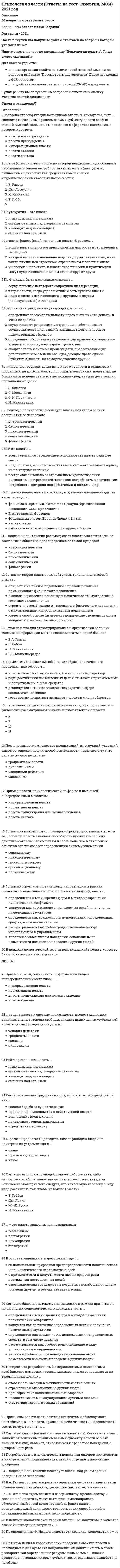      
          Описание
          Психология власти (ответы на тесты) 
          Оглавление
          Перейдите по регистрационной ссылке ЗарегистрируйтесьИ вы сможете получить готовую работуПсихология властиавтор книги «власть: очерки современной политической философии запада» – …•   В.М. Кайтуков•   Г. Лебон•   Н. Макиавелли•   В.В. Мшвениерадзе•   Е. Вятравтор теории социального сравнения, согласно которой тенденция оценивать себя в сравнении с другими людьми лежит в основе потребности человека иметь ясную и определенную «я-концепцию», – это …•   Адлер А.•   Бернс Р.•   Джемс У.•   Фестингер Л.б. рассел предлагает проводить классификацию людей по критерию их устремления к …•   славе•   покою и удовольствиям•   наукев.а. ганзен соотнес макрохарактеристики человека с элементами общенаучного пентабазиса, где человек выступает в качестве …•   времени•   энергии•   субстрата•   информации•   пространствавластвование толпы, черни, сброда в формах анархии, бунта, погрома и т.д. – это …Охлократия власть …в политике практически не применяется, хотя использование этого источника власти является одним из самых эффективных в управлении поведением человека•   вознаграждения•   принуждения•   эталона•   знатокавласть имущим всегда нужно помнить …, которую ж. лафонтен в своих трудах называет «матерью безопасности»•   о решительности•   о легитимности•   об осмотрительности•   о стабильности•   о скрытностивласть организованных над неорганизованными – это …•   партократия•   райтократия•   плутократия•   автократиявласть, сила которой зависит от величины приписываемых субъекту власти особых знаний, умений, навыков, – это …•   власть вознаграждения•   власть принуждения•   информационная власть•   власть эталона•   власть знатокав основе концепции в. парето лежит идея …•   об изначальной, природной предопределенности политического и психологического неравенства людей•   о приемлемости и допустимости любых средств ради достижения поставленных целей•   о возникновении государства в результате порабощения одного племени другим, в результате акта насилияв. парето предложил …•   теорию силы для обоснования происхождения власти•   метод базисов•   модель «равновесия общества»•   теорию естественного права и общественного договорав … подходе власть сводится к политическому влиянию одной социальной группы на другую•   антропологическом•   биологическом•   психологическом•   социологическом•   философскомв психофизиологической теории власти в.м. кайтукова в качестве базовой категории выступает «…»•   Впишите ответ«диктат»говоря о санкциях, можно утверждать, что они …•   определяют обстоятельства реализации правовых и морально-этических норм, гуманитарных ценностей•   сводят власть к системе преимуществ, предоставляющих дополнительные степени свободы, дающие право одним (субъектам) влиять на самоутверждение других•   определяют способ деятельности через систему «что делать» и «чего не делать»•   осуществляют репрессивную функцию и обеспечивают осуществимость диспозиций, защищают деятельность от нежелательных эффектовдля изменения и корректировки поведения объекта власти в необходимом для субъекта направлении он должен иметь в своем распоряжении определенные ресурсы, называемые … власти, – средства, с помощью которых субъект может оказывать воздействие на объект•   мотивами•   источниками•   инструментамидля политического деятеля – нонконформиста (согласно классификации с. каверина) власть представляется как …•   служение людям, обществу•   стремление к независимости и самостоятельности•   игра•   источник благополучия или других личных выгод•   преобладание, господство над другими, источник престижа, высокого статуса, славыизвестное количество сил, связанных с общим процессом питания, ф. ницше называет …•   базисом•   волей•   борьбой•   жизнью•   цикломискусство власти состоит в умении …•   быстро и жёстко реагировать на ситуацию•   быть последовательным•   быстро и гибко реагировать на запросы масс•   отвлечь население от насущных проблем… ключевых направлений современной западной политической философии рассматривают и анализируют категорию власти•   11•   7•   10•   5к основным источникам власти, которые дж.лассуэлл назвал «основными ценностями», относятся власть (как основа для другой, еще большей власти), уважение, моральный долг, …, благосостояние, богатство, умение и просвещенность•   любовь•   сила•   семья•   красота•   здоровьеможно утверждать, что политики с высокой самооценкой …•   хуже реагируют на ситуацию•   более реактивны•   склонны к конформизму•   более чувствительны к обратной связиможно утверждать, что политики с низкой самооценкой …мотив власти …•   всегда связан только со стремлением удовлетворения личностных потребностей, таких как потребность в достижении, потребность контроля над событиями и людьми и др.•   всегда связан со стремлением использовать власть ради нее самой•   предполагает, что власть может быть не только компенсаторной, но и инструментальнойнавязывание взглядов, политических установок, политики одним субъектом власти другому – это …•   Впишите ответГегемонизмневерно, что в систему принципов эффективности власти входят …•   действительность и адекватность•   скрытность и понимание•   доверие и информированность•   сохранение и своевременность•   легитимность и поддержканеверно, что разработанный американскими психологами коэффициент измерения уровня макиавеллизма основывается на таком показателе, как …•   слабая роль эмоций в межличностных отношениях•   пренебрежение конвенциональной моралью•   стремление к благополучию других людей•   наслаждение от манипулирования другими людьми•   отсутствие идеологических убежденийневерно, что такой показатель, как …, учитывает коэффициент измерения уровня макиавеллизмаСовременные американские исследователи разработали коэффициент измерения уровня макиавеллизма, основанного на таких показателях, как слабая роль эмоций в межличностных отношениях, пренебрежение конвенциональной моралью, отсутствие идеологических убеждений, наслаждение от манипулирования другими людьми.неограниченное владение, пользование и распоряжение властью, опирающееся на самовластие, – это …Самодержавиенорма власти, при которой способ деятельности осуществляется через систему «что делать» и «чего не делать», т.е. через множество предписаний, инструкций, указаний и запретов, – это …•   градиенты власти•   диспозиции•   условия действия•   санкции… отмечал, что для структурирования и организации больших массивов информации можно воспользоваться идеей базисов•   В.А. Ганзен•   Г. Лебон•   Н. Макиавелли•   В.В. Мшвениерадзе… пишет, что государи, когда дело идет о верности и единстве их подданных, не должны бояться прослыть жестокими, волевыми, не боящимися использовать все возможные средства для достижения поставленных целей•   Н. Макиавелли•   С. Московичи•   С. Н. Паркинсон•   Э. Канеттиплутократия – это власть …•   сильных над слабыми•   организованных над неорганизованными•   имеющих над неимеющим•   пишущих над читающимиповедение, которое в большей степени характерно для политиков с завышенной самооценкой, – …•   крупномасштабные военные акции•   экстравагантные поступки•   неадекватная реакция на критику•   миротворческие акциипод … понимается множество предписаний, инструкций, указаний, запретов, определяющих способ деятельности через систему «что делать» и «чего не делать»•   градиентами власти•   условиями действия•   диспозициями•   санкциями… подход в политологии исследует власть под углом зрения восприятия ее человеком•   антропологический•   биологический•   психологический•   социологический•   философский… подход в политологии рассматривает власть как естественное состояние в обществе, предопределяемое самой природой•   антропологический•   биологический•   психологический•   социологический•   философский… подход исследует власть под углом зрения восприятия ее человеком•   Антропологический•   Биологический•   Психологический•   Социологический•   Философский… подход рассматривает власть как естественное состояние в обществе, предопределяемое самой природой•   Антропологический•   Биологический•   Психологический•   Социологический•   Философский… полагал, что в природе каждого человека заложено стремление к власти и к славе•   Адлер А.•   Берн Э.•   Рассел Б.•   Фрейд З.политики с заниженной самооценкой …•   упиваются собственным успехом•   нетерпимы к критике•   действуют продуманно и адекватно•   мотивированы стремлением к самоутверждениюполитический режим, в котором государственная власть, сосредоточивается в руках узкой группы лиц, на основе свертывания демократии, – это …•   самодержавие•   охлократия•   тоталитаризм•   тиранияпо мнению …, основной принцип политической системы состоит в реализации прямой демократии через республиканское государство, управляемое системой законов, принятых собранием всех граждан•   Т. Гоббса•   Дж. Локка•   Ж.-Ж. Руссо•   Н. Макиавеллипо мнению э. канетти, в ядре власти лежит …•   тайна•   тирания•   силапонятийный общенаучный пентабазис (по в.а. ганзену) состоит из четырех рядоположенных понятий – «пространство», «время», «энергия», «информация» и одного объединяющего – «…»•   Впишите ответсубстратпо определению ф. ницше, существует два вида удовольствия – от …•   власти и от насыщения•   засыпания и от победы•   власти и от славы•   борьбы и от победыпотребность в … в политическом поведении лидеров проявляется в их стремлении принадлежать к какой-то группе и получению одобрения•   контроле над событиями и людьми•   достижении•   аффилиациипо ф. ницше, быть пассивным означает …•   тягу к власти, когда удовольствие и есть чувство власти•   волю к пище, к собственности, к орудиям, к слугам (повинующимся) и господам•   осуществление некоторого сопротивления и реакции… предложил классификацию людей по типам отношений к власти: ситуативных; не участвующих; настойчивых и целеустремленных; робких и неуверенныхБ. Рассел… предложил теорию силы для обоснования происхождения власти•   Н. Макиавелли•   Дж. Локк•   Л. Гумпилович•   Т. Гоббс•   В. Парето•   Ж.-Ж. Руссопример власти, психологической по форме и имеющей опосредованный механизм, – …•   информационная власть•   нормативная власть•   власть принуждения или вознаграждения•   власть знатокапример власти, социальной по форме и имеющей непосредственный механизм, – …•   власть принуждения или вознаграждения•   нормативная власть•   информационная власть•   власть эталонапринципы власти соотносятся с элементами общенаучногопентабазиса, в частности, принципы действенности и адекватности соответствуют понятию …•   энергии•   времени•   информации•   пространствапри …подходе власть толкуется как достижение определенных целей и получения намеченных результатов•   бихевиоральном•   инструменталистском•   функционалистском•   телеологическом•   конфликтологическомразделение законодательной, исполнительной и федеративной власти в государстве провел …Дж. Локк… разработал гипотезу, согласно которой некоторые люди обладают необычайно сильной потребностью во власти как средстве компенсации неудовлетворенных базовых потребностей и низкой самооценки•   Рассел Б.•   Лассвелл Дж.•   Хекхаузен Х.•   Хорни К.райтократия – это власть …•   пишущих над читающими•   организованных над неорганизованными•   имеющих над неимеющим•   сильных над слабыми… рассматривает власть как стремление компенсировать физическую или психическую неполноценностьМшвениерадзероссийский психолог, профессор а.и. юрьев рассматривает власть в треугольнике отношений «… – политика – власть»•   закон•   государство•   финансы•   человексамочинное, единоличное всевластие – это …Тирания… сводят власть к системе преимуществ, предоставляющих дополнительные степени свободы, дающие право одним (субъектам) влиять на самоутверждение других•   условия действия•   градиенты власти•   санкции•   диспозиции… современной западной политической философии рассматривают и анализируют категорию властиНаиболее полный анализ теорий властисогласно бихевиористскому направлению в рамках принятого в политологии социологического подхода, власть …•   определяется с точки зрения форм и методов разрешения политических конфликтов•   толкуется как достижение определенных целей и получение намеченных результатов•   определяется как возможность использования определенных средств, в том числе насилия•   рассматривается как особого рода отношение между управляющим и управляемым•   является особым типом поведения, основанным на возможности изменения поведения других людейсогласно в.в. мшвениерадзе, власть есть …•   символическое средство обмена и, как и деньги, подчинена законам инфляции и дефляции•   категория межперсональных отношений•   способность превращать определенные ресурсы во влияние в рамках системы вопреки сопротивлению других субъектов•   организованное насилие одного класса для подавления другого•   контроль над значимыми для общества ресурсами через обладание ими с ограничениямисогласно взглядам …, «людей следует либо ласкать, либо изничтожать, ибо за малое зло человек может отомстить, а за большое не может; из чего следует, что наносимую человеку обиду надо рассчитать так, чтобы не бояться мести»•   Т. Гоббса•   Дж. Локка•   Ж.-Ж. Руссо•   Н. Макиавеллисогласно выявленному с помощью структурного анализа власти ее … аспекту, власть означает способность проявлять свободу действий согласно своим целям и своей воле, что в отношении объектов власти создает определенную систему ущемлений•   социальному•   психологическому•   гносеологическому•   организационному•   политическомусогласно …, государство возникло на основе общественного договора из естественного догосударственного существования, когда люди жили разобщенно и находились в состоянии «войны всех против всех»•   Дж. Локку•   Н. Макиавелли•   Т. Гоббсусогласно классификации источников власти x. хекхаузена, в случае … субъект власти имеет право контролировать соблюдение определенных правил поведения и в случае необходимости настаивать на них•   власти вознаграждения•   власти принуждения•   нормативной власти•   власти эталона•   власти знатокасогласно классификации источников власти x. хекхаузена, сила … зависит от величины приписываемых субъекту власти особых знаний, умений, навыков, относящихся к сфере того поведения, о котором идет речь•   власти эталона•   информационной власти•   власти знатока•   власти вознаграждения•   власти принуждениясогласно классификации, предложенной х. хекхаузеном, … предполагает, что источник власти определяется правом контролировать соблюдение определенных правил поведения и в случае необходимости настаивать на них•   власть вознаграждения•   власть принуждения•   нормативная власть•   власть эталона•   власть знатокасогласно концепции …, власть есть категория межперсональных отношений•   М. Вебера•   Дж. Локка•   Н. Макиавелли•   Ж.-Ж. Руссо•   Т. Гоббса•   В. Паретосогласно мнению фридриханицше, воля к власти определяется как …•   жалкая борьба за существование•   проявление недовольства к действующей власти•   воплощение воли к жизни•   наивысшая степень дипломатии•   стремление к единствусогласно модели «равновесия общества» …, в зависимости от экономических, социальных, национальных, психологических факторов политические элиты, приходящие к управлению политическими институтами общества, обнаруживают два типа удержания власти и политико-правового регулирования общественной жизни: элита «львов» и элита «лис»•   Л. Гумпиловича•   Н. Макиавелли•   Т. Гоббса•   Ж.-Ж. Руссо•   В. Парето•   Дж. Локкасогласно … направлению в рамках принятого в политологии социологического подхода, власть толкуется как достижение определенных целей и получения намеченных результатов•   функционалистскому•   конфликтологическому•   бихевиоральному•   инструменталистскому•   телеологическомусогласно … подходу в политологии, власть сводится к политическому влиянию одной социальной группы на другую•   антропологическому•   биологическому•   психологическому•   социологическому•   философскомусогласно структуралистическому направлению в рамках принятого в политологии социологического подхода, власть …•   определяется с точки зрения форм и методов разрешения политических конфликтов•   толкуется как достижение определенных целей и получение намеченных результатов•   определяется как возможность использования определенных средств, в том числе насилия•   рассматривается как особого рода отношение между управляющим и управляемым•   является особым типом поведения, основанным на возможности изменения поведения других людейсогласно теории власти в.м. кайтукова, внушенно-интроспективный диктат …•   опирается на личное подавление с превалированием примитивного физического подавления•   базируется на физическом подавлении в крайней степени с введением изощренных интроспективных методов•   имеет в своей основе физическое подавление с использованием мощных этико-религиозных доктрин•   основан на минимальном развитии интеллекта производителей в ущерб технологическому прогрессу с интенсивным внушением догмсогласно теории власти в.м. кайтукова, тривиально-силовой диктат …•   строится на комбинации интенсивного физического подавления с максимальным интроспективным подавлением•   опирается на личное подавление с превалированием примитивного физического подавления•   имеет в своей основе физическое подавление с использованием мощных этико-религиозных доктрин•   в основе подавления использует позитивное стимулирование гедонизма подсознаниясогласно теории власти в.м. кайтуков, внушенно-силовой диктат характерен для …•   фашизма в Германии, Китая Мао Цзэдуна, Франции эпохи Революции, СССР при Сталине•   Египта времен фараонов•   феодальных систем Европы, Японии, Китая•   капитализма•   рабства всех времен, крепостного права в Россиисогласно трактовке в.м. кайтукова, группа, конгломерат индивидов, объединенных на основе выполнения, решения задач, жизненно важных как для индивида, так и группы в целом, ̶ это …•   диктат•   власть•   государство•   социумсогласно трактовке сторонников бихевиорального подхода власть …•   определяется с точки зрения форм и методов разрешения политических конфликтов•   толкуется как достижение определенных целей и получение намеченных результатов•   определяется как возможность использования определенных средств, в том числе насилия•   это особого рода отношение между управляющим и управляемым•   является особым типом поведения, основанным на возможности изменения поведения других людейсогласно философской концепции власти б. рассела, …•   и человек, и политика, и власть теоретически и практически могут существовать в полном отрыве друг от друга•   каждый человек изначально наделен двумя связанными, но не тождественными страстями ̶ стремлением к власти и славе•   воля к власти является принципом жизни, роста и стремления к господствусогласно ф. ницше, воля к власти может проявиться …•   независимо от того, встречает ли она противодействие или согласие на подчинение•   только тогда, когда встречает противодействие, она ищет того, что может оказать ей сопротивление•   только тогда, когда встречает одобрение и согласие на подчинение… считал, что стремлением к совершенству, превосходству и социальной власти субъект пытается компенсировать обусловленный своей конституцией дефицит власти, воспринимаемый как недостаточность своих способностей и переживаемый как комплекс неполноценности•   А. Адлер•   Э. Берн•   Б. Рассел•   З. Фрейдтермин «макиавеллизм» обозначает образ политического поведения, при котором …•   власть имеет многоуровневый, многоплановый характер•   ради достижения поставленных целей считаются приемлемыми и допустимыми любые средства•   реализуется активное участие государства в сфере экономической жизни•   государство принимает активное участие в жизни общества,тип власти, который наиболее часто применяется и в политике, и в повседневной жизни, – …Страх является причиной того, почему люди — сознательно или бессознательно — позволяют на себя влиять. Это самый часто применяемый и в политике, и в повседневной жизни источник власти. Традиционное выражение: «Не пора ли власть употребить?»подразумевает в первую очередь применение силы или угрозу ее применения по отношению к оппонентам.установите соответствие между авторами и принадлежащими им произведениями:•   лебон г.(Лебон Г. Психология народов и масс. СПб, 1995. Лебон Г. Психология социализма. СПб., 1908. )•   макиавелли н. (Макиавелли Н. Князь. М., 1910. Макиавелли Н. Государь; Рассуждения о первой декаде Тита Ливия; О военном искусстве. Минск, 1998.)•   московичи с.(Московичи С. Машина, творящая богов.М., 1998.)•   фромм(Фромм Э. Бегство от свободы.М., 1989.)установите соответствие между концепциями власти и их авторами:•   арендт х.(Коммуникативная концепция Ханны Арендт)•   вебер м. (Согласно концепции М. Вебера, власть есть категория межперсональных отношений. «Власть озна- чает любую закрепленную социальными отношениями возможность настаивать на своем, даже при наличии сопротивления, независимо от того, в чем эта возможность выражается».)•   гоббс т. (Мы рассмотрим концепции власти, получившие обобщенное название «теория общественного договора». Наиболее яркими ее представителями являются Томас Гоббс. Согласно Т. Гоббсу, государство возникло на основе общественного договора из естественного догосударственного существования, когда люди жили разобщенно и находились в состоянии «войны всех против всех».)•   даль р. (Даль предложил еще более подробный перечень ресурсов политической власти, включающий свободное время субъекта, деньги и богатство, контроль над рабочими местами, контроль над информацией, социальное положение, обладание харизмой, популярностью и легитимностью, должностные права, способность получить поддержку других людей и групп и др.Лозунг «Никакой власти никому», лозунг — красивый, но совершенно нереальный. Если кто-то утверждает: «ни у кого нет никакой власти» — не верьте, власть у кого-то есть обязательно, в открытой, или — еще хуже — в скрытой форме.«Концепция власти»)установите соответствие между различными пониманиями мотивов потребности во власти и их авторами:•   аристотель, платон•   гоббс т., локкдж.•   макиавелли н.•   руссож.-ж., кант и.установите соответствие между различными пониманиями стремления к власти и их авторами:•   кант и.•   мо-цзы•   ницше ф.•   соловьев в.с.философ, который, говоря о человеке политическом, писал, что «власть подобна наркотику, от неё трудно отказаться, она не дает обратного хода, ставит человека в пожизненную зависимость от себя» – это …•   Гоббс Т.•   Рассел Б.•   Макиавелли Т.•   Фрейд З.философ, который считал, что «в целях личной выгоды полезнее держать подданных в страхе», – это …•   Гоббс Т.•   Рассел Б.•   Макиавелли Т.•   Фестингер Л.функция, которую выполняют санкции, заключается в том, что они …•   предписывают способ деятельности•   защищают от нежелательных эффектов и обеспечивают осуществимость диспозиций•   определяют обстоятельства реализации правовых и морально-этических норм, гуманитарных ценностей•   сводят власть к системе преимуществ, предоставляющих дополнительные степени свободыэ. канетти для наглядности выражения действий власти проводит параллель с действиями …•   дирижера•   хищника•   наставника… – это власть знающих над незнающими•   наукократия•   автократия•   гегемонизм•   партократия 
            
            
            Психология власти (ответы на тесты)Психология власти (сборник ответов на тест Синергия)Психология власти. СинергияПсихология власти тест 88 вопросов с ответами Синергия Психология власти (тест с ответами Синергия)Психология в предпринимательской деятельности Синергия (Тесты 60 ответов)Психология в управлении персоналом. Ответы к тесту СИНЕРГИЯ 2021 (47 вопр, 90 баллов)Психодиагностика (тест с ответами Синергия) Психологическая служба в детском саду ответы Синергия (тест 90/100)Психологическая служба в детском саду (тест с ответами Синергия) Психологическая устойчивость, способность выносить большие нагрузки, преодолевать усталость и развивать силу воли … Психологические основы оценки персонала (тест с ответами Синергия) Психологическое консультирование. Основы консультативной психологии (НИИ ДПО)Психология власти