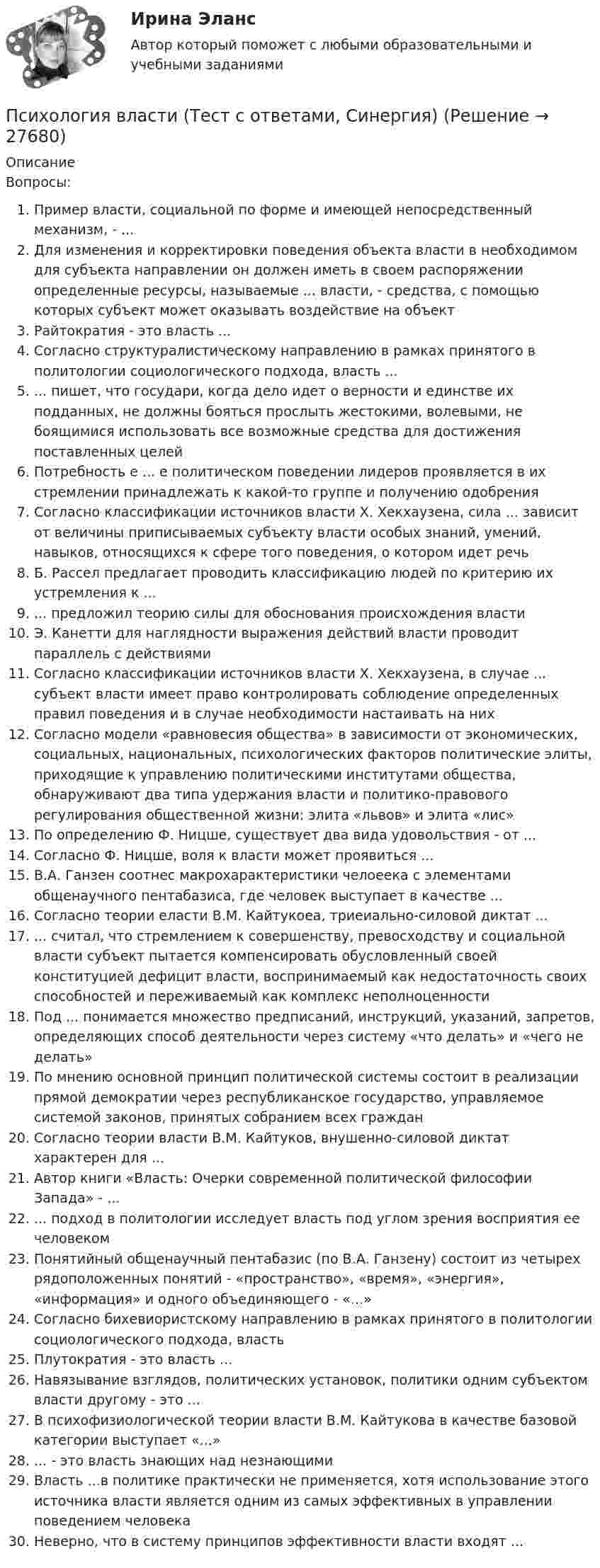      
          Описание
          Вопросы:Пример власти, социальной по форме и имеющей непосредственный механизм, - ...Для изменения и корректировки поведения объекта власти в необходимом для субъекта направлении он должен иметь в своем распоряжении определенные ресурсы, называемые ... власти, - средства, с помощью которых субъект может оказывать воздействие на объектРайтократия - это власть ...Согласно структуралистическому направлению в рамках принятого в политологии социологического подхода, власть ...	... пишет, что государи, когда дело идет о верности и единстве их подданных, не должны бояться прослыть жестокими, волевыми, не боящимися использовать все возможные средства для достижения поставленных целейПотребность е ... е политическом поведении лидеров проявляется в их стремлении принадлежать к какой-то группе и получению одобренияСогласно классификации источников власти X. Хекхаузена, сила ... зависит от величины приписываемых субъекту власти особых знаний, умений, навыков, относящихся к сфере того поведения, о котором идет речьБ. Рассел предлагает проводить классификацию людей по критерию их устремления к ...... предложил теорию силы для обоснования происхождения властиЭ. Канетти для наглядности выражения действий власти проводит параллель с действиямиСогласно классификации источников власти X. Хекхаузена, в случае ... субъект власти имеет право контролировать соблюдение определенных правил поведения и в случае необходимости настаивать на нихСогласно модели «равновесия общества»     в зависимости от экономических, социальных, национальных, психологических факторов политические элиты, приходящие к управлению политическими институтами общества, обнаруживают два типа удержания власти и политико-правового регулирования общественной жизни: элита «львов» и элита «лис»По определению Ф. Ницше, существует два вида удовольствия - от ...Согласно Ф. Ницше, воля к власти может проявиться ...В.А. Ганзен соотнес макрохарактеристики челоеека с элементами общенаучного пентабазиса, где человек выступает в качестве ...Согласно теории еласти В.М. Кайтукоеа, триеиально-силовой диктат ...... считал, что стремлением к совершенству, превосходству и социальной власти субъект пытается компенсировать обусловленный своей конституцией дефицит власти, воспринимаемый как недостаточность своих способностей и переживаемый как комплекс неполноценностиПод ... понимается множество предписаний, инструкций, указаний, запретов, определяющих способ деятельности через систему «что делать» и «чего не делать»По мнению     основной принцип политической системы состоит в реализации прямой демократии через республиканское государство, управляемое системой законов, принятых собранием всех гражданСогласно теории власти В.М. Кайтуков, внушенно-силовой диктат характерен для ...Автор книги «Власть: Очерки современной политической философии Запада» - ...... подход в политологии  исследует власть под углом зрения  восприятия ее человекомПонятийный общенаучный пентабазис (по В.А. Ганзену) состоит из четырех рядоположенных понятий - «пространство», «время», «энергия», «информация» и одного объединяющего - «...»Согласно бихевиористскому направлению в рамках принятого в политологии социологического подхода, властьПлутократия - это власть ...Навязывание взглядов, политических установок, политики одним субъектом власти другому - это ...В психофизиологической теории власти В.М. Кайтукова в качестве базовой категории выступает «...»... - это власть знающих над незнающими	Власть ...в политике практически не применяется, хотя использование этого источника власти является одним из самых эффективных в управлении поведением человекаНеверно, что в систему принципов эффективности власти входят ...  
            
            
            Психология власти тест бакалавриат (ответы на тест Синергия / МТИ / МОИ / МосАП)Психология власти (Тест с ответами, Синергия)Психология власти (Тест с ответами СИНЕРГИЯ / МОИ / МТИ)Психология власти (тест с ответами Синергия/МОИ/ МТИ /МОСАП)Психология власти (тест с ответами «Синергия»/МТИ).Психология власти (тест с ответами «Синергия» МФПУ / МОИ / МТИ / МосАП)✅ Психология в предпринимательской деятельности 67 вопросов СИНЕРГИЯ МТИ 2022Психология Власти Ответы 2022Психология власти (ответы на тест Синергия  / МОИ / МТИ / МосАП)Психология власти (Ответы на тест Синергия/МОИ/ МТИ /МОСАП)💯 Психология власти (ответы на тест Синергия / МОИ / МТИ / МосАП, сентябрь 2023)💯 Психология власти (правильные ответы на тест Синергия / МОИ / МТИ / МосАП)Психология власти//СИНЕРГИЯ//МОСап//МТИ//МОИПсихология власти. Синергия. На отлично!