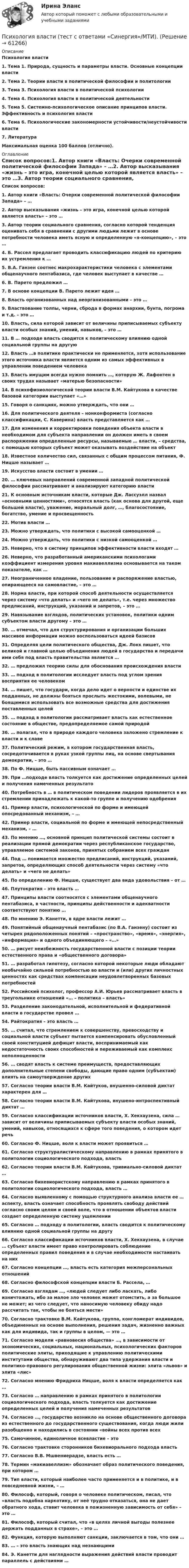      
            Описание
            Психология власти1.    Тема 1. Природа, сущность и параметры власти. Основные концепции власти2.    Тема 2. Теории власти в политической философии и политологии3.    Тема 3. Психология власти в политической психологии4.    Тема 4. Психология власти в политической деятельности5.    Тема 5. Системно-психологическое описание принципов власти. Эффективность и психология власти6.    Тема 6. Психологические закономерности устойчивости/неустойчивости власти7.    ЛитератураМаксимальная оценка 100 баллов (отлично). 
            Оглавление
            Список вопросов:1.   Автор книги «Власть: Очерки современной политической философии Запада» – …2.  Автор высказывания «жизнь – это игра, конечной целью которой является власть» – это …3.  Автор теории социального сравнения, согласно которой тенденция оценивать себя в сравнении с другими людьми лежит в основе потребности человека иметь ясную и определенную «я-концепцию», – это …4.  Б. Рассел предлагает проводить классификацию людей по критерию их устремления к …5.  В.А. Ганзен соотнес макрохарактеристики человека с элементами общенаучного пентабазиса, где человек выступает в качестве …6.  В. Парето предложил …7.  В основе концепции В. Парето лежит идея …8.  Власть организованных над неорганизованными – это …9.  Властвование толпы, черни, сброда в формах анархии, бунта, погрома и т.д. – это …10.                Власть, сила которой зависит от величины приписываемых субъекту власти особых знаний, умений, навыков, – это …11.                В … подходе власть сводится к политическому влиянию одной социальной группы на другую12.                Власть …в политике практически не применяется, хотя использование этого источника власти является одним из самых эффективных в управлении поведением человека13.                Власть имущим всегда нужно помнить …, которую Ж. Лафонтен в своих трудах называет «матерью безопасности»14.                В психофизиологической теории власти В.М. Кайтукова в качестве базовой категории выступает «…»15.                Говоря о санкциях, можно утверждать, что они …16.                Для политического деятеля – нонконформиста (согласно классификации, С. Каверина) власть представляется как …17.                Для изменения и корректировки поведения объекта власти в необходимом для субъекта направлении он должен иметь в своем распоряжении определенные ресурсы, называемые … власти, – средства, с помощью которых субъект может оказывать воздействие на объект18.                Известное количество сил, связанных с общим процессом питания, Ф. Ницше называет …19.                Искусство власти состоит в умении …20.                … ключевых направлений современной западной политической философии рассматривают и анализируют категорию власти21.                К основным источникам власти, которые Дж. Лассуэлл назвал «основными ценностями», относятся власть (как основа для другой, еще большей власти), уважение, моральный долг, …, благосостояние, богатство, умение и просвещенность22.                Мотив власти …23.                Можно утверждать, что политики с высокой самооценкой …24.                Можно утверждать, что политики с низкой самооценкой …25.                Неверно, что в систему принципов эффективности власти входят …26.                Неверно, что разработанный американскими психологами коэффициент измерения уровня макиавеллизма основывается на таком показателе, как …27.                Неограниченное владение, пользование и распоряжение властью, опирающееся на самовластие, – это …28.                Норма власти, при которой способ деятельности осуществляется через систему «что делать» и «чего не делать», т.е. через множество предписаний, инструкций, указаний и запретов, – это …29.                Навязывание взглядов, политических установок, политики одним субъектом власти другому – это …30.                … отмечал, что для структурирования и организации больших массивов информации можно воспользоваться идеей базисов31.                Определяя цели политического общества, Дж. Локк пишет, что великой и главной целью объединения людей в государства и передачи ими себя под власть правительства является …32.                … предложил теорию силы для обоснования происхождения власти33.                … подход в политологии исследует власть под углом зрения восприятия ее человеком34.                … пишет, что государи, когда дело идет о верности и единстве их подданных, не должны бояться прослыть жестокими, волевыми, не боящимися использовать все возможные средства для достижения поставленных целей35.                … подход в политологии рассматривает власть как естественное состояние в обществе, предопределяемое самой природой36.                … полагал, что в природе каждого человека заложено стремление к власти и к славе37.                Политический режим, в котором государственная власть, сосредоточивается в руках узкой группы лиц, на основе свертывания демократии, – это …38.                По Ф. Ницше, быть пассивным означает …39.                При …подходе власть толкуется как достижение определенных целей и получения намеченных результато40.                Потребность в … в политическом поведении лидеров проявляется в их стремлении принадлежать к какой-то группе и получению одобрения41.                Пример власти, психологической по форме и имеющей опосредованный механизм, – …42.                Пример власти, социальной по форме и имеющей непосредственный механизм, – …43.                По мнению …, основной принцип политической системы состоит в реализации прямой демократии через республиканское государство, управляемое системой законов, принятых собранием всех граждан44.                Под … понимается множество предписаний, инструкций, указаний, запретов, определяющих способ деятельности через систему «что делать» и «чего не делать»45.                По определению Ф. Ницше, существует два вида удовольствия – от …46.                Плутократия – это власть …47.                Принципы власти соотносятся с элементами общенаучного пентабазиса, в частности, принципы действенности и адекватности соответствуют понятию …48.                По мнению Э. Канетти, в ядре власти лежит …49.                Понятийный общенаучный пентабазис (по В.А. Ганзену) состоит из четырех рядоположенных понятий – «пространство», «время», «энергия», «информация» и одного объединяющего – «…»50.                … рисует неизбежность государственной власти с позиции теории естественного права и «общественного договора»51.                … разработал гипотезу, согласно которой некоторые люди обладают необычайно сильной потребностью во власти и (или) других личностных ценностях как средствах компенсации неудовлетворенных базовых потребностей52.                Российский психолог, профессор А.И. Юрьев рассматривает власть в треугольнике отношений «… – политика – власть»53.                Разделение законодательной, исполнительной и федеративной власти в государстве провел …54.                Райтократия – это власть …55.                … считал, что стремлением к совершенству, превосходству и социальной власти субъект пытается компенсировать обусловленный своей конституцией дефицит власти, воспринимаемый как недостаточность своих способностей и переживаемый как комплекс неполноценности56.                … сводят власть к системе преимуществ, предоставляющих дополнительные степени свободы, дающие право одним (субъектам) влиять на самоутверждение других57.                Согласно теории власти В.М. Кайтуков, внушенно-силовой диктат характерен для …58.                Согласно теории власти В.М. Кайтукова, внушено-интроспективный диктат …59.                Согласно классификации источников власти, Х. Хекхаузена, сила … зависит от величины приписываемых субъекту власти особых знаний, умений, навыков, относящихся к сфере того поведения, о котором идет речь60.                Согласно Ф. Ницше, воля к власти может проявиться …61.                Согласно структуралистическому направлению в рамках принятого в политологии социологического подхода, власть 62.                Согласно теории власти В.М. Кайтукова, тривиально-силовой диктат …63.                Согласно бихевиористскому направлению в рамках принятого в политологии социологического подхода, власть …64.                Согласно выявленному с помощью структурного анализа власти ее … аспекту, власть означает способность проявлять свободу действий согласно своим целям и своей воле, что в отношении объектов власти создает определенную систему ущемлении65.                Согласно … подходу в политологии, власть сводится к политическому влиянию одной социальной группы на другу66.                Согласно классификации источников власти, Х. Хекхаузена, в случае … субъект власти имеет право контролировать соблюдение определенных правил поведения и в случае необходимости настаивать на них67.                Согласно концепции …, власть есть категория межперсональных отношений68.                Согласно философской концепции власти Б. Рассела, …69.                Согласно взглядам …, «людей следует либо ласкать, либо изничтожать, ибо за малое зло человек может отомстить, а за большое не может; из чего следует, что наносимую человеку обиду надо рассчитать так, чтобы не бояться мести»70.                Согласно трактовке В.М. Кайтукова, группа, конгломерат индивидов, объединенных на основе выполнения, решения задач, жизненно важных как для индивида, так и группы в целом, — это …71.                Согласно модели «равновесия общества» …, в зависимости от экономических, социальных, национальных, психологических факторов политические элиты, приходящие к управлению политическими институтами общества, обнаруживают два типа удержания власти и политико-правового регулирования общественной жизни: элита «львов» и элита «лис»72.                Согласно мнению Фридриха Ницше, воля к власти определяется как …73.                Согласно … направлению в рамках принятого в политологии социологического подхода, власть толкуется как достижение определенных целей и получения намеченных результатов74.                Согласно …, государство возникло на основе общественного договора из естественного до государственного существования, когда люди жили разобщенно и находились в состоянии «войны всех против всех75.                Самочинное, единоличное всевластие – это 76.                Согласно трактовке сторонников бихевиорального подхода власть 77.                Согласно В.В. Мшвениерадзе, власть есть …78.                Термин «макиавеллизм» обозначает образ политического поведения, при котором …79.                Тип власти, который наиболее часто применяется и в политике, и в повседневной жизни, – …80.                Философ, который, говоря о человеке политическом, писал, что «власть подобна наркотику, от неё трудно отказаться, она не дает обратного хода, ставит человека в пожизненную зависимость от себя» – это …81.                Философ, который считал, что «в целях личной выгоды полезнее держать подданных в страхе», – это …82.                Функция, которую выполняют санкции, заключается в том, что они …83.                … – это власть знающих над незнающими84.                Э. Канетти для наглядности выражения действий власти проводит параллель с действиями …  
            
            
            Психология власти (тест с ответами Синергия/МОИ/ МТИ /МОСАП)Психология власти (тест с ответами «Синергия»/МТИ).Психология власти (тест с ответами «Синергия» МФПУ / МОИ / МТИ / МосАП)✅ Психология в предпринимательской деятельности 67 вопросов СИНЕРГИЯ МТИ 2022Психология в предпринимательской деятельности СИНЕРГИЯ ОТВЕТЫ 2022ПСИХОЛОГИЯ В ПРОФЕССИОНАЛЬНОЙ ДЕЯТЕЛЬНОСТИ  Практическое задание 2  Задача 1ПСИХОЛОГИЯ В ПРОФЕССИОНАЛЬНОЙ ДЕЯТЕЛЬНОСТИ  Практическое задание 2  Задача 2💯 Психология власти (ответы на тест Синергия / МОИ / МТИ / МосАП, сентябрь 2023)💯 Психология власти (правильные ответы на тест Синергия / МОИ / МТИ / МосАП)Психология власти//СИНЕРГИЯ//МОСап//МТИ//МОИПсихология власти. Синергия. На отлично!Психология власти Синергия тест (все ответы 100 баллов 2022)Психология власти тест бакалавриат (ответы на тест Синергия / МТИ / МОИ / МосАП)Психология власти (Тест с ответами, Синергия)