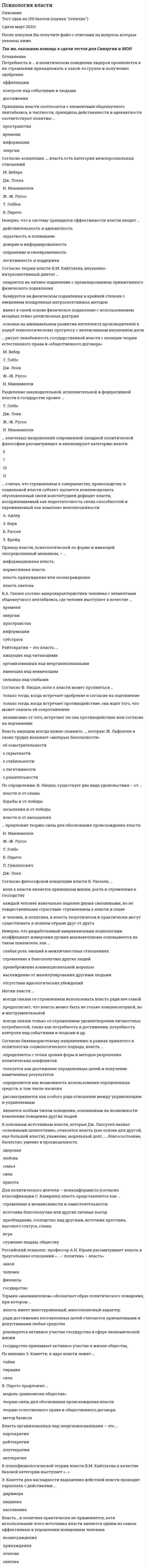     
          Описание
          30 вопросов с ответами к тестуСдано на 93 баллов из 100 Хорошо﻿Год сдачи - 2021.После покупки Вы получите файл с ответами на вопросы которые указаны ниже:Ищите ответы на тест по дисциплине Психология власти. Тогда скорее скачивайте.Для вашего удобства:для копирования с сайта нажмите левой кнопкой мышки на вопрос и выберите Просмотреть код элемента Далее переходим в файл с тестомдля удобства воспользоваться поиском (Ctrl+F) в документеКупив работу вы получаете 35 вопросов с ответами и оценку отлично по этой дисциплине.Удачи в экзаменах!!! 
          Оглавление
          1 Согласно классификации источников власти x. хекхаузена, сила … зависит от величины приписываемых субъекту власти особых знаний, умений, навыков, относящихся к сфере того поведения, о котором идет речьвласти вознаграждения власти принуждения информационной власти власти эталона власти знатока2… разработал гипотезу, согласно которой некоторые люди обладают необычайно сильной потребностью во власти и (или) других личностных ценностях как средствах компенсации неудовлетворенных базовых потребностей Б. Рассел Дж. Лассуэлл Х. Хекхаузен Т. Гоббс3 Плутократия – это власть … пишущих над читающими организованных над неорганизованными имеющих над неимеющим сильных над слабыми4Согласно философской концепции власти б. рассела, … воля к власти является принципом жизни, роста и стремления к господству каждый человек изначально наделен двумя связанными, но не тождественными страстями ̶ стремлением к власти и славе и человек, и политика, и власть теоретически и практически могут существовать в полном отрыве друг от друга5 По ф. ницше, быть пассивным означает … осуществление некоторого сопротивления и реакции тягу к власти, когда удовольствие и есть чувство власти волю к пище, к собственности, к орудиям, к слугам (повинующимся) и господам6 Говоря о санкциях, можно утверждать, что они … определяют способ деятельности через систему «что делать» и «чего не делать» осуществляют репрессивную функцию и обеспечивают осуществимость диспозиций, защищают деятельность от нежелательных эффектов определяют обстоятельства реализации правовых и морально-этических норм, гуманитарных ценностей сводят власть к системе преимуществ, предоставляющих дополнительные степени свободы, дающие право одним (субъектам) влиять на самоутверждение других7… пишет, что государи, когда дело идет о верности и единстве их подданных, не должны бояться прослыть жестокими, волевыми, не боящимися использовать все возможные средства для достижения поставленных целей Э. Канетти С. Московичи С. Н. Паркинсон Н. Макиавелли8 … подход в политологии исследует власть под углом зрения восприятия ее человеком антропологический биологический психологический социологический философский9 Мотив власти … всегда связан со стремлением использовать власть ради нее самой предполагает, что власть может быть не только компенсаторной, но и инструментальной всегда связан только со стремлением удовлетворения личностных потребностей, таких как потребность в достижении, потребность контроля над событиями и людьми и др.10 Согласно теории власти в.м. кайтуков, внушенно-силовой диктат характерен для … фашизма в Германии, Китая Мао Цзэдуна, Франции эпохи Революции, СССР при Сталине Египта времен фараонов феодальных систем Европы, Японии, Китая капитализма рабства всех времен, крепостного права в России11 … подход в политологии рассматривает власть как естественное состояние в обществе, предопределяемое самой природой антропологический биологический психологический социологический философский12 Согласно теории власти в.м. кайтукова, тривиально-силовой диктат … опирается на личное подавление с превалированием примитивного физического подавления в основе подавления использует позитивное стимулирование гедонизма подсознания строится на комбинации интенсивного физического подавления с максимальным интроспективным подавлением имеет в своей основе физическое подавление с использованием мощных этико-религиозных доктрин13… отмечал, что для структурирования и организации больших массивов информации можно воспользоваться идеей базисов В.А. Ганзен Г. Лебон Н. Макиавелли В.В. Мшвениерадзе14 Термин «макиавеллизм» обозначает образ политического поведения, при котором … власть имеет многоуровневый, многоплановый характер ради достижения поставленных целей считаются приемлемыми и допустимыми любые средства реализуется активное участие государства в сфере экономической жизни государство принимает активное участие в жизни общества,15 … ключевых направлений современной западной политической философии рассматривают и анализируют категорию власти 5 7 10 1116 Под … понимается множество предписаний, инструкций, указаний, запретов, определяющих способ деятельности через систему «что делать» и «чего не делать» градиентами власти диспозициями условиями действия санкциями17 Пример власти, психологической по форме и имеющей опосредованный механизм, – … информационная власть нормативная власть власть принуждения или вознаграждения власть знатока18 Согласно выявленному с помощью структурного анализа власти ее … аспекту, власть означает способность проявлять свободу действий согласно своим целям и своей воле, что в отношении объектов власти создает определенную систему ущемлений социальному психологическому гносеологическому организационному политическому19 Согласно структуралистическому направлению в рамках принятого в политологии социологического подхода, власть … определяется с точки зрения форм и методов разрешения политических конфликтов толкуется как достижение определенных целей и получение намеченных результатов определяется как возможность использования определенных средств, в том числе насилия рассматривается как особого рода отношение между управляющим и управляемым является особым типом поведения, основанным на возможности изменения поведения других людей20 В психофизиологической теории власти в.м. кайтукова в качестве базовой категории выступает «…»ДИКТАТ 21 Пример власти, социальной по форме и имеющей непосредственный механизм, – … информационная власть нормативная власть власть принуждения или вознаграждения власть эталона22 … сводят власть к системе преимуществ, предоставляющих дополнительные степени свободы, дающие право одним (субъектам) влиять на самоутверждение других условия действия градиенты власти санкции диспозиции 23 Райтократия – это власть … пишущих над читающими организованных над неорганизованными имеющих над неимеющим сильных над слабыми24 Согласно мнению фридриха ницше, воля к власти определяется как … жалкая борьба за существование проявление недовольства к действующей власти воплощение воли к жизни наивысшая степень дипломатии стремление к единству25 Б. рассел предлагает проводить классификацию людей по критерию их устремления к … славе покою и удовольствиям науке26 Согласно взглядам …, «людей следует либо ласкать, либо изничтожать, ибо за малое зло человек может отомстить, а за большое не может; из чего следует, что наносимую человеку обиду надо рассчитать так, чтобы не бояться мести» Т. Гоббса Дж. Локка Ж.-Ж. Руссо Н. Макиавелли27 … – это власть знающих над незнающими гегемонизм партократия наукократия автократия28 В основе концепции в. парето лежит идея … об изначальной, природной предопределенности политического и психологического неравенства людей о приемлемости и допустимости любых средств ради достижения поставленных целей о возникновении государства в результате порабощения одного племени другим, в результате акта насилия29 Согласно бихевиористскому направлению в рамках принятого в политологии социологического подхода, власть … определяется с точки зрения форм и методов разрешения политических конфликтов толкуется как достижение определенных целей и получение намеченных результатов определяется как возможность использования определенных средств, в том числе насилия рассматривается как особого рода отношение между управляющим и управляемым является особым типом поведения, основанным на возможности изменения поведения других людей30 Неверно, что разработанный американскими психологами коэффициент измерения уровня макиавеллизма основывается на таком показателе, как … слабая роль эмоций в межличностных отношениях стремление к благополучию других людей пренебрежение конвенциональной моралью наслаждение от манипулирования другими людьми отсутствие идеологических убеждений21 Принципы власти соотносятся с элементами общенаучного пентабазиса, в частности, принципы действенности и адекватности соответствуют понятию …22 Согласно классификации источников власти X. Хекхаузена, сила … зависит от величины приписываемых субъекту власти особых знаний, умений, навыков, относящихся к сфере того поведения, о котором идет речь23 Потребность в … в политическом поведении лидеров проявляется в их стремлении принадлежать к какой-то группе и получению одобрения24 … подход в политологии исследует власть под углом зрения восприятия ее человеком25 В.А. Ганзен соотнес макрохарактеристики человека с элементами общенаучного пентабазиса, где человек выступает в качестве …27 … считал, что стремлением к совершенству, превосходству и социальной власти субъект пытается компенсировать обусловленный своей конституцией дефицит власти, воспринимаемый как недостаточность своих способностей и переживаемый как комплекс неполноценности28 В психофизиологической теории власти В.М. Кайтукова в качестве базовой категории выступает «…»29 По определению Ф. Ницше, существует два вида удовольствия – от …30 Для изменения и корректировки поведения объекта власти в необходимом для субъекта направлении он должен иметь в своем распоряжении определенные ресурсы, называемые … власти, – средства, с помощью которых субъект может оказывать воздействие на объект 
            
            
            Психология власти (Ответы на тест Синергия, МОИ) 2021 годПсихология власти (ответы на тесты)Психология власти (сборник ответов на тест Синергия)Психология власти. СинергияПсихология власти тест 88 вопросов с ответами Синергия Психология власти (тест с ответами Синергия)Психология в предпринимательской деятельности Синергия (Тесты 60 ответов)Психодиагностика МИППсиходиагностика (тест с ответами Синергия) Психологическая служба в детском саду ответы Синергия (тест 90/100)Психологическая служба в детском саду (тест с ответами Синергия) Психологическая устойчивость, способность выносить большие нагрузки, преодолевать усталость и развивать силу воли … Психологические основы оценки персонала (тест с ответами Синергия) Психологическое консультирование. Основы консультативной психологии (НИИ ДПО)