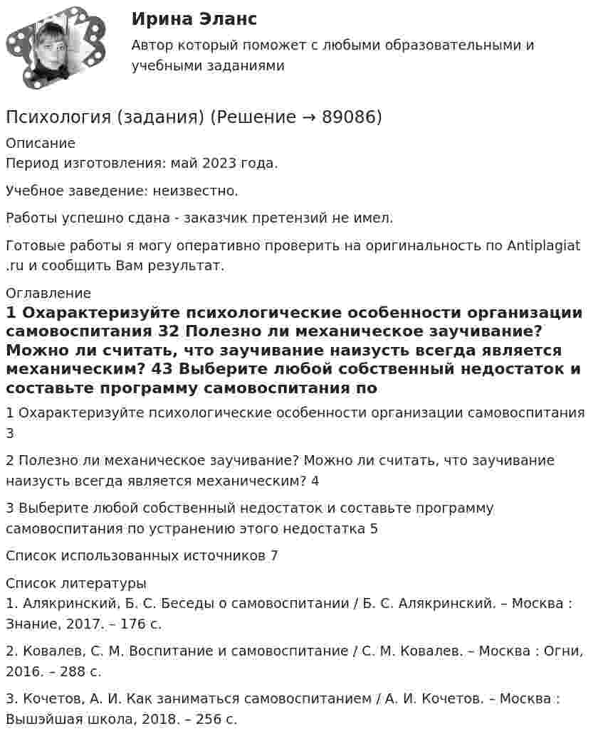      
            Описание
            Период изготовления: май 2023 года. Учебное заведение: неизвестно.Работы успешно сдана - заказчик претензий не имел.Готовые работы я могу оперативно проверить на оригинальность по Antiplagiat .ru и сообщить Вам результат. 
            Оглавление
            1 Охарактеризуйте психологические особенности организации самовоспитания	32 Полезно ли механическое заучивание? Можно ли считать, что заучивание наизусть всегда является механическим?	43 Выберите любой собственный недостаток и составьте программу самовоспитания по устранению этого недостатка	5Список использованных источников	7 
            Список литературы
            1.	Алякринский, Б. С. Беседы о самовоспитании / Б. С. Алякринский. – Москва : Знание, 2017. – 176 c.2.	Ковалев, С. М. Воспитание и самовоспитание / С. М. Ковалев. – Москва : Огни, 2016. – 288 c.3.	Кочетов, А. И. Как заниматься самовоспитанием / А. И. Кочетов. – Москва : Вышэйшая школа, 2018. – 256 c. 
            
            
            Психология задание 5Психология (задания)Психология заданияпсихология задания (камгу) 1 курс, 1 семестр, 2 семестрПсихология здоровьяПсихология здоровьяПсихология Здоровья РОСДИСТАНТ ПСИХОЛОГИЯ ЗАДАНИЕ 1Психология задание 12Психология ЗАДАНИЕ 1 СибУПК Психология. Задание 1. СибУпкПсихология  задание 2ПСИХОЛОГИЯ ЗАДАНИЕ 2Психология ЗАДАНИЕ 2 СибУПК