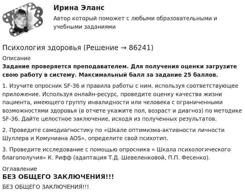      
            Описание
            Задание проверяется преподавателем. Для получения оценки загрузите свою работу в систему. Максимальный балл за задание 25 баллов.1. Изучите опросник SF-36 и правила работы с ним, используя соответствующее приложение. Используя онлайн-ресурс, проведите оценку качества жизни пациента, имеющего группу инвалидности или человека с ограниченными возможностями здоровья (в отчете укажите пол, возраст и диагноз) по методике SF-36. Дайте целостное заключение, исходя из полученных результатов. 2. Проведите самодиагностику по «Шкале оптимизма-активности личности Шуллера и Комуниана AOS», определите свой психотип.3. Проведите исследование с помощью опросника « Шкала психологического благополучия» К. Рифф (адаптация Т.Д. Шевеленковой, П.П. Фесенко). 
            Оглавление
            БЕЗ ОБЩЕГО ЗАКЛЮЧЕНИЯ!!!  
            
            
            психология задания (камгу) 1 курс, 1 семестр, 2 семестрПсихология здоровьяПсихология здоровьяПсихология Здоровья РОСДИСТАНТ Психология здоровья, Росдистант. Промежуточные тесты 1-2Психология / Из курса СИБУПК/ Задание 1 - 90% Зачет/ Задание 2 -90 % ЗачетПСИХОЛОГИЯ И ПЕДАГОГИКА ВЫСШЕЙ ШКОЛЫ - ВАРИАНТ №1Психология. Задание 1. СибУпкПсихология  задание 2ПСИХОЛОГИЯ ЗАДАНИЕ 2Психология ЗАДАНИЕ 2 СибУПКПсихология. Задание 2. СибУПК.Психология задание 5Психология (задания)