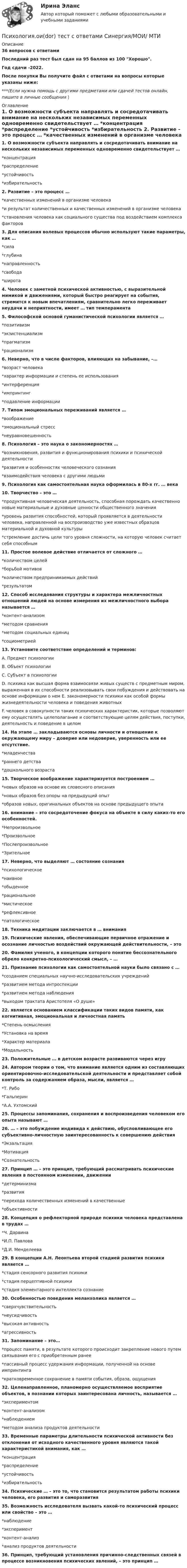     
          Описание
          36 вопросов с ответамиПоследний раз тест был сдан на 95 баллов из 100 Хорошо.Год сдачи -2022.После покупки Вы получите файл с ответами на вопросы которые указаны ниже:***(Если нужна помощь с другими предметами или сдачей тестов онлайн, пишите в личные сообщения  ) 
          Оглавление
          1. О возможности субъекта направлять и сосредотачивать внимание на нескольких независимых переменных одновременно свидетельствует … *концентрация *распределение *устойчивость *избирательность 2. Развитие – это процесс … *качественных изменений в организме человека *и результат количественных и качественных изменений в организме человека *становления человека как социального существа под воздействием комплекса факторов 3. Для описания волевых процессов обычно используют такие параметры, как … *сила *глубина *направленность *свобода *широта 4. Человек с заметной психической активностью, с выразительной мимикой и движениями, который быстро реагирует на события, стремится к новым впечатлениям, сравнительно легко переживает неудачи и неприятности, имеет … тип темперамента5. Философской основой гуманистической психологии является … *позитивизм *экзистенциализм *прагматизм *рационализм 6. Неверно, что в числе факторов, влияющих на забывание, –… *возраст человека *характер информации и степень ее использования *интерференция *импринтинг *подавление информации 7. Типом эмоциональных переживаний является … *воображение *эмоциональный стресс *неуравновешенность 8. Психология – это наука о закономерностях … *возникновения, развития и функционирования психики и психической деятельности *развития и особенностях человеческого сознания *взаимодействия человека с другими людьми 9. Психология как самостоятельная наука оформилась в 80-х гг. … века10. Творчество – это … *продуктивная человеческая деятельность, способная порождать качественно новые материальные и духовные ценности общественного значения *уровень развития способностей, который проявляется в деятельности человека, направленной на воспроизводство уже известных образцов материальной и духовной культуры *стремление достичь цели того уровня сложности, на которую человек считает себя способным 11. Простое волевое действие отличается от сложного … *количеством целей *борьбой мотивов *количеством предпринимаемых действий *результатом 12. Способ исследования структуры и характера межличностных отношений людей на основе измерения их межличностного выбора называется … *контент-анализом *методом сравнения *методом социальных единиц *социометрией 13. Установите соответствие определений и терминов: A. Предмет психологии B. Объект психологии C. Субъект в психологии D. психика как высшая форма взаимосвязи живых существ с предметным миром, выраженная в их способности реализовывать свои побуждения и действовать на основе информации о нем E. закономерности психики как особой формы жизнедеятельности человека и поведения животных F. человек в совокупности таких психических характеристик, которые позволяют ему осуществлять целеполагание и соответствующие целям действия, поступки, деятельность и поведение в целом14. На этапе … закладываются основы личности и отношение к окружающему миру – доверие или недоверие, уверенность или ее отсутствие. *младенчества *раннего детства *дошкольного возраста 15. Творческое воображение характеризуется построением … *новых образов на основе их словесного описания *новых образов без опоры на предыдущий опыт *образов новых, оригинальных объектов на основе предыдущего опыта 16. внимание – это сосредоточение фокуса на объекте в силу каких-то его особенностей. *Непроизвольное *Произвольное *Послепроизвольное *Зрительное 17. Неверно, что выделяют … состояние сознания *психологическое *наивное *обыденное *рациональное *мистическое *рефлексивное *патологическое 18. Техника медитации заключается в … внимания19. Психические явления, обеспечивающие первичное отражение и осознание личностью воздействий окружающей действительности, – это20. Фамилия ученого, в концепции которого понятие бессознательного обрело конкретно-психологический смысл, – …21. Признание психологии как самостоятельной науки было связано с … *созданием специальных научно-исследовательских учреждений *развитием метода интроспекции *развитием метода наблюдения *выходом трактата Аристотеля «О душе» 22. является основанием классификации таких видов памяти, как когнитивная, эмоциональная и личностная память *Степень осмысления *Установка на время *Характер материала *Модальность 23. Положительные … в детском возрасте развиваются через игру24. Автором теории о том, что внимание является одним из составляющих ориентировочно-исследовательской деятельности и представляет собой контроль за содержанием образа, мысли, является … *Т. Рибо *Гальперин *А.А. Ухтомский25. Процессы запоминания, сохранения и воспроизведения человеком его опыта называют …26. … – это побуждение индивида к действию, обусловливающее его субъективно-личностную заинтересованность к совершению действия *Экзальтация *Мотивация *Сознательность 27. Принцип … – это принцип, требующий рассматривать психические явления в постоянном изменении, движении *детерминизма *развития *перехода количественных изменений в качественные *объективности 28. Концепция о рефлекторной природе психики человека представлена в трудах … *Ч. Дарвина *И.П. Павлова *Д.И. Менделеева 29. В концепции А.Н. Леонтьева второй стадией развития психики является … *стадия сенсорного развития психики *стадия перцептивной психики *стадия элементарного интеллекта сознание 30. Особенностью поведения меланхолика является … *сверхчувствительность *неусидчивость *высокая активность *агрессивность 31. Запоминание – это… *процесс памяти, в результате которого происходит закрепление нового путем связывания его с приобретенным ранее *пассивный процесс удержания информации, полученной на основе импринтинга *кратковременное сохранение в памяти события, образа, ощущения 32. Целенаправленное, планомерно осуществляемое восприятие объектов, в познании которых заинтересована личность, называется … *экспериментом *контент-анализом *наблюдением *методом анализа продуктов деятельности 33. Временные параметры длительности психической активности без отклонения от исходного качественного уровня являются такой характеристикой внимания, как … *концентрация *распределение *устойчивость *избирательность34. Психические … – это то, что становится результатом работы психики человека, его развития и саморазвития35. Возможность исследователя вызвать какой-то психический процесс или свойство – это … *наблюдение *эксперимент *контент-анализ *анализ продуктов деятельности 36. Принцип, требующий установления причинно-следственных связей в процессе возникновения психических явлений, – это принцип … 
            
            
            💯 Психология.ои(dor) (правильные ответы на тест Синергия / МОИ / МТИ / МосАП)Психология.ои(dor) тест с ответами Синергия/МОИ/ МТИПсихология (ответы на вступительный тест магистратура Синергия)Психология отклоняющегося поведения (тест с ответами Синергия/МОИ/ МТИ /МОСАП)Психология (ПДО, 1 часть)Психология (ПДО, 1 часть)Психология (ПДО, 1 часть)Психология общения. Тестовые вопросы к разделу 4Психология общения Тесты+Задания СибУПКПСИХОЛОГИЯ ОБЩЕНИЯ (часть 1/1) Практическая работа Московский Международный УниверситетПсихология.ои(dor)💯 Психология.ои(dor) (ответы на тест Синергия / МОИ / МТИ / МосАП, декабрь 2023)💯 Психология.ои(dor) (ответы на тест Синергия / МОИ / МТИ / МосАП, октябрь 2023)💯 Психология.ои(dor) (ответы на тест Синергия / МТИ / МосАП, декабрь 2022)